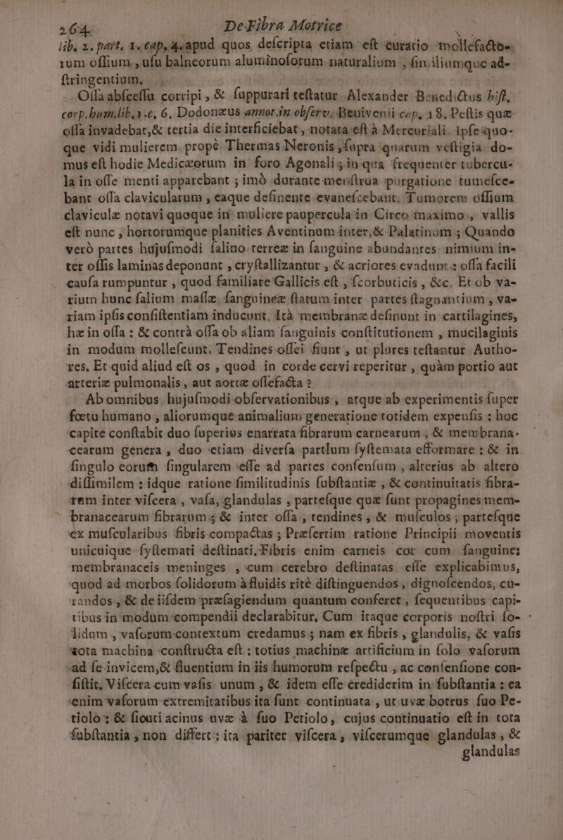 J - 26g. DeFibra Motrice | Ju rum offium , ufu balncorum aluminoforum. naturalium , (i iliumque ad-- ftringentium, |. | y odi débit | je id Olla abíceffu corripi , &amp; fappurari teftatur. Alexander B:nedictus biff. corp.bum.lib.1.c, 6. Dodonaus annot in obferv., Beuivenii cep, 18, Pefis que offa invadebat,&amp; tertia die interficiebat , notata eft à Mercuriali. ipfe:quo- que vidi mulierem. propé Thermas Neroriis jfupra ignarum veltigia. do- mus eft hodie Mediczorum in foro Agonali jin qua. frequenter tubercu- la in offe menti apparebant ; imó durante mersftrüa purgatione tumefce- bant offa clavicularum , eaque definente evanefcebaut. Tumorem offium clavicule notavi quoque in. muliere paupercula in Circo maximo , vallis eft nunc , hortoramque planities Aventinum inter, &amp; Palatinum ; Quando veró partes hujufmodi falino- terree in fanguine abundantes: nimium in- ter offis laminas deponunt , cryftallizantur , &amp; acriores evadunt : offa facili caufa rumpuntur , quod familiare Gallicis eft , fzorbuticis , &amp;c. Et ob va- rium bunc falium matlz. fangoinez flatum inter. partes (tagnantium , va- riam ipfis confiftentiam inducunt. tà membranz definunt in cattilagines, hz in offa : &amp; contrà offa ob aliam fanguinis conftitutionem , mucilaginis in modum mollefcunt, Tendines offei fiunt , ut plores teftantur- Autho- res, Ec quid aliud eft os , quod. in corde cervi reperitur , quàm portio aut arteriz pulmonalis , aut aote offefacta ? | n Ab omnibus. hujufmodi obfervationibus , atque ab experimentis fuper foetu humano ; aliorumque animalium generatione totidem expeufis : hoc capite conftabit duo fuperius enarrata fibrarum carnearum , &amp; membrana: cearum genera , duo etiam divería partlum fyítemata efformare : &amp; in. fingulo eoruth. fingularem «effe ad partes confeníum , alterius ab. altero diffimilem : idque ratione fimilitudinis fubftantiz , &amp; continuitatis fibra- rnm inter vifcera , vafa, glandulas , partefíque qu&amp; funt propagines meme Vanpese le ep proc $4 &amp; inter offa , rendines, &amp; muículos ; partefque €x mufcularibus fibris compactas ; Prefertim ratione Principi. moveutis unicuique fy(temati 'deftinati.Fibris enim carneis cor cum fanguine: membranaceis mepninges ,'cum cerebro deflinatas. cífe explicabimus, quod ad niorbos folidorum à fluidis rité diftinguendos , dignofcendos, cu- 1andos.,:&amp; de iifdem prefagiendum quantum conferet , fequentibus capi- lidum , vaforum-contextum credamus ; nam ex fibris , glandulis, &amp; vafrs xota machina 'conftru&amp;a eft : totius machine artificium in folo vaforum ad fe-invicem,&amp; fluentium in iis humorum refpe&amp;u , ac coníenfione con- fiftit, Vifcera.cum vafis unum , &amp; idem efTe crediderim in fubftantia : ea enim vaforum extremitatibus ita funt. continuata , ut uva botrus fuo Pe- tiolo: &amp; ficuti acinus uvz à fuo Petiolo, cujus continuatio eft in tota fabítantia ; non. differt: ira. pariter. vifcera ; viícerumque glandulas , &amp; T.