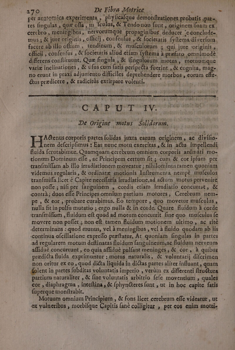 bad LI 270 De Fibra Motrice per angtomica experimenta , phyicafque demonftrationes; probatis iate. tes fingulas , qua offa , im. culus, &amp; Tendo non funt , originem fuam cx. cerebro , meninigibus, nervorumque propapinibus deducer 'econclude-. mus ; &amp; jure originis , officij , coofenfus ,:&amp; focietatis fy(tema diverfom. facere ab illo oflium , tendinum , &amp; mufculorum ; qui jure »origiuis , oflicii , confenfus , &amp; focietatis aliud etiam (yltema à prefato omnimode differens confiiruupt, Quz fingula , &amp; euleum motus, motübmque variz inclinationes , &amp; ufus cum fatis perfpc&amp;ta fuerint , &amp; cognita, mage no erunt in praxi adjuniento difficiles deprehendere morbos , eorum effe- &amp;us przdicere , &amp; radicitüs extirpare volenti — 5... 4 ! 3153501 ks. i QUE Priest ribegerpusiqetpize dés tit De Origine motus Solidorum, , i$ T om His cotporis partesfolidas juxta earum originem , ac divifio- nem defcripfimus.: Eas nunc motu exercitas , &amp; in actu. impellendi fluida fcratabimur, Quamquam cerebrum omhium corporis animati mo- tionum Dominum éfle., ac Principem certum fit; cum &amp; cor ipfum per tranfmi(fam ab illo irradiationem moveatur ; nihilominus tamen quoniam videmus. regularis, &amp; ordinat; motionis Inftrumenta nempé, mufculos tranfmiífa licec à Capite neceffaria irradiatione,ad a&amp;tum motus pervenire non poffe; nifi per fanguinem , cordis etiam irradiatio concurrat , &amp; contrà; duos efle Principes omnium partium motores, Cerebrum nem- e , &amp; eor ,;probare curabimus, Eo tempore , quo movetur mufculas , nulla fit in pulfu mutatio ; ergo nulla &amp; in corde. Quare. fluidum à corde tranfmiffum , fluidum eft qued ad motum concurrit. fine quo. muículus fe movere non poffet ; non eft tamen fluidum motionem ultimo , ac rité determinans : quod munus, vel à meningibus , vcl à fluido quodam ab iis «continua-ofcillatione expre(fo preftatur, At quoniam fingulas in partes iad regularem motum deflinatas fluidum fanguineum;ac fluidum nerveum affidué concurrunt , eo quia affidué pulfant meninges, &amp; cor, à quibus predicta fluida exprimuntur ; motus naturalis, &amp; voluntarij difcrimen. non oritur ex eo , quod dicta liquida in dictas partes aliter influant , quam dolent in partes fubditas voluntatis imperio , verüm ex differenti ftru&amp;tura partium naturaliter , &amp; fine voluntatis arbitrio fefe moventium , quales cor , diaphragma , inteftina ; &amp; fphyn&amp;teresfunt ; ut. in hoc capite fatis fuperque monftrabit. 4 Motuum omnium Principiutn , &amp; fons licet cerebrum effe videatur, ut — ex vulneribus , morbifque Capitis fané colligitur , per cos enim moti
