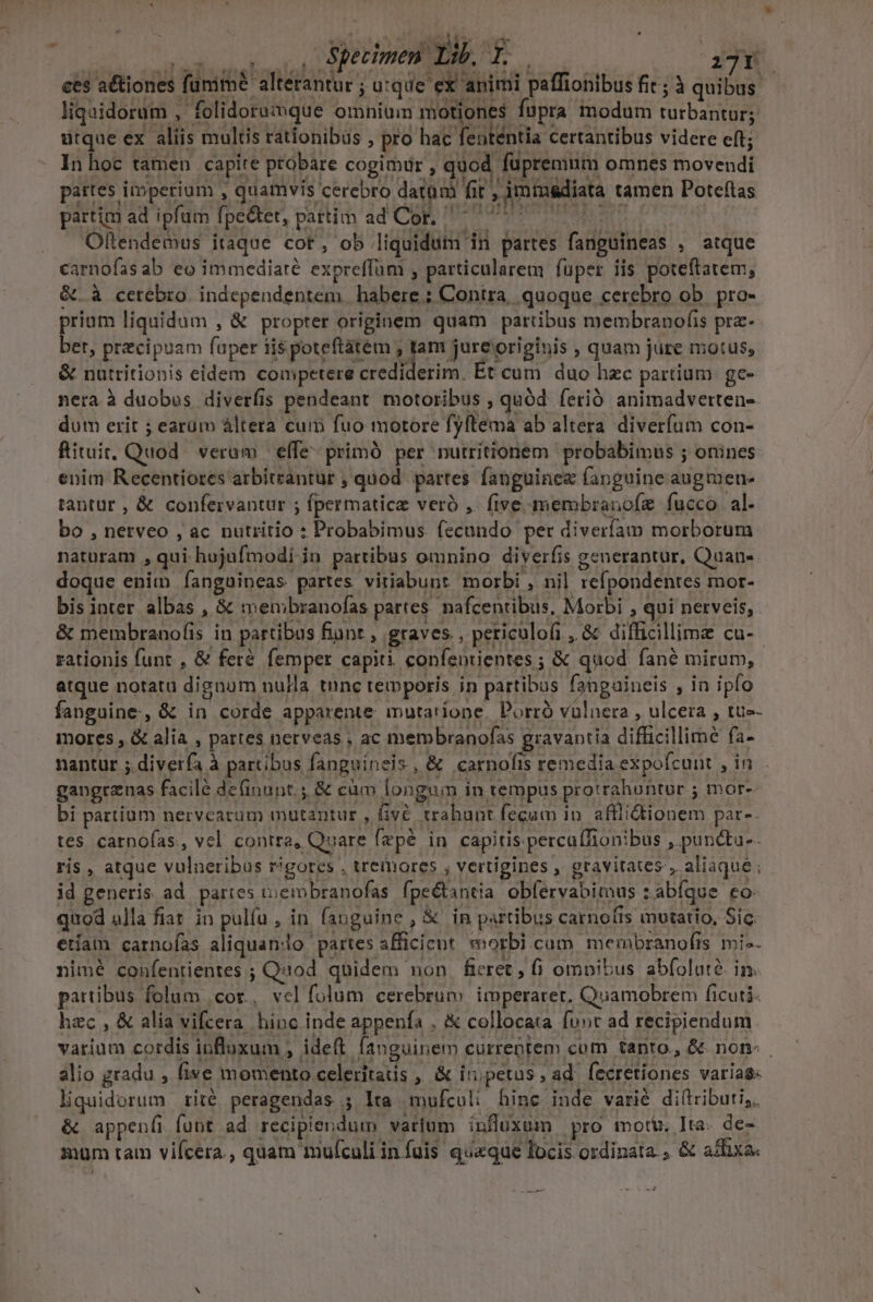 ces aétiones funim? altérantur ; u:que ex animi paffionibus fic; à quibus - liquidorum , folidoraimque omnium motiones fupra modum turbantur; ütque ex aliis multis rationibus , pro hac fententia certantibus videre eft; In hoc tamen capire probare cogimür , quod füpremum omnes movendi pattes imperium , quamvis cerebro datum fit ; imimsdiata tamen Poteftas partim ad ipfum fpe&amp;tet, pattim ad Cor. ^ 7 7 1 Olftendemus itaque cot, ob liquidum in partes fanguineas , atque carnofasab eo immediaré expreffüm , particularem fuper iis poteftatem, &amp;. à cerebro independentem | habere ; Contra, quoque cerebro ob. pro- prium liquidum , &amp; propter originem quam partibus membranofis prz- ber, przcipuam fuper iis poteftatem Uenoserigbis quam jure motus, &amp; nutritionis eidem competere crediderim. Ét cum duo hzc partium. ge- nera à duobos diverfis pendeant. motoribus , quód. ferió animadverten- dum erit ; earum altera cum fuo motore fyftema ab altera. diverfum con- fituit, Quod. veram effe primó per nutritionem probabimus ; onines enim Recentiores arbitrantur , quod. partes fanguinez fanguine augmeu- tantur , &amp; confervantur ; fpermaticz veró , five membranofz fucco. al. bo , nerveo , ac nutritio : Probabimus fecundo per diverfam morborum naturam , qui hujufmodi in partibus omnino diverfis generantur, Quan- doque enim fanguineas partes vitiabunt morbi , nil refpondentes mor- bis inter. albas , &amp; meunbranofas partes. nafcentibus, Morbi , qui nerveis, &amp; membranofis in partibus fiunt , graves , periculofi , &amp; difficillime cu-- rationis funt , &amp; feré. femper capiti. confentientes ; &amp; quod. fané mirum, atque notata dignum nulla tnnc temporis in partibus fahgaineis , in ipfo fanguine, &amp; in corde apparente mutariope. Porró vulnera , ulcera , tue- mores , &amp; alia , partes nerveas , ac membranofas gravantia difficillime fa- nantur ;.diverfa à partibus fanguineis, &amp; carnofis remedia expofcunt , in gangrznas facilé definunt. ;, &amp; cüm longum in tempus protrahontor ; mor- bi partium nervearum mutantur , fivé trahunt fecum 10. afflidtionem par-. tes carnofas, vel contra, Quare fepé in capitis percafTionibus ,.puncta-. ris , atque vulneribus rigores , tremores , vertigines , gravitates , aliaqué ; id generis ad partes tuembranofas fpe&amp;tantia. oblervabimus z abfque co quod alla fiat. in pulíu , in. fauguine , &amp; in partibus carnofis mutatio, Sic. etíam carnoías aliquan:o partes afficicnt. morbi cam membranofis ivi-. nimé confentientes ; Qiiod. quidem non. fieret , 6 omnibus abfolute. in. partibus folum cor, vel folum cerebrum imperaret, Quamobrem ficuti. hzc , &amp; alia vifcera hinc inde appenfa . collocata fuor ad recipiendum varium cordis influxum , ideft. fanguinem curreptem cum tanto, &amp; non- | alio gradu , five momento celeritatis , &amp; iripetus, ad. fecretiones varias: liquidorum rité peragendas ; lta mufculi hinc inde varié diltriburi,. &amp; appenfi funt ad recipiendum varium influxum pro moti. Ita. de- mum tam vifcera , quam mufculiinfuis queque locis ordinata. &amp; adfixa.