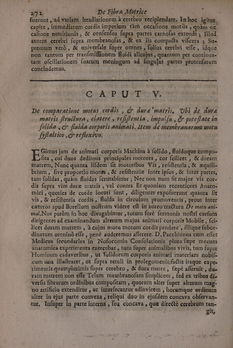 -^ E De Fibra Motrice faerunt , ad variam. irradiationem à cerebro recipiendam. Xn hoc igitur. capite , immediatum cordis imperium tàm occafione motüs , quàm oc. cafione nutritionis, &amp; confenfus fupra partes carnofas extendi ; lllud autem cerebri fopra membranofas , &amp; ex iis compacta vifcera ; Su- premüm verà 4 univerfale fuper omnes »folius cerebri effe, idque non tantum per tranímiffionem fluidi alicujus , quantum per continsa- tam ofcillationem fuarum meningum ad fingulas partes protenfarum concludemus. M | C ADPumpe uos De comparatione motus cordis , d dura matris, Ubi de dura matris fIruciura , elatere , vefiflentia , impul[u , &amp; poteftate in folida, c fluida corporis animati. Item de membranarum wiotu fff altico ,c reflexivo. is Ege jam de animati corporis Machina à folido , fluidoque compo- Ata, cui duos dedimus principales motores , cor fcilicet , &amp; duram matrem, Nunc quanta. iifdem fit motoribus Vis , refiftentia, &amp; zquili- brium, five proportio motus , &amp; refrftentiz inter ipíos, &amp; inter partes, tam folidas , quàm fluidas fcrutabimur ; Necnon num fit major. vis cor- dis fupra vim durz matris , vel contra. Et quoniam recentiores Anato- mici, quoties de corde locuti funt, diligenter expofuerunt quanta. fit vis, &amp; refiftentia cordis, fluida in circulum promoventis, prout inter czteros apud Borellutn noftrum videre eft in aureo tra&amp;aru De motu ani- tal. Nos paràim in hoc, divagabimur , totum feré fermonis noftri curfum dirigentes ad examinandum alterum majus animati corporis Mobile , fci- licet duram matrem , à eujus moru motum cordis pendere , illique fübor- dinatum omniné elfe , pené auderemus afferere. D. Pacchionus cum. effec Medicus fecandarius in Nofocomio Coníolationis plura fzpe mecum anatomica experimenta exercebat , tum fuper animalibus vivis, tum fuper Hominum cadaveribus , ut folidorum corporis animati materiam nobif- cum uoa illuftraret , ut. fupra retuli in prolegomenis;factis iraque expe- rimentis.quamplurimis fuper cerebro , &amp; dura matre , fxpé afferuit , du- ram matrem non effe Telam membranofam fimplicem , fed ex tribus di- verfis fibeacum ordinibus compofitam , quorum alter fuper alterum mag- no artificio extenditur , ac interfecantur adinvicem , horumque erdinum alter in ejus parte convexa, reliqui duo in eju(dem concava obfervan- fü, Infuper in parte interna ; Teu concava , qua directe cerebrum ran- git,