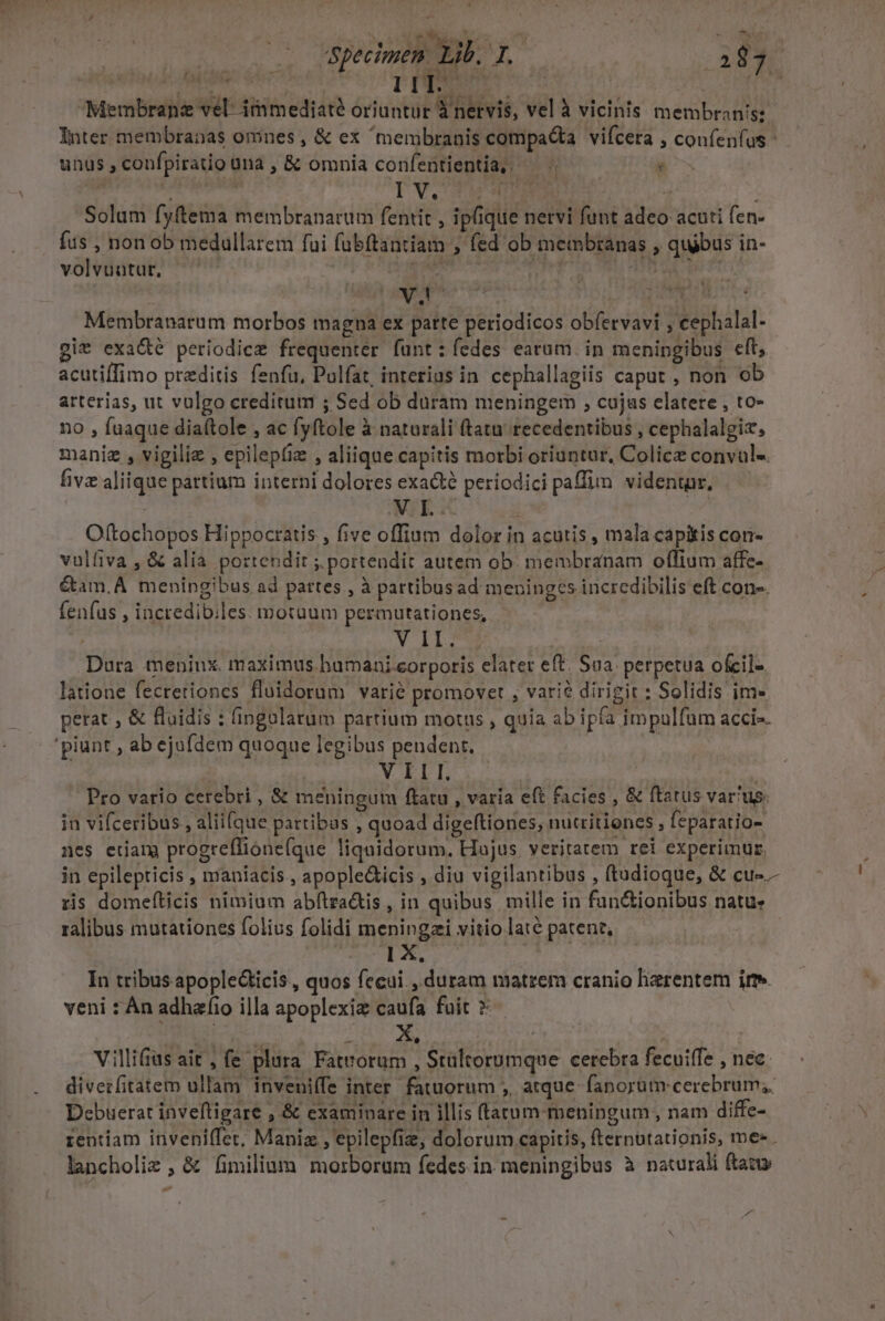 EU. Specimen. Lib. Pa (437. ditio DES [ | T Membrane vel: immediaté oriuntur Ynervis, vel à vicinis membranis: Inter membranas omnes , &amp; ex membranis compacta vifcera , confenfus unus , confpiratio üna , &amp; omnia confentientia, — - : Solum fyftema membranarum fentit , ipique nervi funt adeo acuti fen- fus , non ob medullarem fui fubftantiam , fed ob membranas , quibus in- volvuutur, puer Phat COSE ANIM, PTT (UN Membranarum morbos magna ex parte periodicos obfervavi , cephalal- git exa&amp;é periodice frequenter funt: fedes earum. in menipgibus eft, acutiffimo przditis fenfu. Pulfat, interius in cephallagiis caput , non ob arterias, ut vulgo creditum ; Sed ob duram meningem , cujas elatere , to- no , faaque diaftole , ac fyftole à naturali ftatu recedentibus , cephalalgiz, maniz , vigiliz , epilepfiz , aliique capitis morbi oriuntur, Colicz convul-. five aliique pattium interni dolores exacte periodici paffim videntur, | XE .- i Oftochopos Hippocratis , five offium dolor in acutis , mala capitis cori- vulfiva , &amp; alia portendit ; portendit autem ob. membranam offium affe- &amp;tam.A meningibus ad pattes , à partibusad meninges incredibilis eft cone. fenfus , incredibiles. motuum permutationes, V LIOS | Dura meninx. maximus humani eorporis elatet eft. Sua. perpetua ofeil- latione fecretiones fluidorum varié promovet , vari? dirigit : Solidis im- perat , &amp; fluidis : (ingolarum partium motus , quia ab ipfa impulfum acci» 'piunt , ab ejufdem quoque legibus pendent. ! pns VILI | Pro vario cerebri , &amp; meningum ftatu , varía eft facies , &amp; ftatus varus. in vifceribus , alii[que pattibas , quoad digeltiones, nutritioncs , feparatio- nes etian progreflióne(que liquidorum, Hajus veritatem rei experimur, in epilepticis , maniacis., apople&amp;icis , diu vigilantibus , (tadioque, &amp; cu-.- ris domefticis nimium abftza&amp;is , in quibus mille in fan&amp;ionibus natu. ralibus mutationes folius folidi meningzi vitio late patent, 2. In tribus apople&amp;icis, quos fecui., duram matrem cranio lizrentem irr. veni : Àn adhafio illa apoplexiz caufa fuit »-- Villifias ait , fe plura Fatrorum , Stültorumque cerebra fecuiffe , nec. divezfitatem ullam inveniífe inter. fatuorum ;,, atque fanorüm cerebrum; Debüerat inveftigare , &amp; examinare in illis ftarum-meningum, nam diffe- rentiam inveni(fet; Maniz , epilepfiz, dolorum capitis, fternbtationis, me« lancholiz , &amp; fimilium morborum fedes in meningibus à naturali ftatu s -