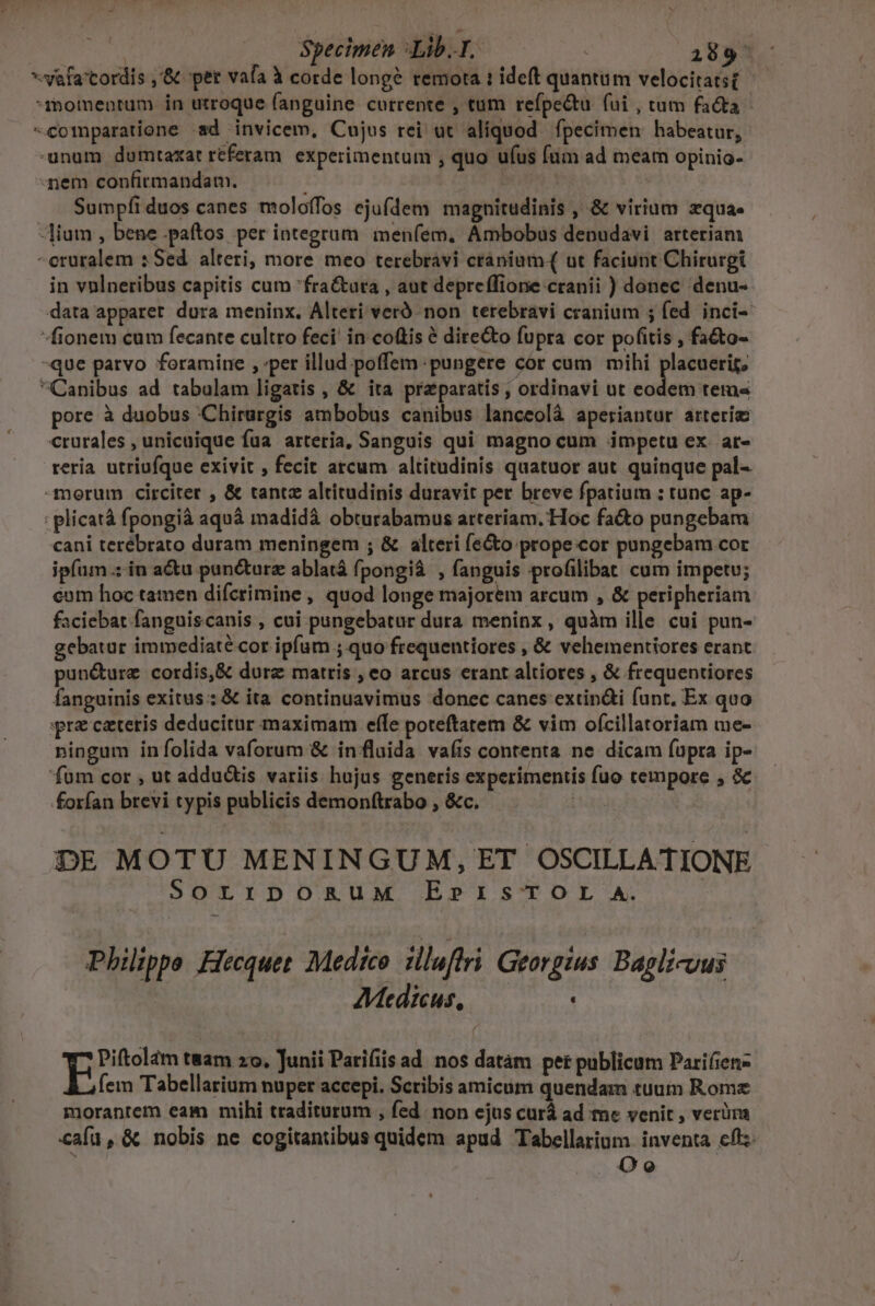 | | Specimen Libr ; 2809 *-vafa'tordis ,'&amp; per vafa à corde long? remota : ideft quantum velocitatst Tmomentum in utroque (anguine currente , tum refpe&amp;tu fui , tum facta comparatione «sd invicem, Cujus rei ut aliquod ípecimen habeatur, -unum dumtaxat referam. experimentum , quo ufus füm ad meam opinio- nem confirmandam. | : | Sumpfi duos canes moloffos ejufdem magnitudinis , &amp; virium zqua- -lium , bene .paftos per integrum menfem. Ambobus denudavi arteriam -eruralem s Sed alteri, more meo terebravi cranium( ut faciunt Chirurgi in vnlneribus capitis cum fra&amp;ura , aut depreffione cranii ) donec denu- data apparet dura meninx. Alteri veró non terebravi cranium ; fed. inci- fionem cum fecante cultro feci in coftis é directo fupra cor pofitis , fa&amp;to- -que patvo foramine , ;per illud poffem pungere cor cum mihi placuerif, Canibus ad tabulam ligatis , &amp; ita praeparatis , ordinavi ut ME ac ia pore à duobus ;Chirargis ambobus canibus lanceolà aperiantur arterim crurales , unicuique fua arteria, Sanguis qui magno cum impetu ex. ar- reria. utriufque exivit , fecit atcum altitudinis quatuor aut. quinque pal-- -morum circiter , &amp; tantz altitudinis duravit per breve fpatium ; tunc ap- : plicatá fpongià aquá madidà obturabamus arteriam. Hoc fa&amp;to pungebam cani terébrato duram meningem ; &amp; alteri fe&amp;o prope.cor pungebam cor ipfum .: in acu pan&amp;urz ablatá fpongià , fanguis profilibat cum impetu; eum hoc tamen difcrimine , quod longe majorem arcum , &amp; peripheriam faciebat fanguiscanis , cui pungebatur dura meninx, quàm ille cui pun- gebatur immediate cor ipfum ;.quo frequentiores , &amp; vehementiores erant pun&amp;ure cordis,&amp; durz matris , eo arcus erant altiores , &amp; frequentiores fanguinis exitus: &amp; ita continuavimus donec canes extin&amp;i funt, Ex quo pre caeteris deducitur maximam effe poteftatem &amp; vim ofcillatoriam me- ningum iníolida vaforum &amp; in fluida vaíis contenta ne dicam (upra ip- fum cor , ut addu&amp;is variis hujus generis experimentis fuo cempore , &amp; forfan brevi typis publicis demonftrabo , &amp;c. Lgs DE MOTU MENINGUM, ET OSCILLATIONE SOLIDORUM EPISTOL A. | Philippe Hecquet Medico illuftri Georgius. Bagli-uus AMedicus, Piftolam tam zo. Junii Parifiis ad nos datám per publicum Parifien- fem Tabellarium nuper accepi. Scribis amicum quendam tuum Rome morantem eam mihi traditurum , fed. non ejus curá ad me venit , verüns cafu, &amp; nobis ne cogitantibus quidem apud Tabellarium inventa cftz- B: Oo