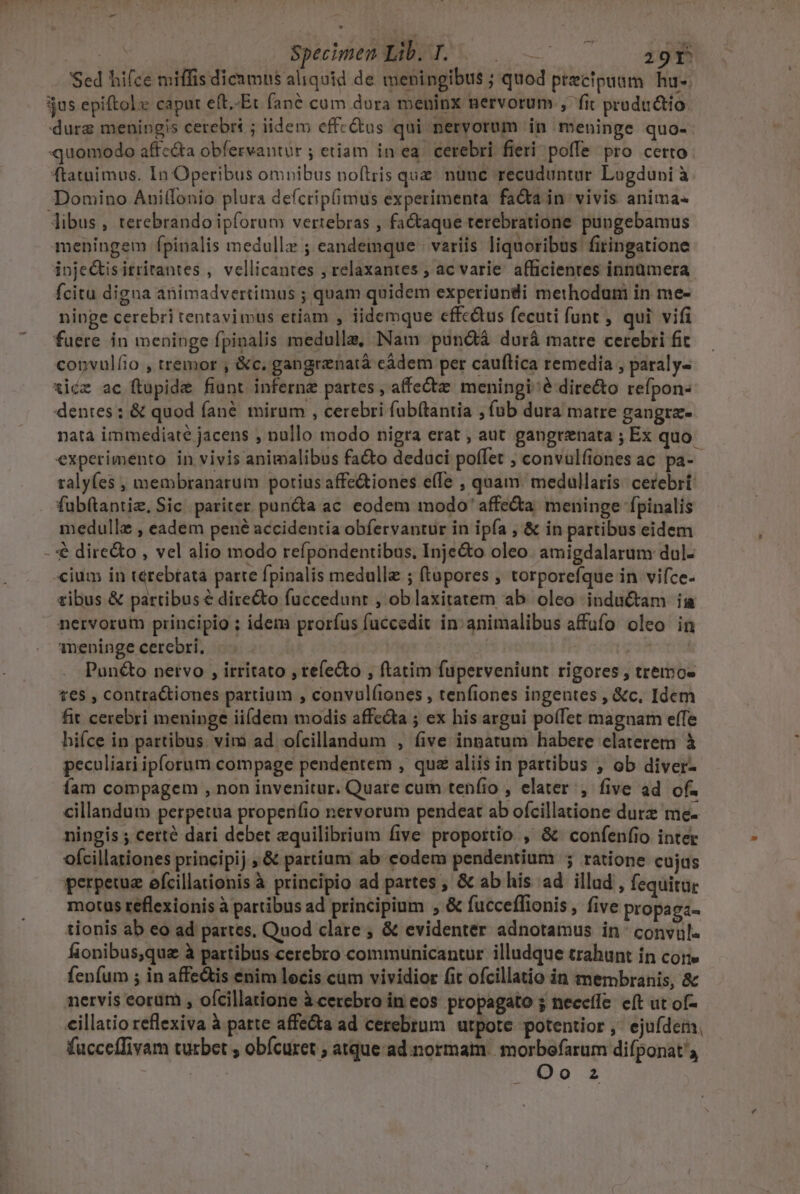 | Specimen Lib. T. — 29r Sed hifce miffis dicamus aliquid de meningibus ; quod ptecipuam hu-. jus epiftolx caput e(t.-Et fané cum dura meninx nervorum , fit productio durz meningis cerebri ; iidem effectus qui nervorum in meninge quo-- quomodo affe&amp;a obfervantur ; etiam in ea. cerebri fieri poffe pro certo ftatuimus. In Operibus omnibus noftris que nune recuduntur Lugduni à Domino Auilfonio plura defcrip(imus experimenta facta in vivis anima libus, terebrando ipforum vertebras , factaque terebratione pungebamus meningem fpinalis medullz ; eandemque; variis liquoribus fitingatione inje&amp;isitritantes , vellicantes ; relaxantes , ac varie afficientes innümera fcitu digna animadvertimus ; quam quidem experiundi methodum in me- ninge cerebri tentavimus etiam , iidemque effc&amp;us fecuti funt , qui vifi fuere in meninge fpinalis medulla, Nam pundtà durà matre cerebri fic convulíio , tremor , &amp;c, gangrenatá cádem per cauftica remedia , paraly- xiéz ac ftupide fiunt infernz partes , affe meningi? dire&amp;o refpon- dentes; &amp; quod fané mirum , cerebri fub(tantia ; fub dura matre gangra- nata immediate jacens , nallo modo nigra erat , aut gangrenata ; Ex quo experimento in vivis animalibus facto deduci poffet , convulfiones ac pa- ralyfes , membranarum porius affe&amp;tiones effe , quam. medullaris: cecebrt: fubítantiz, Sic. pariter pun&amp;a ac eodem modo ' affecta meninge fpinalis medulle , eadem pené accidentia obfervantur in ipfa , &amp; in partibus eidem -'€ dire&amp;o , vel alio modo refpondentibus, Inje&amp;o oleo. amigdalarum dul- cium in térebtata parte fpinalis medullae ; (tapores , torporefque in. vifce- tibus &amp; partibus € directo fuccedunr , oblaxitatem ab oleo inductam ia nervorum principio ; idem prorfus fuccedit in: animalibus affufo oleo in ineninge cerebri, | | Pun&amp;o nervo , irritato , tefe&amp;o , ftatim fuperveniunt rigores , tremos t€5 , contra&amp;tiones partium , convul(iones , tenfiones ingentes , &amp;c, Idem fit cerebri meninge ii(dem modis affecta ; ex his argui poffet magnam effe hifce in partibus. viro ad ofcillandum , five innatum habere elaterem à peculiari ipforum compage pendentem , qua aliis in partibus , ob diver- fam compagem , non invenitur. Quare cum tenfio , elater , five ad of. cillandum perpetua properifio nervorum pendeat ab ofcillatione dure me- ningis ; cetté dari debet equilibrium five proportio ,' &amp; confenfio inter ofcillationes principij , &amp; partium ab codem pendentium ; ratione cujus perpetue efcillationis à principio ad partes , &amp; ab his ad illud , fequitur motus teflexionis à partibus ad principium , &amp; fucceflionis, five propaga- tionis ab eo ad partes, Quod clare ; &amp; evidenter adnotamus in- convul- fionibus,que à partibus cerebro communicantur illudque trahunt in core fenfum ; in affe&amp;tis enim locis cum vividior fit ofcillatio in membranis, &amp; nervis eorum , ofcillatione àcerebro in cos propagato 5 neccíle: eft ut of- cillatio reflexiva à parte affecta ad cerebrum utpote potentior, ejuídem. fucceffivam turbet ; obícuret ; atque ad.normam. morbofaram difponat', Oo z