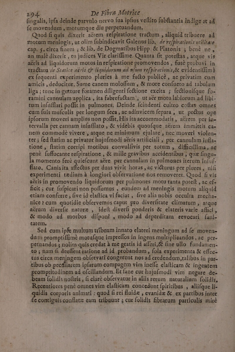 294. | De Fibra Motrice. | fingulis, ipfa deinde parvulo netvo fua ipfius veftito fabfantia indige at ad fe movendum ,motumque diu perpetuandum, | Quod fi quis dixerit acrem refpiratione tra&amp;um , aliquid tribuere ad motum meningis, ut olim fübindicavit Galenus lib. 4e re/pirationis utilitate cap. $. circa fioem ; &amp; lib, de Dogmatibus Hipp. &amp; Platonis ; benó ne, - an malé dixerit , tu judices Vir clariffime. Quanta fic poteftas atque vis ' ' a&amp;ris ad liquidorum motus in refpiratione promovendos , fuse probavi in traétatu de Statice a£ris G* liquidorum ad num vefpirationis,&amp; evidentiffim? ex fequenti experimento pluries à me fa&amp;o publicé , ac privatim cum amicis , deducitur, Sume canem moloffum , &amp; more confueto ad tabulam liga ; tanc in gutture foramen diligenti fe&amp;ione excita ; fedtionifque fo- ramini cannulam applica , ita fabrefa&amp;am ut acr motu labiorum ad libi- tum infufflari poffit in. pulmones; Deinde ícindenti cultro coftas omnes cum fuis mufcalis per longum feca ; ac adinvicem fepara , ut. pedtus ope ipforum moveri amplius non poffit, His itaaccommodatis , acrem per ià- tervalla pet cannam iníufllato ,-&amp; videbis quoufque a&amp;rem immittis ca- nem commodeé vivere , atque ne minimum ejulare , nec moveri violen- ter ; fed ftatim ac privatur hujufmodi acris artificiali , per. cannulam iufla- tione , ftatim corripi motibus convulíivis per totum , difficillima, ac pené fuffocante refpiratione , &amp; mille gravibus accidentibus ; quz fingu- la momento feré quieícunt acre. per cannulam in pulmones iterum in(uf- flato. Canis ita affe&amp;us per daas vivit horas , ac vi&amp;urus per plures , ni experimenti tedium à longiori obfervatione nos removeret. Quod fi vis acris in promovendo liquidorum per pulmones motu tanta potett , ac ef- ficit ; cur fufpicari non poffumus , eundem ad meningis motum aliquid etiam conferre , five id elaftica vi faciat , five alia nobis occulta mecha- nice? cum quotidie obfervemus caput. pro diverfirate climatum , atque acrum diverfe nature , ideft diverfi ponderis &amp; elateris varie affici , &amp; modo ad morbos difponi , modo ad deperditam revocari (íani- tatem, | Sed cum ipfe multam tribuam innato elateri meningum ad fé moven- dum promptiffimé motufque imprellos in ingens multiplicandos , ac. per- petuandos 5 nolim quis credat à me gratis id aíferi,&amp; (ine ullo fundamen- to ; nam fi deeffent ratione ad id. probandum , fola experimenta &amp; effcc- tus circa meningem obíetvati congerent nos ad credendum,talibus in par- tibus ob pecdliarem ipfarum. compagem vim ineffc ela(ticam &amp; ingentem promptitadinem ad ofcillandum. Et fane cur hujufmodi vim negare de- beam folidis noftris , (1 claté obfervatur in aliis rerum | naturaliam folidis, Recentiores pen? omnes vim elafticam concedant fpiritibus , aliifque li- quidis corporis animati : quod fi rei fluid , evanide &amp; | ex partibus inter