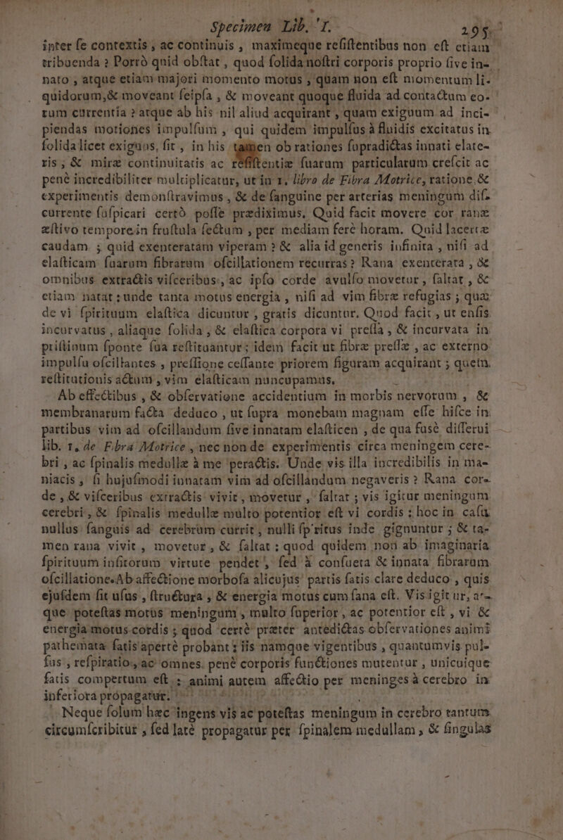 t Specimen Lib. T. 195. inter fe contextis, ac continuis , maximeque refiftentibus non eft ctiam tribuenda ? Porró qnid obftat , quod folida noftri corporis proprio (ive in-. nato , atque etiam majori momento motus ; quam non eft momentum li- quidorum,&amp; moveant feipía , &amp; moveant quoque fluida ad contactum eo- rum currentia ? arque ab his nil aliud acquirant , quam exiguum ad inci- piendas morionies impulfum , qui quidem impulfus à fluidis excitatus in folida licet exiguus, fit , in his [od ob rationes fupradi&amp;tas innati elate- ris; &amp; mirz continuitatis ac. réffftentie fuarum: particularum crefcit ac pene incredibiliter mulciplicatnr, utin 1. libro de Fibra Motrice, ratione. &amp; experimentis demon(travimus , &amp; de fanguine per atterias meningum difz currente fafpicari certo. poffe prediximus, Quid facit movere cor ranz (tivo remporein fruftula fe&amp;um , per mediam feré horam. Quid lacere caudam. ; quid exenteratam viperam ? &amp; alia id generis infinita , nifi ad. elatticam: faarum fibratam | ofcillationem recurras? Rana. exenterata , &amp; omnibus. extra&amp;is vifceribus.; ac ipfo corde avulío movetur , faltat , &amp; etiam natat unde tanta motus energia , nifl ad vim fibre refugias ; quaz de vi fpirituum elaftica. dicuntur ; gratis dicantar, Quod facit , ut enfis. incurvatus , aliaque folida , &amp; elaítica corpora vi preíla , &amp; incurvata in. prillinum fponte (ua reftitaantur; idem facit ut fibre preffz , ac externo: impulíu ofcillantes ; preffione ceffante priorem figuram acquirant ; quetu. re(titutionis adum , vim elafticam nuncupamus, — SL UM TRIGO Ab effectibus , &amp; obfervatioene accidentium. in morbis nervorum , &amp; membranarum facta deduco , ut upra monebam magnam elTe: hifce in. pattibus vim ad. ofcillandum five innatam elafticen , de qua fuse dilTerui lib. 1, de F.bra 7Motrice , nec non de. experimentis. círca meningem cete- bri , ac fpinalis medullz à me 'peractis. Unde vis illa incredibilis in ma- niacis ,' f1 hujufmodi iunatam vir ad ofcillandum.negaveris » Rana. cor« de , &amp; viíceribus exrra&amp;tis: vivir, movetur , faltat ; vis igicae meningum cerebri, &amp; fpinalis medulle multo potentior eft vi cordis ; hoc in. cafu nullus: fanguis ad. cerebrum currit, nulli fp'ritus inde gignuntur ; &amp; ta- men rana vivit , movetur, &amp; faltat : quod quidem. non ab. imaginaría fpirituum infitorum virtute pendet , fed à coníueta &amp; innata. fibrarum. oícillatione«Ab affectione morbofa alicujus! partis fatis.clare deduco , quis ejufdem fit ufus , (Iruétura , &amp; energia motus cum fana eft. Visigit ur; ar- que poteítas motüs meningum , malto fuperior, ac potentior eft , vi &amp; energia motus cordis ; quod 'cert&amp; preter. antedi&amp;tas obfervationes animi pathemata: fatis aperte probant 1 is namque vigentibus , quantumvis pul- fus , refpiratio., ac omnes. pené corporis fup&amp;tiones mutentur , unicuique fatis. coopertum eft: animi autem. affc&amp;tio per meninges àcerebzo in inferiora própagatug, ^ 47 ; iA | .. Neque folum hac ingens vis ac poteftas meningum in cerebro tantum circumícribitur ; fed laté propagatur pex. fpinalem medullam ; &amp; fingulas