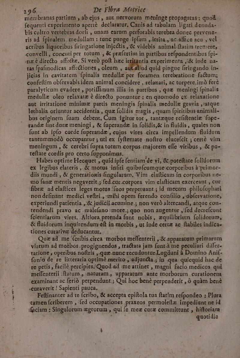 eor tpe wPP - ^ 4 296. - | De Fibra Motrice — 7 - membranas partium , ab ejus , aut nervorum. meninge propagatas: quod. fequenti experimento aperté. declaratur, Canis ad tabulam ligati denuda- Lis cultro vertebras dor(i , unam earum perforabis terebra donec pervene- ris ad fpinalem. medullam : tunc punge ipfam , irrita, 'ac.àffice acu , vcl actibus líquoribus firingatione inje&amp;tis ,'&amp; videbis animal-ftatim tremere, convelli , concuti per totum , &amp; prafertim in pattibus refpondentibus fpi- mz e dire&amp;to affe&amp;tz, Si vero polt hzc irritantia experimenta ,:&amp; inde na- tas fpafmodicas affe&amp;tionés , oleum , Nw quid pingue firingando in- jicias in cavitatem fpinalis medulle per. foramen terebratione- fadum; confeftim obfervabis idem animal concidere , relaxari, ac torpere,imó feré medulle oleo relaxat é dire&amp;to ponuntur : en quomodo «x relaxatione aut irritatione minimz partis menipgis fpipnalis medullz gravia ,*atque lethalia oriuntur accidentia , quz folidis magis ,.quam fpiritibus animali- bus originem fuam debent, Cum igitur tot , tantzque reéfiftentiz füpe- randa (int dure meningi , &amp; fuperandz in folidis,&amp; in fluidis, quales non funt ab ipfo corde fuperandz , eujus vires circa impellendum .floidum tantummodó occupantur ; uti ex fyftemate noftro. elucefcit ; certé vim meningum , &amp; cerebri fupra totum corpus majorem effe viribus , .&amp; po- teftate cordis pro certo füpponimus. — — Habes optime Hecquet , quid ipfe fentiam de vi, &amp;;poteftate folidorum ex legibus elateris , &amp;. motus Anifiti quibofcumque:corporibus à primor- mo fanz mentis negaverit.; fed.cuc.corpora vim elafticam exerceant , cur fibre ad elaftices leges motus ((uos perpetuant ; id mecum .philofophari 'non definant. medici veftri., inihi opem ferendo con(lio ,ób(ervatione, experiundi patientia. ,:&amp; judicii acumine; non veró altercandi, atque con- tendendi pravo ac málefano :more.; quo non augentur ,'fed decreícunt fcientiarum : vires, , Altiora petenda funt. nobis, equilibrium folidorum, &amp; fluidorum inquirendum:eft in.morbis ,.ut inde certe ac | (tabiles indica- - tiones curarive deducantur, Quz ad me «cribis.circa morbos melfenterii ,:Scapparatum primarum 'viatum ad motbos.progignendos , tra&amp;ata jam funt.à me peculiari diifer- tatione , operibus.noftris ,.qua.nunc-recuduntur.Lugduni à Domino Anif- fonio de re litteraria optimé merito ;:adjundta.; ip qua quicquid hac de xe petis , facile percipies/Quod.ad me attinet , magni facio medicos qui meffenterii :ftatum.; :paturam., apparatum ante morborum curationem 'examinant ac ferió. perpendunt;; Qui hoc bené:;perpenderit , ó quàm bené «curaverit ! Sapienti pauca. | Feftinanter ad te ícribo, &amp; accepta epiftola tua ftatim refpondeo : Plura tamen ícriberem , fed occupationes praxeos permole(tz impediunt ne id quotidie