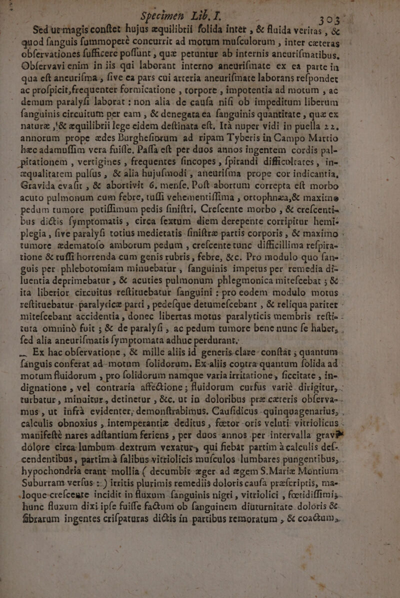 x cus | Sed'ut niagis conftet: hojus zquilibrii folida inter , &amp; fluida veri i ,&amp; obfervationes fufficere poffunt , quz petuntur ab internis aneutifmatibus, Obíervavi enim in iis qai laberant interno aneurifimate ex ea parte in qua eft ancurifma. five ea pars cui arteria aneurifimate laborans refpondet ac profpicit,frequenter formicatione , torpore , impotentia ad motum , ac demum paralyfi laborat : non alia. de caufa ni(i ob impeditum liberum fanguinis circuitum per eam , &amp; denegata ea fanguinis quantitate , qua ex naturz ,'&amp; zquilibrii lege eidem deftinata eft. Ità nuper vidi in puella 22. annorum prope ades Durghefiorum ad ripam Tyberis in Campo Martio liec adamnffim vera fuifle. Paffa eft per duos annos ingentem cordis pal- pitationem , vertigines , frequentes fincopes , fpirandi difficultates, in-. zqualitatem pulíus , &amp; alia hujufmodi , aneurifma prope cor indicantia, Gravida eva(it , &amp; abortivit 6. menfe, Poft abortum correpta eft morbo acuto pülmonum cum febre, tufTi vehementiffima ; ortophnza,&amp; maxime - bus dictis fymptomatis , circa fextum diem derepente corripitur hemi- plegia , five paralyfi totius medietatis. finiftrz partis corporis , &amp; maximo : tumore zdematofo amborum pedum , crefcente tunc. difficillima refpira- - tione &amp; tuffi horrenda cum genis rubris , febre, &amp;c. Pro modulo quo fan» guis per. phlebotomiam minuebatur , fanguinis impetus per remedia di- luentia deprimebatur , &amp; acuties palmonam phlegmonica mitefceba: ; &amp; ita liberior. circuitus reftituebatur fanguini : pro eodem modulo motus . reftituebatur- paralycice parti ; pedefque detumefcebant , &amp; reliqua pariter - mitefcebanr accidentia , donec libertas motus paralyticis membris. refti- teta omnino fuit ; &amp; de paralyfi , ac pedum tumore bene nunc fe haber, , fed alia aneutifmatis [ympromata adhuc perdurant. ... Ex hac obfervatione , &amp; mille aliis id. generis.cláre: conftát ; quantum . fánguis conferat ad-motum folidorum. Ex-aliis contra quantum folida ad : motum fluidorum , pro folidorum namque varia irritatione, ficcitate , in-. dignatione , vel contraria affé&amp;ione; fluidorum curfus varié. dirigitur, . turbatur, minaitur.,, detinetur , &amp;c, ut in doloribus prz cateris obferva--- mus,ut infrà evidenter; demonftrabimus. Caufidicus -quinquagenarius, , calculis obnoxius , intemperantie deditus , feetor -oris velati: vitriolicus - maBifefté nares adftantium feriens , per dnos annos per intervalla gravi dólore circa: lumbum- dextrum vexatur4 qui fiebat partim à calculis def-. cendentibus , partim falibus vitriolicis mufculos :lumbares pungentibus, . hypochondtia erant; mollia.( decumbit-zger ad egem S. Marie Montium Suburran: verfus :- ) irritis plurimis remediis doloris caufa przícriptis, ma- loque:crefcemre incidit in fluxum fanguinis nigri , vittiolici , fcetidiffimi;. hunc fluxum dixi ipfe fuiffe fa tuni ob fangainem diüturnitate. doloris &amp; fibrarum ingentes crifpaturas dictis in partibus remoratum , &amp; coactum.