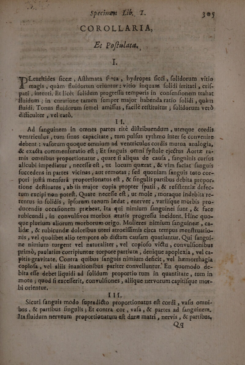 nene COROLLARIA, tai m | E; Po[tulata, d ; I ?yLeurhkides ficee , A(thmata. fa, hydropes fici, folidorum vitio X magis, quàm fluidorum oriüntur: vitio inquam folidi irritati , crif- pati , intenti. Et licéc folidum progreffu temporis in. confenfionem trahat ^fluidum ; in curatione tamen femper major habenda ratio folidi , quàm fluidi. Tonus fluidorum femel amiffus , facilé reftituitur ; folidorum veró difficulter , vel raró, | | PE Ad fanguinem in omnes partes rité diftribuendum , uterque. cordis. ventriculus , tum finus capacitate , tum pulfus rythmo inter fe convenire- debent. : vaforum quoque omnium ad ventriculos cordis mutua analogia, x&amp; exacta commenífuratio eft ; Et fanguis omni fyftole eje&amp;us Aortz ra- mis omnibus proportionatur , quare fi aliqua de cauía , fanguinis curíus alicubi impediatur , neceffe et , ut. locum querat , &amp; vim faciat fanguis faccedens in partes. vicinas , aut remotas ; fed quoniam fanguis teto cor- pori juflà menfürá. proportionatus eft , &amp; fingulis partibus debita propor. tione deftinatus , ab iis major copia propter fpatii , &amp; refiftentiz defec- tum excipi nen poteft. Quare. neceffe eft ; ut mole , moraque indebita re- tentus in-folidis ,, iploram tonum ledat , enervet , variiíque morbis pro- ducendis occafionem przbeat, Ita. qui nimium fanguinei funt , &amp; face rüubicandi , in convulfivos morbos «tatis progreffu incidunt, Hinc quo- que plurium aliorum morborum origo. Mulieres nimium fanguinez , ca- lide , &amp; rubicundz doloribus uteri atrociffimis circa cempus menftruatio- nis , vel quolibet alio tempore ob di&amp;am caufam quatiuntur, Qui fangui- ne nimium rurgent vel naturaliter ; vel copiofo victu , convul(ionibus primó, paulatim corripiurntur torpore partium , denique apoplexia , vel ca- pitis-gravitate, Contra quibus fanguis nimiutn deficit , vel hemorrhagia . copioía , vel. aliis inanitionibus pariter convelluntur; En quomodo de- bita effe debet liquidi ad folidum proportio tum in quantitate , tum in motu ; quod (i excefferit, convulíiones , aliique nervorum capitifque mor- bi orientur, - | | Ilf. | jh Sicuti fanguis modo (upradi&amp;to proportionatus eft cordi , vafis omni- bus, &amp; partibus fingulis ; Et contra cor , vaía , &amp; partes ad. fanguinem, Jta fluidum nerveum proportienatur eft dur&amp; matri , nervis , &amp; partibus, Qq