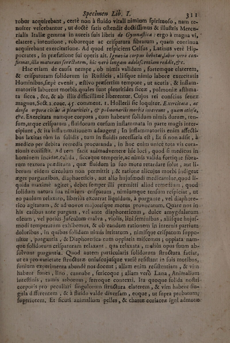 robur acquirebant , certé non à fluido vitali nimium fpirituofo , nam tc- nuiter veícebantur , ut doté fatis oftendit doiffimus &amp; illuftris Mercu- rialis Italie gemma: in aureis fuis libris de Gymnaffica : ergo à magna vi, elatere , intentione , roboreque ac crifpatura fibrarum , quam continua acquirebant exercitatione. Ad quod refpiciens Celfus , Latinus veré Hip- pocrates , in praefatione fui operis ait. 1gnavia corpus bebetat labor «ero con | fiematyilla matura fenetlutem, bic vero longam adolefcentiam reddit cic. Hac etiam de caufa nempe , ob nimis validum , fortemque elaterem, &amp; crifpaturam folidorum in Rufticis , aliifque nimio labore exercitatis Hominibus,fzpé evenit , eftivo prefertim tempore , ut acutis , &amp; inflam- matoriis laborent morbis,quales funt plenritides ficcz , pulmoniz afthma- ta ficca, &amp;c, &amp; ab illis difficillime liberentur, Cujus rei conícius fenex. magnus,Se&amp;t2.coac, 45. comment. 1. Hollerii fic loquitur. E xercitata , ac denfa -orpora citis à pleuriticis , &amp;£ pelmonariis morbis intereunt , quam otiofa, fum;atque ctifpatum , fluidorum curfum inflammata in parte magis inter- cipiunt , &amp; ita inflammationem adaugent ; In inflammatoriis enim affedti- *» medico per debita remedia procuranda , in hoc enim unicé tota vis cura- tionis confiftit. Ad rem facit animadvertere hic loci , quod (1 medicus in. hominem incidat,calida , iccaque temperie,ac nimis valida fortique fibra- rum textura preditam , que fluidum in fuo motu retardare foler , aut li- eger pargantibus, diaphoreticis:, aut alio h»jafmodi medicamine,quod li- folidum natura fua nimiuni- crifpatum , nimiumque renfum refpiciat , ut. oleum , vel porius Jufculum-malva., violis, lini feminibus , aliifque hujuf- nitur , pargantia , Diaphoretica: cum oppiatis mifcemus ; oppiata name que folidoram crifpaturam relaxant , qua relaxata , msliüs opus fuum ab- folvant purgantia. Quod autem particularis folidorom ftruétura. faciat; ut ea pro-varietate ftru&amp;turz- uniufcujuíque varié refiftant in fuis moribus, fánium experimenta abundé nos docent ; aliam enim re(i(tentiam , &amp; vim liabent. fanes , lino , cannabe , fericoque ; aliam veró Lana , Animalium inteftinis , ramis arborum , fetroque. contexti, Ita-quoque folida nofiri- corporis pro: peculiari fingulormm ftrn&amp;ura elaterem , &amp; vim haben: fin- gula differentem , &amp; à fluido valde diverfam , eoque , ut fupra probatum;