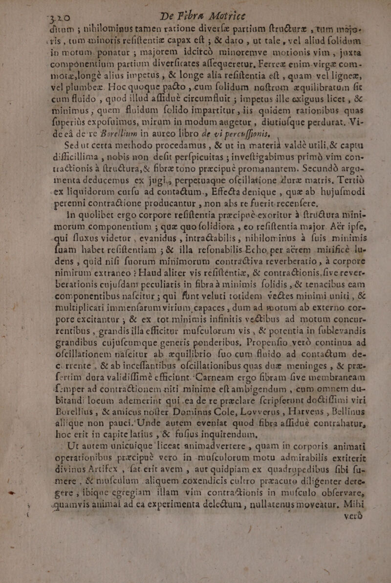 41.0 De Fibra Motrice | diam ; nibilominus tamen ratione diverz partium ftru&amp;ure ;tum majo. vis , tum minoris refi(lentiz capax e(t ; &amp; daro , ut tale, vel aliud folidum - in motum, ponatur ; majorem idcitcó minoremve motionis vim , jaxta compónentium partium diverficates a(fequeretur, Ferrez enim.virge com- moizlongé alius impetus , &amp; longe alia refitentia eft , quam. vel lignez, vel plumbez. Hoc quoque patto ,.cum folidum noftrom aquilibratuim fit .cum fluido , quod illud affidu&amp; circumfluit ; impetus ille exiguus licer , &amp; minimus; quem fluidum folido impartitur , iis quidem rationibus quas füperiàs expofuimus, mirum in modum augetur , diutiufque perdurat. Vi- de eà de re Borellium in aureo libro de ei percu[fionis, PTS Sed ut certa methodo procedamus , &amp; ut in materià vald? utili, &amp; captu difficillima , nobis non defit perfpicuitas ; inveítigabimus primó.vim con- traCtionis à (ruCtura, &amp; fibre tono przcipué promanantem. Secundó arga- imenta deducemus ex jugi. perpetuaque ofcillatione :urz matris, Tertió .ex liquidorum curfu ad contadum., Effe&amp;a denique , quz ab hujufmodi perenni contra&amp;ione producantur , non abs re fuerit recepfere, E In quolibet ergo corpore refiftentia precipuc-exoritur à ftrüQura mini- morum componentium ; quz quo folidiora , eo refiflentia major. Acr ipfe, qui fluxus videtur , evanidus , intractabilis; nihilominus à fuis minimis fuam habet re(iftentiam ; &amp; illa. refonabilis.Echo, per acrem . mirifice. lu- dens , quid nifi fuorum minimorum contráctiva reverberatio , à corpore nimirum extraneo ? Haud aliter vis refifténtiz, &amp; contra&amp;ionis,five rever- berationis cujufdan: peculiatis in fibraà minimis folidis ,.&amp; tenacibus eam .componentibus nafcitur ; qui font veluti totidem. vectes minimi uniti , &amp; multiplicati immenfarum virium, capaces , dum ad motum ab externo cor- pore excitantur ; &amp; ex tot. minimis infinitis vectibus ad motum concur- rentibus , grandisilla efficitur mufculorum vis , &amp; porentia in fublevandis grandibus cujufcomque generis ponderibus, Propeníto veró continua ad ofcillationem nafcitur ab equilibrio fuo cum floido ad contactum de- c.rrente , &amp; ab inceffantibus ofcillationibus quas due meninges , &amp; prz- f:rrim dora validiffimé cfficinnt.'Carneam ergo fibram five membraneam f:mper ad contra&amp;tionem niti minime eftambigendum ,.cum omnem du- bitandi locum ademeript qui .ea de re praeclare fcripferunt do&amp;iffimi viri Borellius , &amp; amicus nofter Dominus Cole, Lovverus , Harveaus , Dellinus aliique non pauci. Unde autem eveniat quod fibra a(fidué contrahatur, hoc erit in capite latius ,'&amp; fufius inquirendum, |: Ut autem unicuique liceat animadvertere , quam in corporis animati operationibus przcipué vero in -muícolorum motu admirabilis extiterit divinus Artifex , 'fat.erit avem , aut quidpiam ex quadrupedibus fibi fu- mere , &amp; mufcülum .aliquem coxendicis cultro preacute diligenter dere- gere ; ibique egregiam illam vim contra ionis in mufculo. obfervare, quamvis auimal ad ca experimenta delectum , nullatenus moveatur, Mihi : vero | Ex