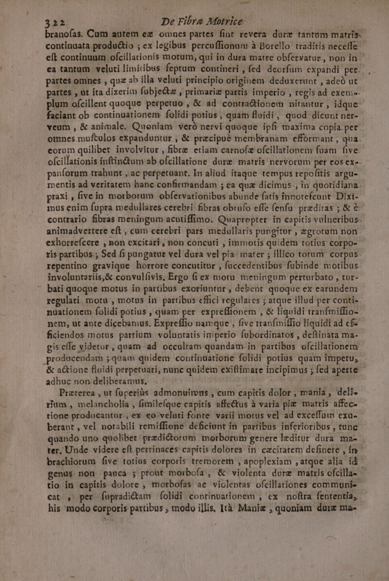 / uigem 322 | De Fibra Motrice: A branofas. Cum autem ez ownes partes fint revera. dure tantam matris. continuata produ&amp;tio ; ex legibus percuffionum à Borello traditis neceffe- eft continuum ofcillationis motum, qui in dura matre obfersatur,, non in. ea tantum veluti limitibus feptum contineri , fed. deorfum expandi per. , partes omnes , quz ab illa veluti principio originem deduxerunt , adeó ut pattes , ut ira dixerim fübjez , primaria partis imperio , regisad exem- plum ofcillent quoque perpetuo , &amp; ad contra&amp;ionem nitantur , idque- faciant ob continuationem folidi potius , quam floidi, quod dicunt ner- veum , &amp; animale. Quoniam veró nervi quoque ipfi maxima copia per omnes muftulos expanduntur , &amp; przcipuà membranam efformant , qua eorum quilibet involvitur , fibre etiam carnofz ofcillationem fuam five: ofcillationis inftin&amp;tum ab ofcillatione dure matris nervorum per eosexe-. panforum trahunt ,'ac perpetaant. In aliud. itaque tempus repofitis argu- mentis ad veritatem hanc confirmandam ; ea quz dicimus., in quotidiana: praxi , five in morborum obfervationibus abunde fatis innotefcunt: Dixi- mus enim fupra medullares cerebri fibras obtufo effe fenfü. preditas ;.&amp; &amp; contrario fibras meningum acutiffimo. Quapropter in capitis vulneribus. animadvertere eft , cum cerebri pars medullaris pungitur , zgrotum non. exhorrefcere , non excitari , non concuti , immotis quidem totius: corpo- ris partibus ; Sed fi pungatur vel dura vel pia- iater ; illico toram corpus- repentino gravique hórrore concutitur , fuccedentibus fubinde motibus. involunteriis,&amp; convulfivis, Ergo (i ex motu meningum perturbato , tur- ' bati quoque motus io partibus exoriuntur , debent quoque ex earundem regulari moru , motus in partibus effici regulares ; atque illud per conti-. nuationem folidi potius , quam per. expreffionem , &amp; liquidi tranfmiffio- nem, ut ante dicebamus, Expreffio namque , five tranfmiffio liquidi ad c£ ficiendos motus partium voluntatis imperio fabordinatos , deftinata ma- gis effe videtur, quam ad occultam quandam-in partibus ofcillationeny prodocendam ;quam quidem continuatione folidi potias quam impetu, &amp; a&amp;ione fluidi perpetuari; nunc quidem exiflimare incipimus ; fed aperte adhuc non deliberamus, S wr ann; Praterea , ut füperiàs admonuimous , cum capitis dolor , mania, deli. rium , melancholia , fimile(que capitis affe&amp;us à varia pi matris affec- tione producantur., ex eo-veluti fonte varii motus vel ad exceíTum exa- berant , vel norabili remiffione deficiunt in. partibus inferioribus , tunc quando uno quolibet: predictorum morborum genere lzditur dura ma-- ter. Unde videre eft perrinaces capitis dolores in czciratem defipere , ín. brachiorum five totius corporis tremorem , apoplexiam ,atque alia id - genus non pauca ; pront tmorboía , &amp; violenta dure matris ofcilla- tio in capitis dolore , morbofas ac violentas ofcillationes communi» cat ,' per fupradi&amp;am folidi continuationem , ex noftra fententia, his modo corporis partibus ; modo i]lis. Ità Maniz , quoniam durz nta-