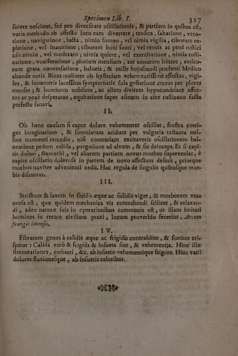  we diu: — * Specimen Lib. T. | VOR facere nefciunt, fed pro diver(irate ofcillationis , &amp; partium in quibus c(t, varia methodo ab affe&amp;o loco eam divertere ; mufica , faltatione , vena- tiorie , navigatione ,lu&amp;ta , nimio fomno , vel nimia vigilia , ciborum re- pletione , vcl inauitione ; ciborum boni fucci ; vel tenuis ac pené ruftici ufa nimio , vel moderato ; nimia quiete , vel exercitatione , nimia rufti- catipne , vociferatione , plárium menfium , aut annorum itinere ; amico«- rum grata converfatione , balneis , &amp; mille hujufmodi prudenti Medico abunde notis. Binas mulieres ob. hy(teriam vehemeatiffimé affectas , vigi- les , &amp; innumeris laceffitas fymptomatis fola ge(tatione currus per. plures menfes ; &amp; hominem nobilem , ac alium divitem hypocondriace affec- tos ac peaé defperatos., equitatione fuper aíinum in acre ruflicano facta perfe&amp;te fanavis. ! Ik Ob hanc caufam fi caput dolore vehementer. ofcillat , ftuftra. corri ges imaginarium , &amp; fomniatum acidumi per vulgaria teítacea nul-- lius. momenti remedia , nifi contrariam excitaveris ofcillationem bal- neatione pedum calida., purgatione ad alvum , &amp; fic deinceps. Et (i capi- tis dolori , ftomachi , vel aliarum partium novus morbus fupetveniat , &amp; capite ofcillatio dolerofa in partem de novo affe&amp;am deíinit , priorque- bis. difcurras, IL. Stri&amp;um &amp; laxum in fluidis zque ac folidis viget ; 6t morborum vera: caufa eft, quae quidem mechanica vis contrahendi fcilicet , &amp; relaxane- di , adeo natorz fuis in operationibus communis eft , ut: illam imitati homines in rerum civilium praxi, locum proverbio fecerint ; 24rcum: frangit intenfic, | | | I V.. doof GET Fibrarum genus à calidis eque ac frigidiscontrahitur, &amp; fortiter cris- fpatur : Calida veró &amp; frigida &amp; infueta fint, &amp; vehementja. Hinc ille fternutationes , catharri , &amp;c, abinfüeto vehementique frigore. Hinc varii: dolores -fluxioneíque., ab infuetis caloribus. .