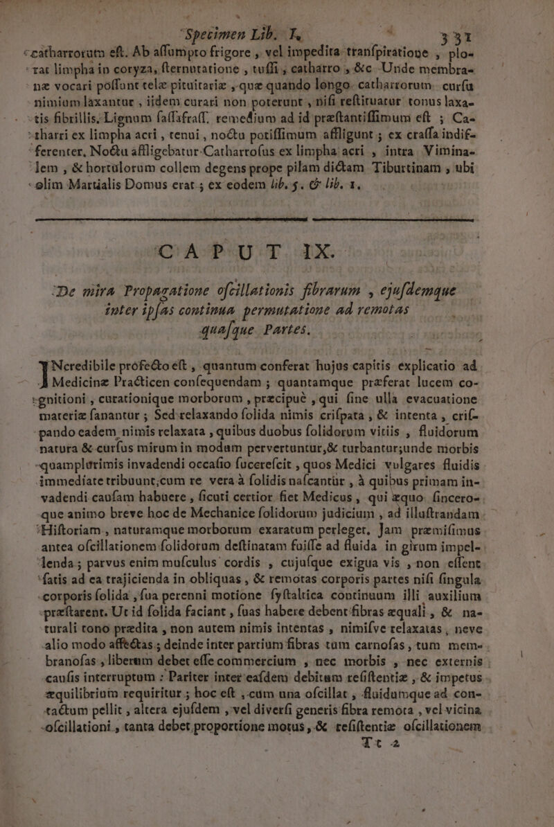 Specimen Lib. T. T- 3531 ceatharrorutn eft. Ab affumpro frigore , vel impedita tranfpiratione , plo- Tat limpha in coryza, fternutatione , tuffi , catharro ,.&amp;c -Unde membra- - n vocari poffunt tela pituitariz ,-que quando longo. catharrorum.. curfa nimium laxantur , iidem curari non poterunt ,'Difi reftituatur. tonus laxa- -tis fibrillis; Lignum faffafra(f. remedium ad id preftantiffimum eft ; Ca- -zharri ex limpha acri , tenui , no&amp;u potiffimum affligunt ; ex craffa indif- ferenter, NoGu aflligebatur:Cathartoíus ex limpha/ acri , intra. Vimina- lem , &amp; hortülorum collem degens prope pilam di&amp;am Tiburtinam , ubi - elim Martialis Domus erat.; ex eodem lib. $. € Lib. 1, | UASPRU T. XC JDe mira Proparatione ofcillationis fibrarum , eju[demque inter ipfas continua permutatione ad remotas qua[que. Partes. jieimoea prófe&amp;o ét , quantum conferat hujus capitis explicatio ad Ji Medicine Practicen confequendam ; quantamque praferac lucem co- -gnitioni , carationique morborum , precipue ,qui (ine ulla evacuatione materiz fanantur ; Sed relaxando folida nimis crifpata , &amp; intenta , crií- pando eadem nimis relaxata , quibus duobus folidorum vitiis , fluidorum .patura &amp; curfus mirum in modum pervertuntur,&amp; turbantur;unde morbis «quamplirimis invadendi occafio fucerefcit , quos Medici vulgares fluidis immedíate tribuant;cum re vera à folidis nafcantür , à quibus primam in- vadendi caufam habuere , ficuti certior fiet Medicus , qui zquo- fincero- . que animo breve hoc de Mechanice folidorum judicium , ad illaftrandam :Hiftoriam., naturamque motborum exaratum perleget, Jam premifimus antea ofcillationem folidoram deftinatam fuilTe ad fluida in grum impel- jenda; parvus enim mufculus cordis , cujufque exigua vis , non cffent 'fatis ad ea trajicienda in obliquas , &amp; remotas corporis partes nifi fingula -corporis folida ,fua perenni motione fyftaltica continuum illi auxilium -praftarent. Ut id folida faciant , fuas habere debent fibras zquali , &amp; na- turali tono predita , non autem nimis intentas , nimifve relaxatas , neve alio modo affe&amp;as.; deinde inter partium fibras tam carnofas, tum mem. . branofas , liberum debet effe commercium , nec morbis , nec externis «caufis interruptum : Pariter intet eaídem debitum refiftentiz ,.&amp; impetus zquilibrini requiritur ; hoc eft ,:cum una ofcillat , fluidumque ad. con- tactum pellit , altera ejufdem , vel diverfi generis fibra remota , vcl vicina -ofcillationi., tanta debet proportione motus ,.&amp; tefiftentiz oícillaionem Tt 2a