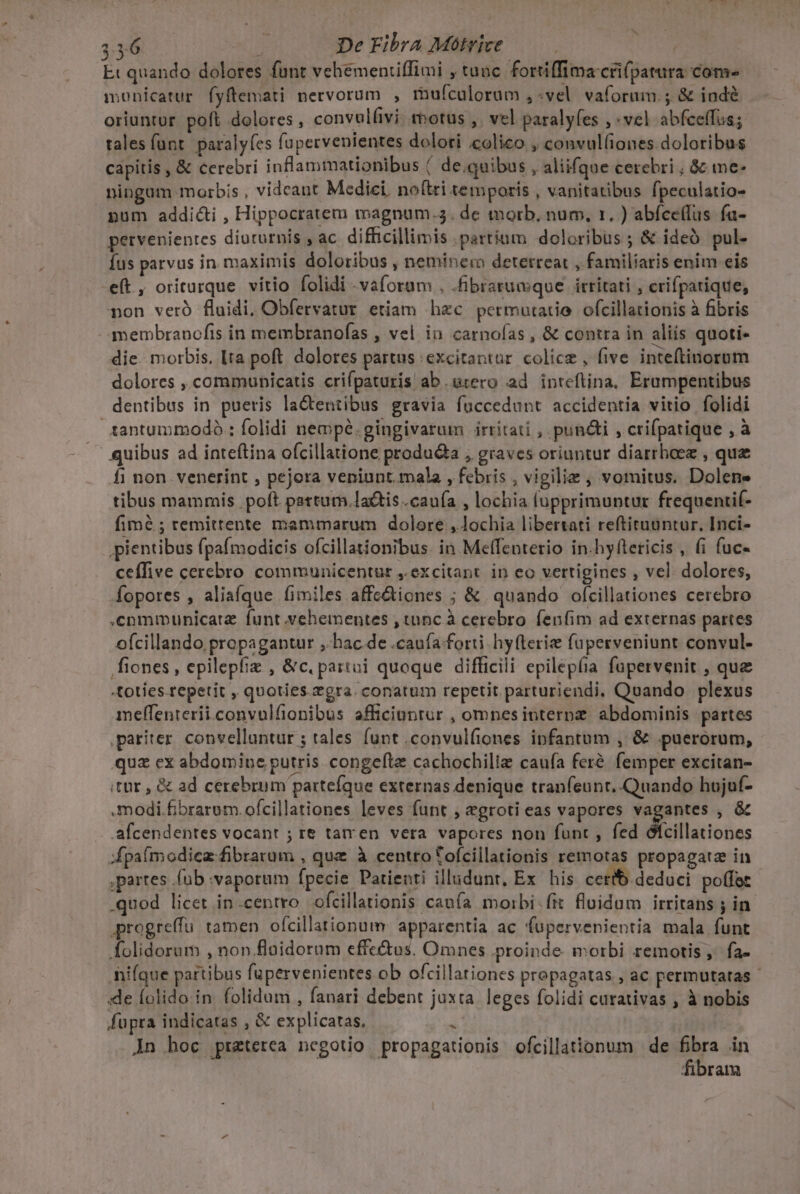 Et quando dolores funt vehementiffimi , tunc fortiffima cri(patura come monicatur fyftemati nervorum , mufculorum ,«vel vaforum.; &amp; indé oriuntur poft dolores , convulfivi. trbotus ,. vel paralyfes , vel abfceffus; tales funt. paralyfes füpervenientes dolori €olico , convul(iones doloribus capitis , &amp; cerebri inflammationibus | de.quibus , aliifque cerebri , &amp; me- ningum morbis , videant Medici. no(tri temporis , vanitatibus fpeculatio- pum addicti , Hippocratem magnum.3. de morb, num, 1. ) abíce(lus fa- petvenientes diuturnis , ac difficillimis partium doloribus ; &amp; ideà. pul- Íus parvus in maximis doloribus , neminer detetreat , familiaris enim eis eft, oriturque vitio folidi vaforam . .fibratumque irritati , crifparique, non veró fluidi, Obfervatur etiam hec permutatio ofcillationis à fibris membranofis in membranofas , vel in carnofas , &amp; contra in aliis quoti- die. morbis, Ita poft dolores partus excitantur colicz , five inteftinorom dolores ,.communicatis crifpaturis ab .axero ad inteftina, Erampentibus dentibus in pueris la&amp;entibus gravia fuccedunt accidentia vitio folidi tantummodo : folidi nempé.gingivatum irritati , pun&amp;i , crifpatique , à quibus ad inteftina ofcillatione produ&amp;a , graves oriuntur diarrhoez , quz fi non venerint , pejora veniunt. mala , febris , vigilie , vomitus. Dolene tibus mammis poft partum.lactis .cau(a , lochia lupprimuntur ftequenti(- fimé ; remittente mammarum dolore ,lochia libersati reftituuntur. Inci- pientibus (paímodicis ofcillationibus. in Meffenterio in.hyfteticis , fi fuc- ceffive cerebro communicentur , excitant in eo vertigines , vel dolores, Íopores , aliafque fimiles affe&amp;iones ; &amp; quando ofcillationes cerebro .cnmmunicatz funt vehementes , tunc à cerebro fenfim ad externas partes ofcillando propagantur ,- hac de .cauía forti hy(terie fuperveniunt convul- fiones, epilepfiz , &amp;c, partui quoque difficili epilepfia fupervenit , que «toties.repetit , quoties. gra. conatum repetit parturiendi, Quando plexus melfenierii.convulfionibus afficiuntur , omnes interne abdominis partes pariter. convellantur ; tales funt .convulfiones infantum , &amp; puerorum, quz ex abdomine putris congeftz cachochilie cauía feré. femper excitan- itür , &amp; ad cerebrum parteíque externas denique tranfeunt. Quando hujuf- modi fibrarom.ofcillationes leves funt , egroti eas vapores vagantes , &amp; afcendentes vocant ; re tarren vera vapores non func , fed ófcillationes fpaímodiez fibrarum , que à centro tofcillationis remotas propagate in ,partes .füb :vaporum fpecie Patienti illudunt, Ex his cerib deduci poffet .quod licet in.centro ofcillationis cauía morbi .fit fluidum irritans ; in. progreffu. tamen ofcillationum: apparentia ac fupervenientia mala funt folidorum , non.flaidorum effe&amp;tus. Omnes proinde. morbi remotis; fa- hifque partibus fupervenientes ob ofcillationes propagatas , ac permutatas - «de folido in. folidum , fanari debent juxta. leges folidi curativas , à nobis fupra indicatas , &amp; explicatas. i ! An hoc praterea negotio. propagationis ofcillationum de Bra in fibram