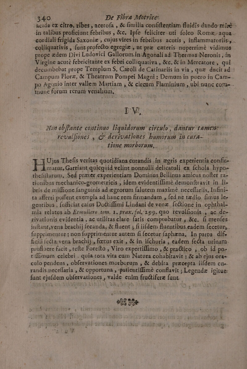 acida cx citro, ribes , acetofa , &amp; fimilia confiftentiam fluidis dando mise in ralibus proficiunt febribus , &amp;c. Ipfe feliciter uti. foleo Romz. aqua . cordiali frigida Saxoniz , cujus viresin febribus. acotis , inflammaroriis;,.. colliquativis , (ant profecto: egregie ,ut prz cateris. nuperrime vidimus prope zdem Divi Ludovici Gallorum.in-Agonali ad: Tbermas: Neronis , in Virgine acuté febricitante ex febri colliquativa , &amp;c. &amp; ín Mercatore , qui . decuimbebat prope Templum S, Caroli de Catipariis in via, que dacit ad : Campum Florz, &amp; Theatrum Pompei Magni : Demum in puero in Cam- po Aganio intet vallem Martiam , &amp; circum Flaminiam ; ubi:nunc core - mune foram reru venalium, TOUT EO SA Lv, Non obflante continuo liquidorum circulo, dantur tamen: revul[iones , e derivationes bumorum incura- tione morborum, . | € Ujus Thefis veritas quotidiana curandis .in zgris experientia confit-- Praeissq quicquid velint nonnulli delicatuli ex fchola hypo- thefi(tarum, Sed prater experientiam Dominus Bellinus amicus nofter ra- tionibus mechanico-geomeiricis , idem evidentiffimé demonftravit in li- bris de mi(lione.fanguinis ad egrorum falutem maximé neceffariis, Infini- ta afferri poffent exempla ad hanc.rem firmandam , fed ne taedio. fimus lee gentibus , fufficiat calus Do&amp;tiffimi Lindani de venz. fe&amp;ione in. ophthal- mia relatus ab Et»iullero tom. 1. prax.fol.:299. quo. tevulíionis., ac .de-- rivationis evidentia , ac utilitas clare: fatis: comprobatur ;.&amp;c.. (i menfes. inftant,vena brachij [ecanda, &amp; fluent ; fi iiídem fluentibus eadem fecetur, . fnpprimentur : non fuppriméntur autem fi fecetur faphzna, In partu. dif- ficili [e&amp;ta vena brachij , foetus exit, &amp; in. iíchuria , eadem fecta urinam. p:oflaere facit , tefte Forefto , Viro expertiffimo , &amp; practico ;.ob id po- tiffimum celebri . quia tota vita cum Natura cohabitavit ; &amp; ab ejus ora-- colo pendens , obfervationes. morborum , &amp; debita precepta iifdem cue. randis.necelfaria , &amp; opportuna , :patientiffime conflavit ;Legende igitug: funt ejufdem obfervationes , valde enim fru&amp;ifere funt. ws. LE 4 ! : D : E - » 1 FT 4 ME 4