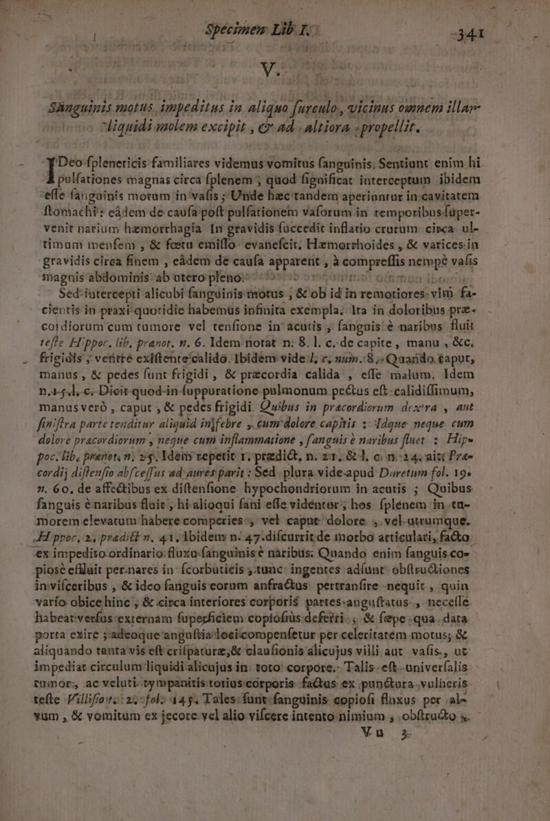 Gba Pope Y Bb ro : | Specimem Lib I. :  -341 k | r. ! ' | | | V3? y : * Skugowiit 7ROHUS dmpeditus i in aliquo dereud. vicipus oumem illa liquidi molem exoipits c ad altiora. sper. isa fpleneticis-familiares videcruli vomitus fanguinis: Sentiunt: enim hi polfationes magnas circa fplenem ; quod fi ignificat interceptum ibidem 'e(fe fanguinis motum in vafis ; Unde hec tandem aperiontar in cavitatem. ftomachi': eádem de caufa gott: pulfationem vaforum in temporibus. [aper- venit nariaüm hemorrhagia. [n gravidis faccedit inflatio crurum. cinca: ul- timum menfem , &amp; foetu emifTo- evanefcit. Hamorthoides , &amp; varices.in gravidis cirea finem , eádem de caufa a Rey j SIN nina ret vaf 1S magnis abdominis: ab utero pleno: T Sedi futereepti- alicabi fanguinis motus ; &amp; ob idin remotiores- vim fa- cientis.in praxi/quotidie habemus infinita exempla, Ita in doloribus pre- cordiorum cum tumore vel tenfione in' acutis fanguis é é naribus fluit tefle Hippor. lib, pranot. n. 6. Idem notat n: 8. l. c. de capite , manu , &amp;c, frigidis ; veritté exiftente'calido. Ibidem vide, c. num.:8 ,« Qaando.&amp;aput, manus , &amp; pedes funt frigidi ,« pr&amp;cordia calida , eíle malum. Idem n, 5.l, c, Dieit quod-in (uppuratione pulmonum pectus eft-calidiffimum, manus veró , caput , &amp; pedes frigidi. Quibus in pracordierm dex'ra , aut finiftra parte tenditur aliquid injfebre. ,. cum dolore capitis : ddque neque cum delove pracordiorum , neque cum inflammatione fangnis navibus fluet. $. Hip» poc lib, pranbt n; 25. Idetiy vepetit r; predi&amp;t, n. za. 8&amp; l, c/n:2 4. aiti Prae cordi diflenfro abfce[fus ad: aures parit : Séd. plura videapud Duretum fol. 19» 7. 60, de affc&amp;ibus ex diftenfione hypochondriorum in acutis ; Quibus fanguis é naribus fluit ; hi-alioqui fani effe vidéntar;; hos fplénem in. ta- morem elevatum liabere comperies-, vel caput dolore. , vel.atrumque. Kippoc, 24 pradi&amp;t n. 41, Ibidem n. 47: -difcurrit de morbo atticulati, fao ex impedito-ordinario:fluxu-fanguinise nàribus; Quando enim fanguis.ca- - piosé efüluit per.nares in: fcorbutieis :tunc: ingentes adíunt obftru&amp;iones inviíceribus , &amp; idco fanguis eorum anfractus. pertranfire -nequit , quin varío obice hinc ; &amp; circa interiores corpori$ partes«anguftatus.., necelTe. habeat'verfus externam fupeyficiem coptofiüs-deferri ., &amp; fepe: qua. dara porta exire 5: adeoque: anguftialociicompenfetur per celeritatém motus; &amp; aliquando tenta vis eft crilpatura, Gc claufionis alicujus villi aut vafis., ut impediat circulum liquidi. alicujus i in: toto: corpore.- Talis. e(t. univeríalis: tumor;, ac velati«cy mpanitis totius:corporis fatus ex pun&amp;tara .vulheris: tefte Villiffo:t;: 25* fol: aa g. Tales: funt. fanguinis copiofi fluxus. per .al- yum , &amp; vomitum cx jecore.vcl alio vifcere intento nimium , .obftru&amp;to 5. Vu 35 -—