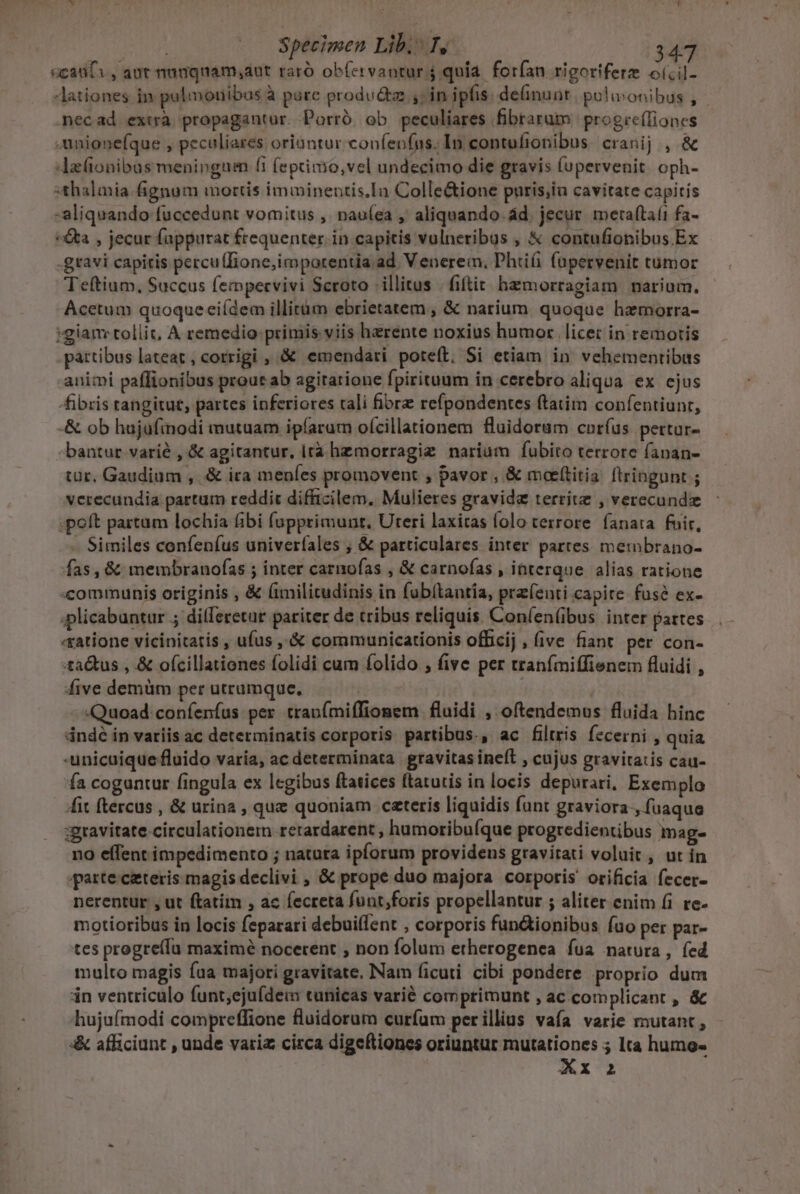 «cadi, aut nanqnam;ant raró obfervaotur 4 quia. forfan rigoriferz o(cil- Aationes in palmonibus à pure produ&amp;z ,; in ipfis. deinunt. pulivonibus , necad extrà propagantur. Porró ob peculiares fibrarum progre(lioncs .unionefque , peculiares oriantur confenfns. In contufionibus cranij , &amp; 4zionibus menipngum (1 (eptimo,vel undecimo die gravis (upervenit oph- sthalmia-fignum mortis imiinentis.In Colle&amp;ione puris,iu cavitate capitis -aliquando fuccedunt vomitus ,' pnau(ea , aliquando. ád. jecur. meraftaíi fa- : a , jecur fappurat frequenter. in capitis vulneribus , &amp; contufionibus Ex -gravi capitis percu(lione,imporentia. ad Venerem, Phiüiü füpervenit tumor Teftium, Succus fempervivi Scroto | illitus | fiftit. hzmorragiam narium. Acetum quoqueciídem illitàm ebrietatem , &amp; narium. quoque hemorra- «gian tollit, A remedio: primis viis herente noxius humor licet in remotis pattibus lateat , corrigi , &amp; emendari poteft, Si etiam in vehementibus animi paffionibus prour ab agitatione fpirituum in cerebro aliqua ex ejus fibris tangitut, partes inferiores tali fiore refpondentes ftatim confentiunr, -&amp; ob hujufinodi mutuam ipíaram ofcillationem fluidorum cnríus pertur- bantur varié , &amp; agitantur, irá hemorragiz narium fubito terrore fapan- tür. Gaudium , .&amp; ira menfes promovent , pavor , &amp; maeítitia: ftringunt ; verecundia partum reddit difficilem. Mulieres gravida territe , verecunde :poft partum lochia fibi fupprimunt. Uteri laxitas folo terrore. fanata fuir, - Similes confenfus univeríales ; &amp; particulares inter partes membrano- fas, &amp; membranofas ; inter carnofas , &amp; carnofas , interque alias ratione :communis originis , &amp; (imilitudinis in fubítanría, przfenti capite fuse ex- plicabuntur ; dilferetur pariter de tribus reliquis. Coníen(bus inter pattes «tatione vicinitatis , ufus ,'&amp; communicationis officij, five fiant per con- :ta&amp;us , &amp; ofcillationes folidi cum folido ; five per tranfmiffienem fluidi , five demüm per utrumque. ( | -sQuoad:coníenfus per tranfmiffionem fluidi , oftendemus fluida hinc dndé in variis ac determinatis corporis partibus., ac filtris fecerni , quia -unicuique fluido varía, ac determinata gravitas ineft , cujus gravitatis cau- 'ía cogantur fingula ex legibus ftatices ftatutis in locis depurari, Exemplo it ftercus , &amp; urina , que quoniam cateris liquidis funt graviora., fuaque ;gravitate-circulationem rerardarent , humoribuíque progredientibus mag- no effent impedimento ; natura ipforum providens gravitati voluit , ut in iparte. ceteris magis declivi , &amp; prope duo majora corporis orificia fecer- nerentur , ut ftatim , ac fecreta funt;foris propellantur ; aliter enim fi. re- motioribus in locis feparari debuillent , corporis fun&amp;ionibus fuo per par- tes progre(Íu maximé nocerent ; non folum etherogenea fua natura, fed multo magis fua majori gravitate, Nam ficuti cibi pondere proprio dum iin ventriculo funt;ejufdem tunicas varié comprimunt , ac.complicant , &amp; hujufmodi compreffione fluidorum curfum perillius vafa varie mutant, &amp; afficiunt , unde variz circa digeftiones oriuntur mutationes ; lta humo-