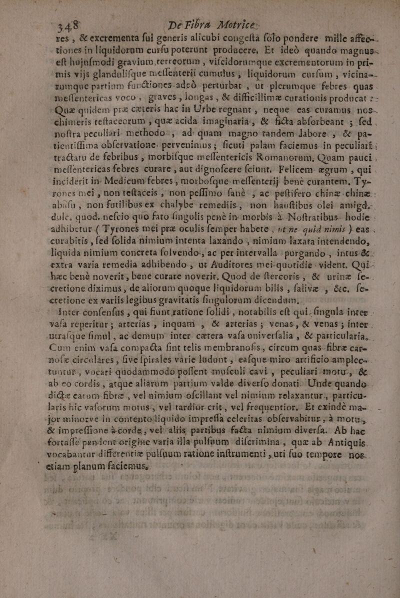 ^ 7348 . JDeFibra Motrice-— res , &amp; excrementa fui generis alicubi congefta folo pondere. mille affec- - tiones in liguidorum curfu poterunt. prodacere, Et ideó quando magnus eft hujnfmodi gravium,terreorum , vifcidorumque excrementorum in pri- mis vijs glandulifque meflenterii cumulus ; liquidorum curfum , vicina-- rumque partium fubdtiones-adsó perturbat , ut plerumque febres. quas . melfentericas voco .. graves , longas , &amp; difficillims curationis producat : - Quz quidem pr&amp; cxteris hac in Urbe regnant , neque. eas curamus. nos-. chimeris teftaceorum , quz acida imaginaria, &amp; ficta abforbeant ; fed . noftra peculiari methodo-, ad: quam magno tandem labore., &amp; pa- tientiffima obfervatione: pervenimus; ficuti palam faciemus in peculiari; tra&amp;tatu de febribus , morbifque meffentericis Romanorum, Quam pauci , mellentericas febres curare , aut dignofcere fciunt,. Felicem: eerum , qui . inciderit in Medicum febres , morbofque:melfentetij bené curantem, Ty- roncs mei , non teftaceis , non pefífimo fané , ac peftifero chinz.chine - abufa , non futilibusex. chalybe remediis, non hauftibus olei amigd,-. dulc, quod. nefcio quo fato fingulis pené in« morbis: à. -Noftratibus- hodie adhibetur.( Tyrones mei pra oculis femper habete , vt ne. quid nimis ) eas curabitis , fed folida nimium intenta laxando , nimiam laxata intendendo, liquida nimium concreta folvendo:, ac per intervalla purgando,, intus &amp;.. extra varia remedia adbibendo , ut Auditores mei-quotidie : vident. Qui- hzc bené noverit; bene curare noverit. Quod de ftercoris , &amp; urine fe-. cretione diximus , de aliorum quoque liquidorum bilis , falive , &amp;c. fe- crecione ex variis legibus gravitatis fiogulorum dicendum, Inter confenfus , qui fiunt ratione folidi , notabilis eft qui. fingala inter . vafa reperitur; arterias ; inquam , &amp; arterias ; venas, &amp; venas ; inter. utraíque fimul, ac demum inter. cetera vafa univerfalia , &amp; pasticularia, Cum enim vafa compa&amp;a fint telis membranofis, circum quas- fibre car- noz circalares , five fpirales varie ladunt , eafque miro artificio amplec-.. tuatü£., vocari quodammodo pollent muículi cavi , peculiari moru-, &amp; ab eo cordis , atque aliarüm partium valde diverfío donati: Unde quando. dide earam. fibre , vel nimium ofcillant vel nimium relaxaptur;, partica- laris hic vaforum motus, vel. tardior. erit, vel frequentior. Et exindé ma... - jor ininozve in contentoliquido impretfa celeritas obíesvabitur à motu, - &amp; impreffione &amp;corde , vel aliis partibus facta nimium divería. . Ab hac fortafTe pendent origine varia illa pulfoum di(crimina., quz ab: Antiquis. vocabautar differenti pullaum ratione infttumeni , uti fuo tempote | nos. etiam planum faciemus, * | | uD