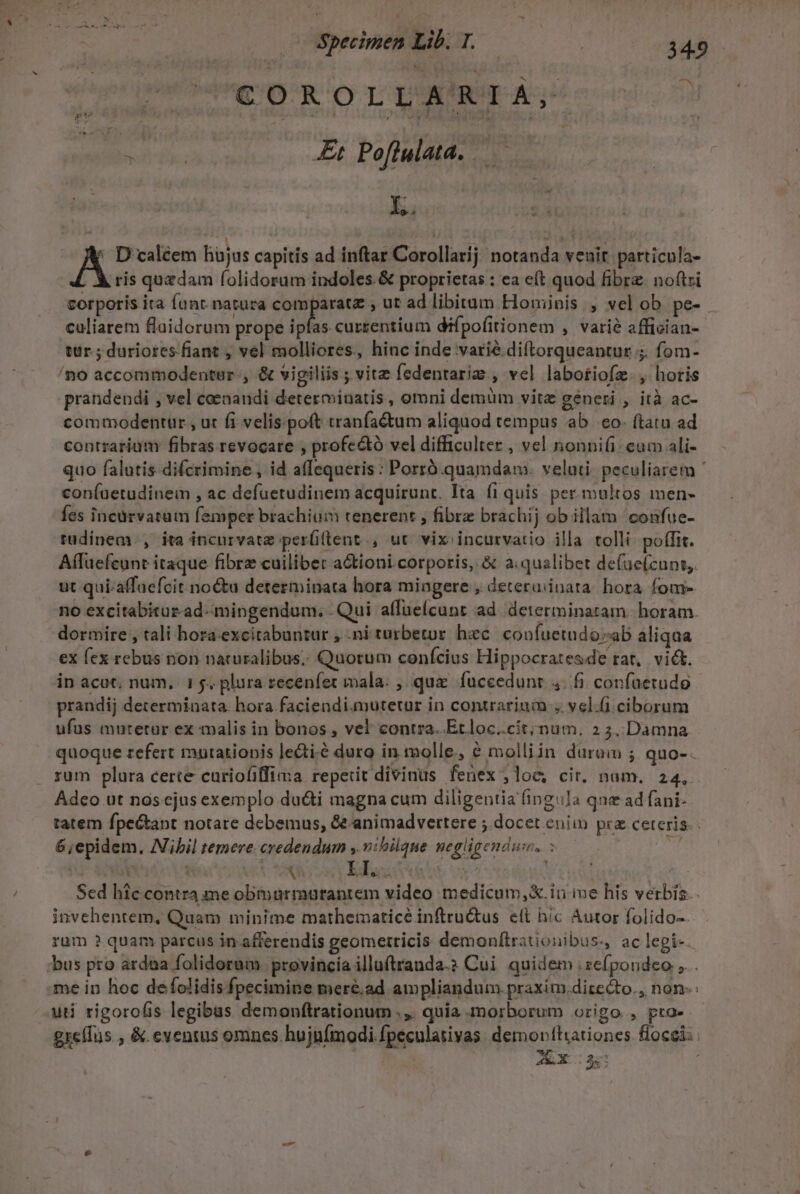 Ne j^ Lr sdrerqyR io T^ DORIA A: E | v AB ar Poflulata. — — E. A D caléem hüjus capitis ad inftar Corollarij notanda veuir. particula- ris quzdam folidorum indoles &amp; proprietas : ea e(t quod fibre noftri corporis ita Íunt. natura Wie spa » ut ad libitam Hominis , vel ob pe- caliarem flaidorum prope ipfas currentium difpofitionem , varié affician- tur. ; duriores fiant , vel molliores, hinc inde varié diftorqueantur ;. fom- /no accommodentur-, &amp; vigiliis ; vite fedentariz., vel labotiofz., horis prandendi , vel coenandi determinatis , omni demüm vitz generi , ità ac- commodentur , ut fi velis.poft tranfaétum aliquod tempus ab. eo- ftatu ad contrarium fibras revocare , profe&amp;tó vel difficulter , vel nonnifi: cum ali- coníaetudinem , ac defuetudinem acquirunt. Ita fi quis per multos men- fes incürvatum femper brachium tenerent ; fibre brachij ob illam confue- tudinem. , ita incurvatz per(ftent., ut vix incurvatio illa tolli. poffit. Aífuefeunt itaque fibre cuilibet a&amp;tioni corporis, &amp; a;qualibet defuelcuns,. ut qui-affaefcit no&amp;u determinata hora mingere , deteruiinata. hora fomi- dormire , tali hora.exeitabuntur , .ni turbetur hec. coofuetudosab aliqua ex fex rebus non naturalibus. Quorum confcius Hippocratesde rat, vict. in acot; num, i$. plura recenfet mala. , quz. fuceedunt. 4. fi confaetudo prandij determinata. hora faciendiamutetur in contrarium , vel.(i ciborum ufus mutetur ex tnalis in bonos , vel contra. .Etloc..cíit;num. 2 5,.Damna zum plura certe curiofiffima. repetit divinus fenex ,loe, cir. nam. 24, Adeo ut nos ejus exemplo du&amp;i magna cum diligentia fingula qne ad fani- 6;epidem. Nibil temere credendum , nibilque gegligendun, : 1 | X 1 LI. 2 t / invehentem, Quam minime mathematicé inftru&amp;us ett hic Autor folido- AX c ^