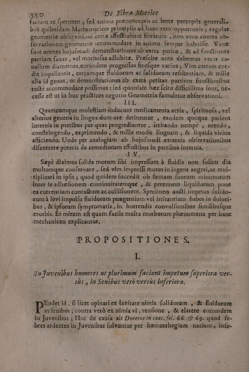 faciunt ac fpernunt ; fed animo praconiceptis ac bene perceptis -generali- bis quiba(dam Mathematices principiis ad hanc rem opportunis ; regulas. geometria obíervationi certa affe&amp;ionum fibrarum non vero contra ob- fervationem geometriz sccommodare in animo Íempet habuilfe. Vane funt omnes hoju(imodi demonftrationes ab extra ;petitz , '&amp; ad functiones parrium fanas , vel morbofas adhibitz. Praícire :ante vebemus veros ca- nalium diametros, eorundem progrcílus finefque varios ; Vim certam cor- dis impellentis , certamque fluidorum ac folidorum-refiftentiam, &amp; mille alia id genus, ut demonftrationes ab extrá petitas partium functionibus 4ge&amp;té accommodare poffimus : (ed quoniam hzc ícita difficillima funt, ne- ceffe eft ut in hoc pra&amp;ices negotio Geometria:famuletur obfervationi, à A TA. 2 ust Quamcumque moleftiam indücunt medicamenta acria , fpirituofa , vel &amp;lterius generis in lingua dum.ore detinentur , eandem queque pariunt internis in partibus per quas progrediuntur , .irrirando nempé , urendo, conftringendo , exprimendo , &amp; mille modis linguam , &amp; liquida vicina afficiendo. Unde per analogiam ab hujefinodi externis obfervationibus difcutrere poteris de remediorum effe&amp;ibus in partibus internis. - sv. ifcuin Szp? diximus folida motam fibi impreffum à fluidis non folàm diu multumque confervare , fed. vIm impreffi totus in ingens augeri,ac mul- »tiplicari in ipfis; quod quidem fuccedit ob firmam fuorum wminimorum 4nter fe adhefionem -continuitatemque , &amp; perennem liquidorum. pone .€a carrentium conta&amp;um ac collifionem, Specimer audi impetus folido- tum à levi impulíu fluidorum pasgentium vel irritantium habes in dolori- bus , &amp; ipforum fymptomatis, in horrendis convul(onibus funilibufque morbis, Ét mirum eft quam.facile multa morborum phenomena per hanc Amechanicen explicantur. PROS PT Apu. L J2uvenibus humores ut plurimum faciunt impetum [uperiora wer- 55 , in Senibus vveró versus inferiora. p Endet id . fi licet opinari ex laxítate nimia folidorum ,-:&amp; fluidorum (Kin fenibas ; contra veró' ex nimia vi, ten(ione , &amp; elatere eozamdem id Juvenibus ; Hac de caufa ait Durerus in coac, fel. 66. 05:69. quod fe- bres ardentes in Juvenibus folvantur per. hemorrhagiam | narium., infe-