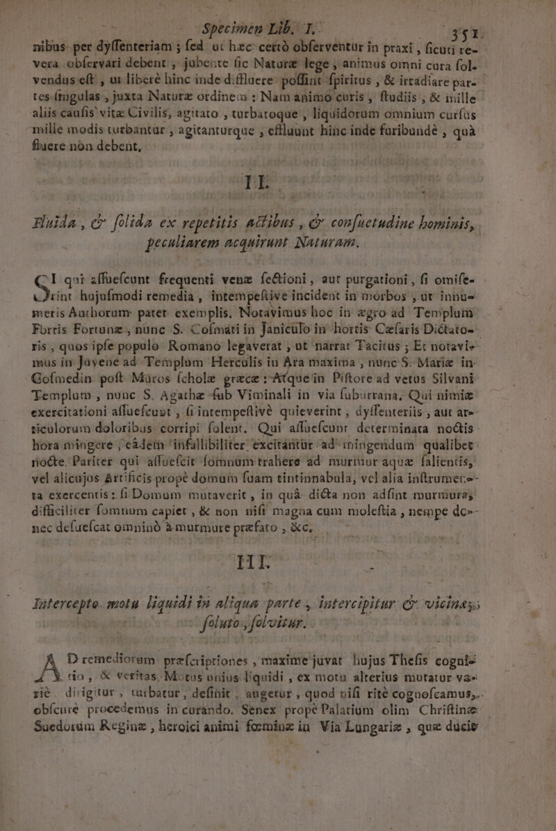 - | : — Specimen Lib. 1. C greg nibus- per dy(fenteriam ; fed. ut hzc cettó obferventur in praxi , ficuti re- vera obíervari debent , jubente (ic Natura lege , animus omni cura fol- vendus e(t , ux liberé hinc inde difflaere: poffint fpiritus , &amp; irtadiare par- tes-(tngulas , juxta Nature ordinec : Nam apimo curis , ftudiis ; &amp; mille aliis caufis' vita: Civilis, agitato , turbatoque , liquidorum omnium curfüs mille modis turbantur , agitanturque , eflluunt hinc inde furibundé , quà fluere non debent, Huida,cr folida ex repetitis aidibus , &amp; con[uetudine bominis, peculiarem acquirunt Naturam. : ^I qat affuefcunt. frequenti vene fe&amp;ioni, aut purgationi , fi omife- tint hujufmodi remedia , intempefiive incident in morbos , üt innu meris Aathorum: patet. exemplis, Notavimus hoc in egro ad Templum Forris Fortunz , nünc S. Cofmáti in Janiculo in hortis Caefaris Dictato- ris, quos ipfe populo Romano legaverat , ut narrat Tacitus ; Et notavie- mus ín Jüvene ad. Templum Herculis ien maxima , nunc S. Marie in. Goímedin. poft Müros (chole graece :-Atque'in Piftore ad vetus Silvani Templum , nunc. S. Agathe fab Viminali in. via fuburrana, Qui nimiz exercitationi affuefcust , (i intempeflivé quieverint , dyffenteriis , aut ate ticulorum doloribus corripi folent. : Qui affuüefcunr. determinata. no&amp;tis- hora imingere , e&amp;detn ' infallibiliter: excitantür. ad imingendum: qualibet: riocte. Pariter. qui affuefcir fomnum trahere ad murmur aqua | falientis, vel alicujus Artificis prope domum fuam tintinnabula, vclalia inirumere- ta exercens ; fi. Domum müraverit , in qu&amp;- dicta non adfint murmure; dificiliter fomnum capiet , &amp; non nifi magna cum molefiia , nempe do nec defuefcat omninó à murmure prefato , &amp;c, ' HI jk Tutercepto. motu liquidi ip aliqua parte , iutercipitur. Cr vicinas; | | foluto y foloitar. - À D remedioram: prefciptiones , maxime juvat hujus Thefis cognis to , &amp; veritas, Motus unius liquidi , ex motu alterius mutatur. va» ri&amp;. dinigitur, turbatur, definit , augetur , quod nifi rité cognofcamus,.. obícuré procedemus in curando. Senex propéPalatium olim Chriftinze Suedorim Keginz , heroici animi fosminz iu Via Lungarig , qus duci