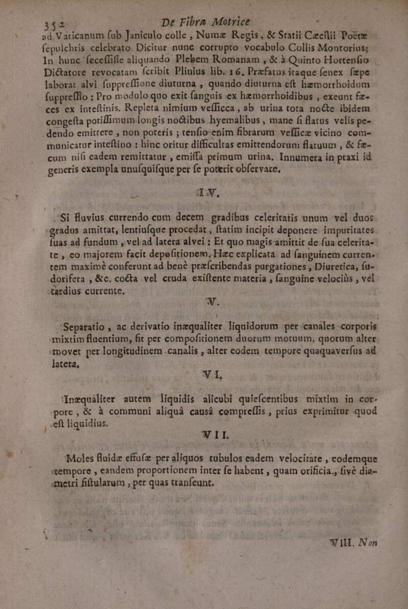 ( * ede De Fibra Motrice : | ad Vaticanum fab Janiculo colle , Numz Regis, &amp; Statii Caecilii Poece fepulchtis. celebrato. Dicitar nunc. corrupto -vocabolo Collis Montorius; In hunc feceffifíe aliquando Plebem Romanam , &amp; à. Quinto Hortenfio Di&amp;atore revocatam fcribit Plinius lib. 16, Przfatus itaque fenex fepe j laborat alvi fuppreffione diuturna ,' quando diuturna eft hemorrhoidum fuppreffio : Pro modulo quo exit fanguis ex hemorrhoidibus , exeunt fz- ces ex inte(tinis. Repleta nimium vefífTicca, ab urina tota no&amp;e ibidem conge(ta potilfimum.longis noctibus. hyemalibus , mane fi flatus velis pe- . dendo emittere , non poteris ; tenfio:enim fibrarum veflice vicino com- municatur inteftino : hinc oritur difficultas emittendorum flatuum , &amp; fz- .cum nifi eadem remittatur , emiffa primum urina. Innuümera in praxi id generis exempla unuíquifque per fe poterit obfervare, zx IV, Si Hluvius currendo cum decem | gradibus celeritatis unum vel duos :gradus amittat, lentiufque procedat , ftatim incipit deponere impuritates . fuas ad fundum , velad latera alvei : Et quo magis amittit de fua celerita- te , eo majorem facit depefitionem, Hec explicata. ad fanguinem curren- tem maximé conferunt ad bené przícribendas purgationes , Diuretica, fu- dorifera , &amp;c. co&amp;ta vel cruda. exiftente materia ; (anguine velociüs ; vel -tardius currente, W. : | ' 'Sepatatio , ac derivatio inzqualiter liquidorum -per «canales :corporis mixtim flaentium, fit per compofitionem duorum motuum, quorum alter. :mover per longitudinem .canalis , alter eodem tempore quaquaverfus ad latera, V 1, Inequáliter autem liquidis alicubi quiefcentibus mixtim in cor- pore, &amp; à communi aliquà caus&amp; cempreffis , prius exprimitur quod ,;eft liquidius. : WII. Moles fluide effufz per aliquos tübulos eadem velocitate , codemque «tempore , eandem proportionem inter fe habent , quam orificia.,:fivà die- ametri fiftularum , per quas tranfeunt. II, Non