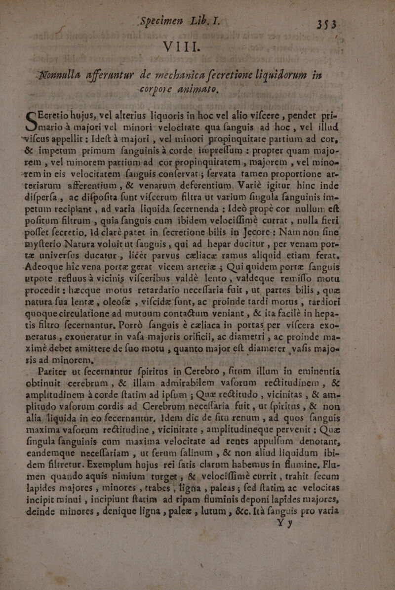 , M N 1459 MET ae ii j Nonnulla afferuntur de mechanica fecretione liquidorum i «corpore amimAto, | | Qoi hujus, vel alterius liquoris in hoc vel alio vifcere , pendet pri- mario à majori vel minori- velocitate. qua fanguis ad hoc , vel illud viícas appellit : Ide(t à majori , vel minori propinquitate partium ad cor, &amp; impetam primum fanguinis à corde. impreffum ; proprer quam majo- rem , vel minorem partium. ad cor propinquitatem , majorem , vel minos — «xem in eis velocitatem fauguis confervat; fervata tamen proportione ar- teriarum afferentium , &amp; venarum deferentium, Varié igitur hinc inde di(pería., ac difpofita funt vifcerum filtra ut varium fingula fanguinis im- petum recipiant , ad varia liquida fecernenda : Ideó propé cor. nullum eft pofitum filtrum., quia fanguis cum ibidem veloci(fimé currat , nulla fieri poffet fectetio, Id claré patet. in. fecretione.bilis in Jecore: Nam non fine myfterio Natura voluit ut fanguis , qui ad hepar ducitur , per venam por- tz univerfos ducatur, liéét parvus caliacz ramus aliquid etiam ferat. Adeoque hic vena porte gerat. vicem arteriz ; Qui quidem porte fanguis utpote refluusà vicinis viíceribus valdé lento, valdeque remiífo motu procedit : hecque motus retardatio neceffaria fuit , ut, partes bilis , quz natura faa lente , oleoíz , vifcidz funt, ac proinde tardi morus , tardiori quoquecirculatione ad mutoum conta&amp;um veniant , &amp; ita facilé in hepa- tis filtro fecernantur, Porró fanguis &amp; celiaca in portas per vifcera exo- neratus., exoneratur in vafa.majoris orificii, ac diametri ; ac proinde ma- ximé debet amittere dc fuo motu , quanto major eft diameter | vafis majo- ris ad minorem, | ' Pariter ut fecernantur. fpiritus in Cerebro , fitum illum in eminentía obtinuit «cerebrum , &amp; illam. admirabilem vaforum re&amp;itudinem , &amp; amplitudinem à corde ftatim ad ipfum ; Qua rectitudo , vicinitas , &amp; am- plitudo vaforum cordis ad Cerebrum nece(faria. fait , ut (pirirus ,&amp; non alia. liquida in eo fecernantur, Idem dic de fitü renum , ad quos fanguis maxima vaforum rectitudine , vicinitate , amplitudineque pervenit ; Qua fingula fanguinis cum maxima velocitate ad renes appulfum denotant, eandemque neceffariam , ut ferum falinum , &amp; non aliud liquidum ibi- dem filtretur. Exemplum hujus réi (atis clarum habemus in flamine, Flu- inen quando aquis nimium turget , &amp; velociffime currit , trahit. fecum lapides majores ; minores , trabes , ligta , paleas ; fed ftatim ac. velocitas incipit minui , incipiunt ftatim ad ripam fluminis deponi lapides majores, deinde minores , denique ligua , palez , lutum , &amp;c. [tà fanguis pro varia | Y y