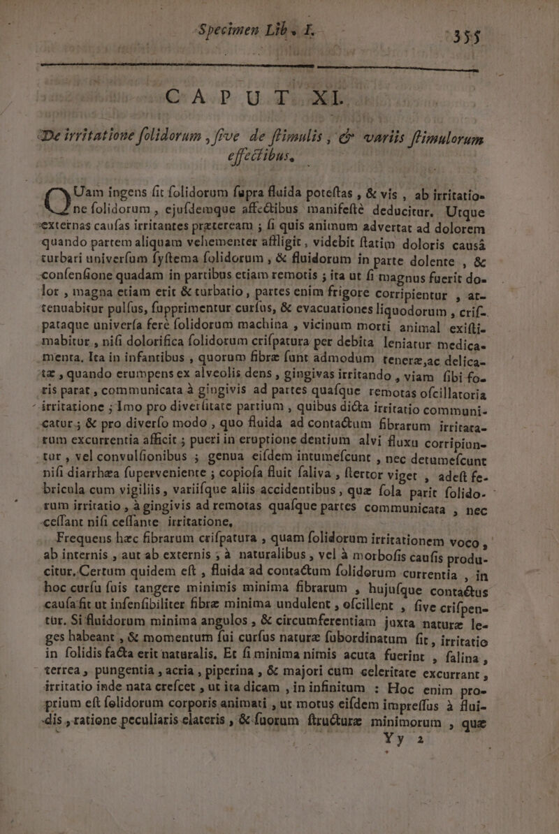 Specimen Lil » L 0335 Q^ A.D. GEAR De irritatione folidorum , ve. de ffimulis , &amp; «variis flHixulorum effectibus, : Uam ingens fit folidorum fapra fluida poteítas , &amp; vis , ab irtitatio» ();. folidorum , ejufdemque affc&amp;ibus manifefté deducitur. Utque N quando partem aliquam vehementer aflligit, videbit ftatim doloris causá curbari univerfum fyftema folidorum , &amp; fluidorum in parte dolente , &amp; con(enfione quadam in partibus etiam remotis ; ita ut fi magnus fuerit do- lor , magna etiam erit &amp; turbatio , partes enim frigore Corripientur , at- tenuabicur pulfus, fupprimentur curfus, &amp; evacuationes liquodorum , crif-. pataque univer(a feré folidorum machina , vicinum morti animal exiLi- mabitur , ni(i dolorifica folidorum crifpatura per debita leniatur medica- menta, Ita in infantibus , quorum fibre funt admodum tenerz,ac delica- t , quando erumpens ex alveolis dens , gingivas irritando , viam fibi fo- ris parat , communicata à gingivis ad partes quafque remotas ofcillatoria irritazione ; 1mo pro diver(itate partium , quibus di&amp;a irritatio communi rum excurrentia afficit ; pueri in eruptione dentium alvi fluxu corripiun- nifi diarrhea fuperveniente ; copiofa fluit faliva , (tertor viget , adeft fe. bricula cum vigiliis , variifque aliis accidentibus, quz fola parit folido- - rum irritatio , à gingivis ad remotas quaíque partes communicata , nec «eíTant nifi ceffante. irritatione, Frequens hzc fibrarum crifpatura ; quam folidorum irritationem voco ,- ab internis , aut ab externis ; à naturalibus , vel à morbofis caufis produ- citur, Certum quidem eft , flnida ad conta&amp;um folidorum currentía , in hoc curíu fuis tangere minimis minima fibrarum , hujufque contáétus cau(affit ut infenfibiliter fibrz minima undulent , ofcillent , five crifpen- tür, Si fluidorum minima angulos , &amp; circumferentiam juxta nature le- ges habeant , &amp; momentum fui curfus naturz fubordinatum fit , irritatio in folidis fa&amp;a erit naturalis, Et fi minima nimis acuta fuerint , falina ' terrea , pungentia , acria , piperina , &amp; majori cum celeritate excurrant , irritatio inde nata creícet , ut ita dicam , in infinitum : Hoc enim pro- prium eft felidorum corporis animati , ut motus eifdem impreffus à flui- dis , ratione peculiaris elateris , &amp; fuorum firucture minimorum , que : | Miry s $7