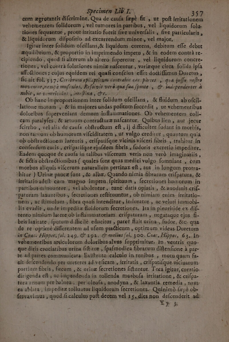 NL e eum zgrotantis difcrimine. Qua de caufa fzpé fit , ut poft irritationem vehementem folidorum , vel tumores in partibus, vel liquidorum folu. tiones fequantur , prout irritatio faerit (ive univerfalis , five particularis , &amp;liquidorum difpo(itio ad excurrendum minor, vel major, Igitur inter folidum ofcillans,&amp; liquidum «currens, debitam effe debet equilibrium, &amp; proportio in imprimendo impetu , &amp; in eodem contrà re- cipiendo , quod fi alterum ab altero. fuperetwir: , vel liquidoram concre- 'tiones , vel coptrà folationes nimiz nafcentur., varieque circa. folida ipía aff-Gtiones : cujus equidem rei quafi confcius effet do&amp;tiffimus Duretus , ficait fól; 337. Ceribruma epilipricum contralit eas: partes. ,- qua juffn. noflro moventur nempe muf culos, Refolvit vero-qua fua. fponte y. ($. independenter 4 nbis , ut oentricalus , inteflina, ($e... 1 Ob hanc improportionem inter folidum ofcillans, &amp; fluidum ab ofcil- latione motum: , &amp;in majores undas pofitum fuccedit , ur vehementibus doloribus faperveniant demam inflammationes. Ob vehementem coli- cam patalyfes.; &amp; artuonycontraéture nafcantur. Quibus lien , aut jecur fcirrho , velalia de caufa obftruétum eft , ij difficulter (udant in morbis, non rancam ob humorum. vifciditatem , ur valgo creditur , quantum quiá ob obftruótionem inrentis , crifpaufque vicinis-vilceri fibris. , trahitur. ín confenfum cuis, crifpatifque eju(dem fibris. , fudoris excretio impeditur. Eadem quoque de caufa in xalibus vi(cerum veris non veró imagipariis , -&amp; fi&amp;is obüiractionibus.( quales (unt quas medici vulgo. fompniant , com morbus aliquis vifcerum naturalium pertinax eft , aut. in longum protra- hitur ) Utinz pauce (unt ,.&amp; albz. Quando.nimia fibrarum crifpatura, &amp;- 'irtitatio ade(t- cum magno impetu. fpirituum , fecretiones humorum: in. partibus«minountor., velabolentur, tunc datis opiatis , &amp; anodinis crif- 'paturam laxantibus- fecretiones reftituuntur , ob nimiam enim. irritatio--- nem , ac ftimulum ; fibra qua(i intenditur , induratur., ac veluti immobi- lis evadit: , unde impedite floidorum fecretiones, 1a in pleuritide ex. di(-- tento nimium latere ob inflammatoriam. crifpatnram ; Dnegataque ejus fi- bris laxitate:, fputumvdiflicilé educitur , paree fluit urina, fudor, &amp;c. qua. de re oprimé dilferentem ad ufum pra&amp;icum , optimum videas. Duretum in Coac. Hippoc. fol. 249. C 192. C? melius fol, 300. Coac,. Hippoc, 6 3,, 1n: vehementibus amiculorum doloribusalvus fupprimitur, 1n. ventris quo- que diris craciaribus urina (iftitur , fpafmodica fibrarum diftenfione à pat te. ad partes-comniunicata: Exiftente;calculo in renibus. , motu quam fa-- cit; defcendendo per ateteres ad.ve(lcam , irritatis , crifpatifque.vicinarum partiam fibris , fecum , &amp; urine fecretiones fiftuntur. Tora igitur, curatio. dirigenda eft ; acimpendenda in tollenda. morbofa. irritatione., &amp; crifpa- tura renum per balnea, per oleafía ; anodyna , &amp; laxantia. remedia , nam: a ablata ; impediez tolluatur liqniderum fecretiones.. Quinimó.(zpé ob- Íesvavimus , quod fi calculus poft decem vel 1 $.dies non. defcenderit, ad: