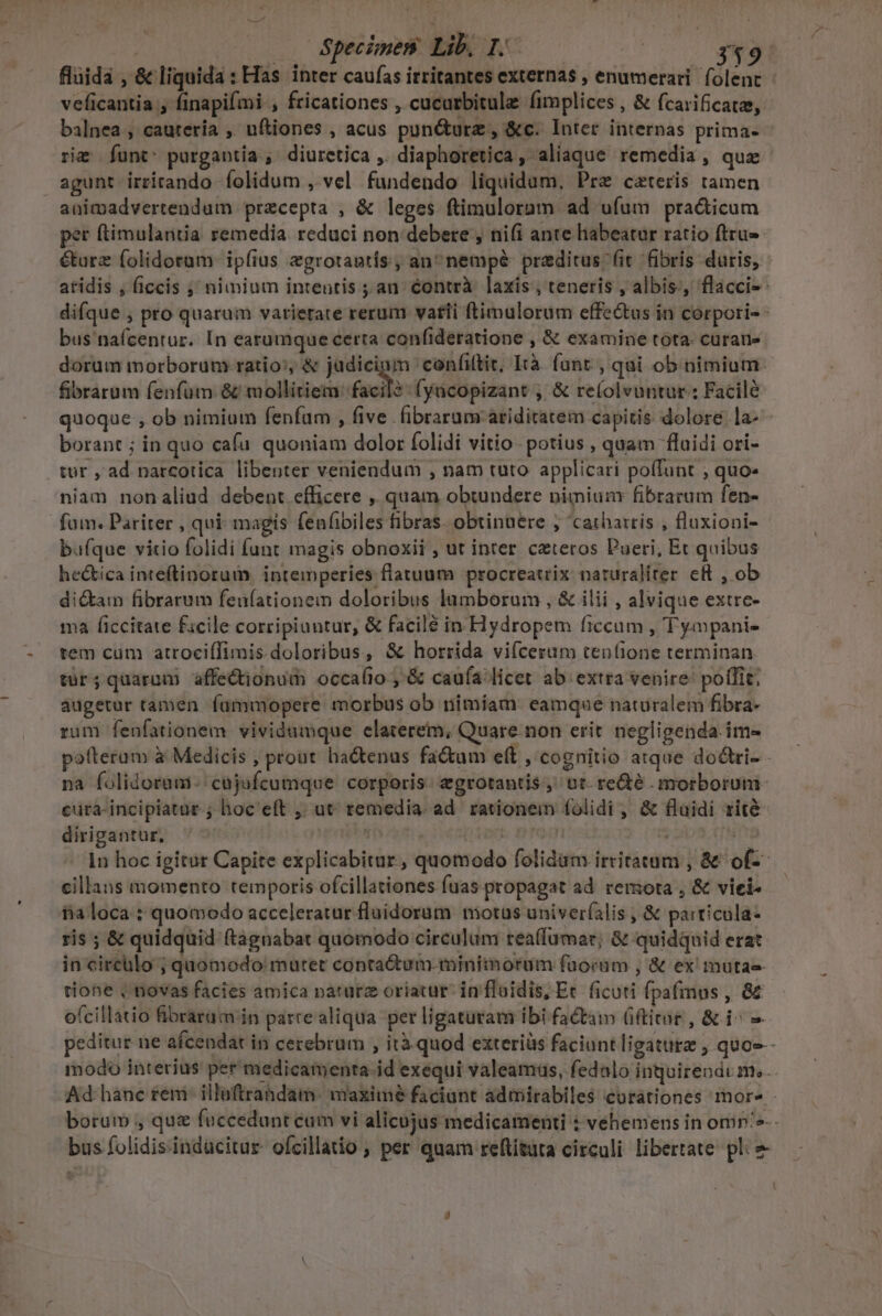 | Specimen Lib. ? e 349 fluida , &amp; liquida : Has inter caufas irritantes externas , enumerari folent - veficantia , finapifmi , fricationes , cucarbitule fimplices , &amp; fcarificatas, balnea ; caurería ,' nftiones , acus pun&amp;urz , &amp;c. Inter internas prima- riz funt^ purgantia.; diuretica ,. diaphoretica , aliaque remedia , quz agunt irrirando folidum , vel fundendo liquidum. Pre cateris tamen animadvertendum precepta , &amp; leges ftimulorum ad ufum pra&amp;icum per ftimulantia remedia. reduci non debere , ni(i ante habeatur ratio ftru-- éturz folidorum ipfius egrotantis , an^ nempé praeditus fit fibris duris, - atidis , ficcis ;; nimium intentis ; an. éontrà. laxis , teneris , albis;, flacci- difque , pro quarum varierate rerum vati ftimulorum effectus in corpori- bus'naícentur. In earumque certa confideratione , &amp; examine tota. curan» dorum morborum ratio: &amp; judicigm confiftit, Ità. fant , qui ob nimium fibrarum fenfum &amp; mollitiem: facil? fyacopizant , &amp; re(olvuntur ; Facilé quoque , ob nimium fenfüm , five. fibraram áriditatem capitis dolore la- borant ; in quo cafu quoniam dolor folidi vitio. potius , quam fluidi ori- tur , ad narcotica libenter veniendum , nam tuto applicari poffunt ; quo- niam nonaliud debent efficere ,, quam obtundere nimiunr fibrarum fen- fam. Pariter , qui- magis fenfibiles fibras. obtinuere , 'cathartis , fluxiopi- bufque vitio folidi funt magis obnoxii , ut inter czteros Pueri, Et quibus heética inteftinorum intemperies flatuum procreatrix naturaliter cft , ob dicam fibrarum fenfationem doloribus lumborum , &amp; ilii , alvique extre- ma ficcitate facile corripiuutur, &amp; facilé in Hydropem ficcam , Tyapanie tem cum atrociílimis doloribus, &amp; horrida vifcerum tenfione terminan tür; quarum affectionum occalio ; &amp; caufa licet ab extra venire: poílit; augetur tamen fumumopere morbus ob nimiam: eamque naturalem fibra- rum fenfationem. vividumque elaterem, Quare non erit negligenda.im- pafterum à Medicis , prout. hactenus fa&amp;um eft , cognitio atque dodlri- na folidorumi-/ cajufcumque corporis. egrotantis ,' ot. re&amp;é morborum. cura-incipiatar ; hoc'eft ,; ut temedia. ad. rationein folidi , &amp; flaidi rite dirigantur, ' | (ent | h | 1n hoc igitar Capite explicabitur, quomodo folidam irritatam , &amp; of-- cillans momento temporis ofcillationes fuas propagat ad. remota , &amp; viei- iia loca : quomodo acceleratur fluidorum motus univeríalis , &amp; parricula- ris ; &amp; quidquid (tagnabat quomodo circulum rea(fumar; &amp; quidquid erat in circulo ; quomodo: mutet conta&amp;um.miniiorum faocam , &amp; ex mutas tiohe | novas facies amica paturz oriatur in floidis, Ec. ficuti fpa(mus , &amp;&amp; ofcillatio fBibrarüm in parre aliqua per ligaturam ibi factam (ftitur , &amp; i^ peditur ne afcendat in cerebrum , ità quod exteriàs faciunt ligaturz , quoe - modo interius per medicamenta.id exequi valeamus, fedalo inquirendi m. Ad hàánc fem: illaftrahdam. maxime faciant admirabiles corationes more - borum , quz fuccedunt cum vi alicujus medicamenti : vehemens in omp'^-- bus folidisinducitur. ofcillatio ; per quam reftituta circuli libertate pli e