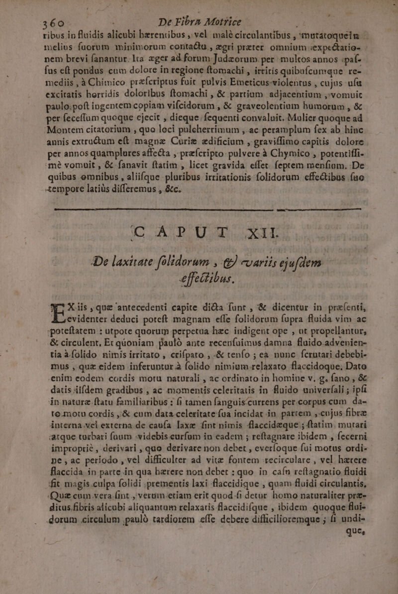 tibus in fluidis alicubi bzrentibus , vel malé circolantibus , mutatoqueim | melius fuorum mjipimorum conta&amp;tu., zgri preter. omnium «expc&amp;atio- nem brevi fanantur. lta. zger ad. forum Judzorum. per multos annos :paf- fus eft pondus cum dolore in regione ftomachi , ittirís quibufcumque re-. mediis , à Chimico prafcriptus fuit pulvis Emeticus-violentus , cujus ufa excitatis horridis doloribus ftomachi , &amp; partium adjacentium ,'vomuit paulo.poft ingentem copiam vifcidorum , &amp; graveolentium humorum , &amp; per feceffum quoque ejecit , dieque fequenti convaluit. Mulier quoque ad 'Montem citatorium , quo loci pulcherrimum ,. ac peramplum fex ab hinc annis extru&amp;tum e(t magnae Curie zdificium , graviffimo capitis dolore per annos quamplures affecta , przfcripto: pulvere à Chymico , potentiffi- mé vomüuit , &amp; fanavit ftatim , licet gravida effet. feptem menfium. .De quibus emnibus , aliiíque pluribus irritationis folidorum effectibus fao Xempore latiüs differemus , &amp;c. | COSAS UU at EE De laxitate félidorum » &amp;) varii; ejufdem. effettibus. ^R Xais que antecedenti capite di&amp;a funt , &amp; dicentur in praíenti, À ; evidenter deduci poteft magnam effe folidorum fupra fluida vim ac :poteftatem : utpote quorum perpetua hec. indigent ope , ut propellantur, &amp; circulent, Ec qüoniam pauló ante recenfuimus damna fluido.advenien- tia à.folido nimis irritato , crifpato , -&amp; tenfo ; ea nunc fcrutari debebi- mus , quz eidem inferuntur à folido nimium.relaxato flaccidoque; Dato .enim eodem cordis motu naturali , ac ordinato in homine v. g. fano , &amp; datis iifdem gradibus , ac momentis celeritatis in fluido univerfali ; ipfi in nature. ftatu familiaribus : fi tamen fanguis/currens per.corpus.cum da- to.motu cordis ,;&amp; cum data celeritate fua incidat in. parrem cojus fibra interna vel externa de. caufa laxe fint nimis flaccideque ; ftatim. mutari arque turbari fuum :videbis eurfum in eadem ; reftagnare ibidem , fecerni improprie , derivari , quo derivare non debet , everíoque fui motus ordi- ne,ac periodo , vel difficulter ad vite fontem tecircolare , vel harere flaccida. in parte in qua haerere non debet : quo. in cafn reítagnatio fluidi fit magis.culpa folidi .prementis laxi flaccidique , quam fluidi circulantis, Quz cum vera lint ., verum.etiam erit quod.fi detur homo naturaliter pre- dius.fibris alicabi aliquantum relaxatis flaccidifque , ibidem quoque flui- dorum circulum ,pauló tardiorem eífe debere diflicilioremque ; fi undi- que,