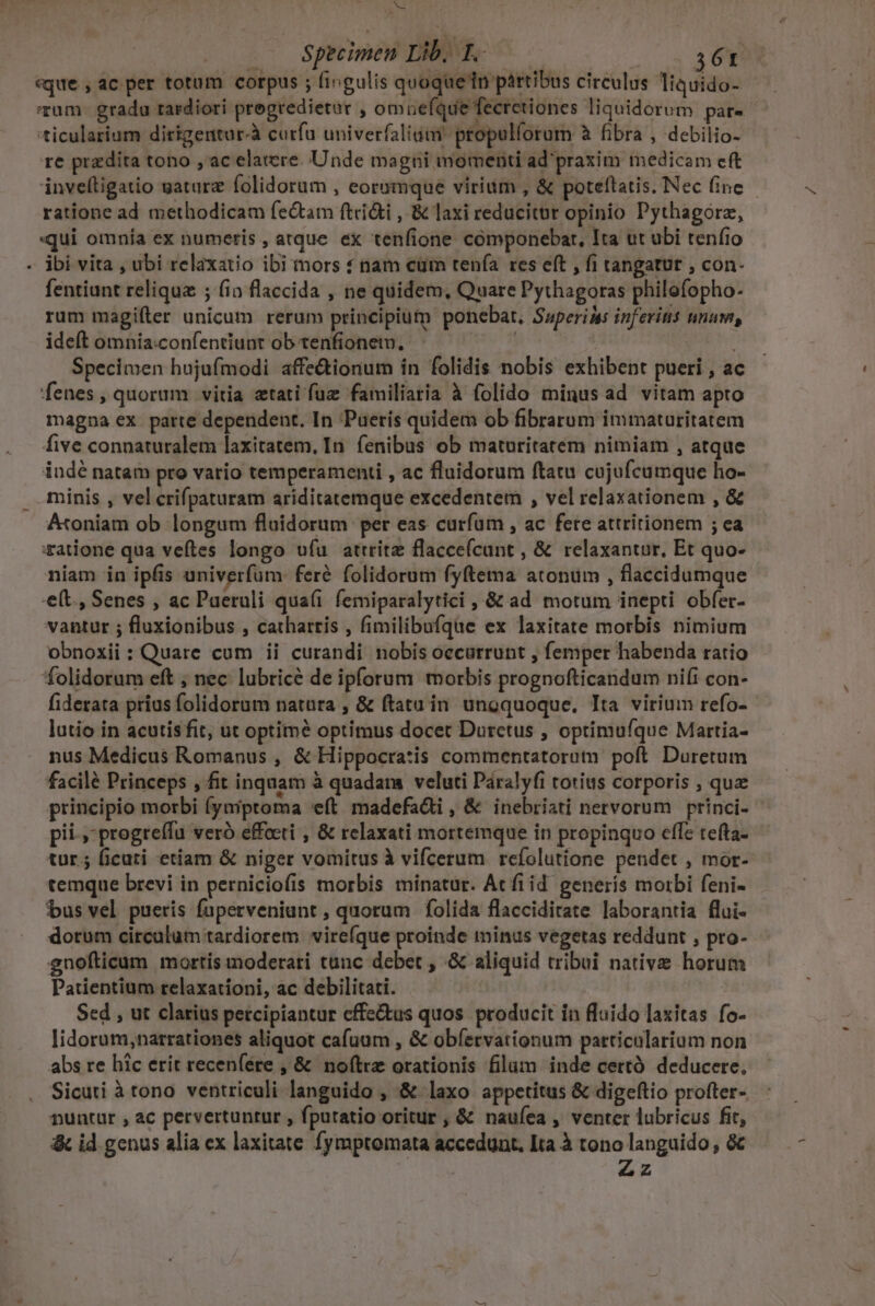 MEE .— Specimen Lib. T. 361 «que , ac per totam corpus ; fingulis quoque tn partibus circulus liquido- 'rum- gradu tardiori pregredietar , omuefque fecretiones liquidorum par- 'ticularium dirigentur-à carfa univerfaliim propulforum à fibra , debilio- re przdita tono , ac elatere. Unde magni momenti ad praxim medicam eft inveftigatio gatarz folidorum , eorumque virium , &amp; poteftatis. Nec fine - ratione ad methodicam fe&amp;tam ftci&amp;i , &amp; laxi reducitur opinio Pythagorz, qui omnía ex numeris , atque ex tenfione cómponebar, Ita ut ubi tenfio ibi vita , ubi relaxauo ibi mors nam cum tenía res eft , fi tangatut , con- fentiunt reliqua ; fia flaccida , ne quidem, Quare Pythagoras philofopho- rum magifíter unicum rerum principium ponebat, Superids inferis nnum, ideft omnia.confentiunt ob tenfionem., | Specimen hujufmodi affe&amp;tionum in folidis nobis exhibent pueri , ac fenes , quorum vitia ztati fuz familiaria à folido minus ad vitam apto magna ex parte dependent. In 'Paerís quidem ob fibrarum immaturitatem five connaturalem laxitatem, In. fenibus ob maturitatem nimiam , atque indé natam pro vario temperamenti , ac fluidorum ftatu cujufcumque ho- minis , vel crifpaturam ariditatemque excedentem , vel relaxationem , &amp; Átoniam ob longum fluidorum per eas curfum , ac fere attritionem ; ea :ratione qua veftes longo ufu attrite flacceí(cunt , &amp; relaxantur, Et quo- niam in ipfis univerfum: feré folidorum fyftema atonum , flaccidumque -e(t., Senes , ac Paeruli qua(i femiparalytici ,.&amp; ad motum inepti obfer- vantur ; fluxionibus , cathartis , fimilibufque ex laxitate morbis nimium obnoxii: Quare cum ii curandi nobis occurrunt , femper habenda ratio folidorum eft , nec lubricé de ipforum morbis prognofticandum nifi con- fiderata prius folidorum natura , &amp; ftatu in unoquoque. Tta virium refo- lutio in acutisfit, ut optimé optimus docet Durctus , optimufque Martia- nus Medicus Romanus , &amp; Hippocratis commentatorutm poft. Duretum facilé Princeps , fit inquam à quadam veluti Páralyfi totius corporis , quz principio morbi (ymiptoma eft madefacti , &amp; inebriati nervorum princi- pii » progreílu veró effecti , &amp; relaxati mortemque in propinquo effe tefta- tur; ficuti etiam &amp; niger vomitus à vifcerum refolutione pendet , mor- temque brevi in perniciofis morbis minatur. Acfiid generis morbi feni- bus vel pueris füperveniant , quorum folida flaccidirate laborantia flui- dorum circulum tardiorem vire(que proinde minus vegetas reddunt , pro- gnofticum mortis moderari tanc debet , .&amp; aliquid tribui native horum Patientium relaxationi, ac debilitati. ! | Sed , ut clarius petcipiantur cffe&amp;tus quos. producit in fluido laxitas fo- lidorum,narrationes aliquot cafuum , &amp; obfervationum particularium non abs re hic erit recenfére , &amp; noftre orationis filum inde certó deducere, Sicuti à tono ventriculi languido , &amp; laxo appetitus &amp; digeftio profter- nuntur , ac pervertuntur , fputatio oritur , &amp; naufea , venter lubricus fit, &amp; id genus alia ex laxitate fymptomata accedunt. Ita à tono languido , &amp; | Zz