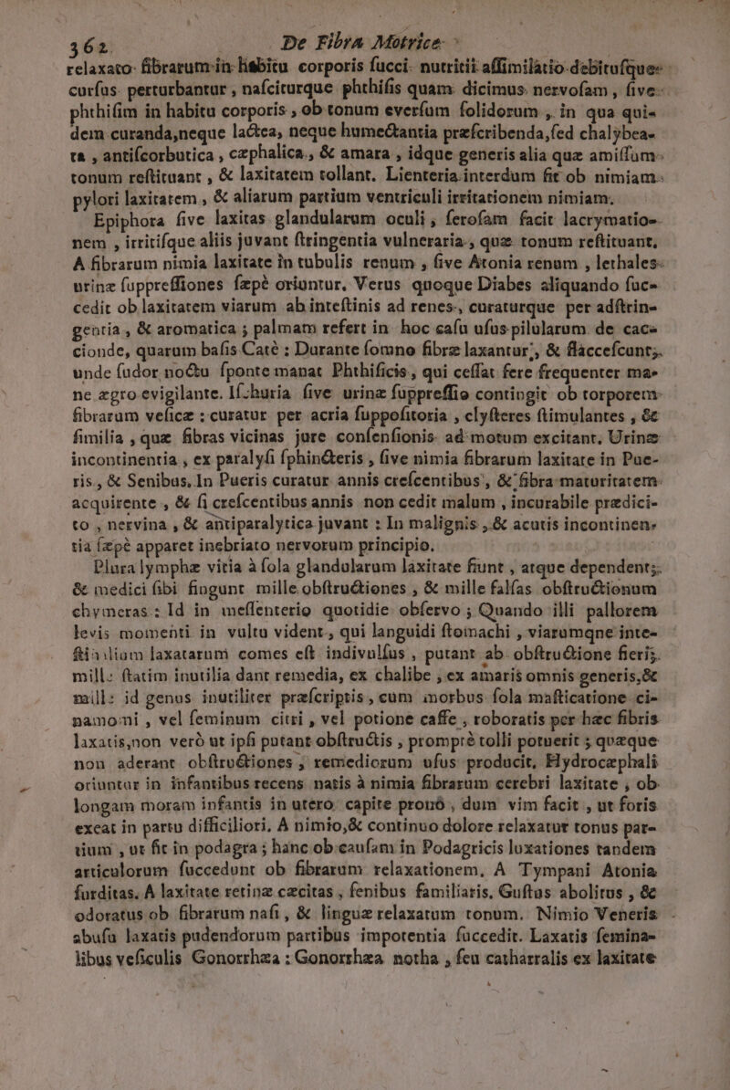 relaxato- fibrarum in. liSbitu corporis fucci- nutritii affimilatio-debitufque-- curfus: perturbantur , nafcirurque. phthifis quam: dicimus. nezvofam , five. hthifim in habitu corporis , ob tonum everíum folidorum , in qua qui- dem curanda,neque lactea, neque humedctantia prefcribenda,íed chalybea- tà , antiícorbutica , czphalica., &amp; amara , idque generis alia quz amiffüm- tonum reftituant , &amp; laxitatem tollant. Lienteria.interdum fit ob nimiam. pylori laxitatem , &amp; aliarum partium ventriculi irritationem nimiam. Epiphora five laxitas glandularum oculi , ferofam facit lacrymatios- nem , irritifque aliis juvant ftringentia vulneraria-; quz tonum reftituant, A fibrarum nimia laxitate in tubulis renum , five Aitonia renum , lethales: urinz fuppreffiones fzpé oriuntur, Verus quoque Diabes aliquando fuc-- cedit ob laxitatem viarum ab inteítinis ad renes., curaturque. per adftrin- gentia , &amp; aromatica ; palmato refert in- hoc cafu ufus pilularum de cac» cionde, quarum bafis Caté : Durante fomno fibre laxantur;, &amp; flaccefcunt;. unde fudor no&amp;u fponte manat. Phthificis,, qui ceffat fere frequenter ma» ne zgro evigilante. If;huria five urina fuppreffio contingit ob torporem: fibrarum veficz : curatur. per acria fuppofitoria , clyfteres ftimulantes , 8c fimilia , quz fibras vicinas jure confíenfionis: admotum excitant. Urinze incontinentia , ex paralyfi fphin&amp;teris , (ive nimia fibrarum laxitate in Pue- ris., &amp; Senibus, In Pueris curatur. annis crefcentibus', &amp; fibra maturitatem: acquirente , &amp; (i crefcentibus annis non cedit malum , incurabile predici- to , nervina, &amp; aütiparalytica juvant : In malignis: ,.&amp; acutis incontinen- tia Ízzp&amp; apparet inebriato nervorum principio. | Plura lympha vitia à fola glandularum laxitate fiunt , atque dependent;. &amp; imedici fibi fiugunt. mille. obftru&amp;iones , &amp; mille falfas obfttu&amp;ionum chymeras.: Id in. meffenterio. quotidie: obíervo ; Quando illi pallorem levis momenti in vultu vident, qui languidi ftoinachi , viarumqne inte- &amp;iniliam laxatarnmi. comes eft. indivulfus , putant ab. obftru&amp;ione fieri. mill: ftatim inutilia dant remedia, ex chalibe , ex amaris omnis generis,&amp; mill: id genus inutiliter prafcriptis , cüm inorbus: fola mafticatione ci- namoni , vel feminum citri , vel potione caffe , roboratis per hec fibris laxatis,non veró ut ipfi pntant obítructis , prompré tolli potuerit ; queque non aderant obftro&amp;tiones ; remediorum ufus producit, Hydrocephali oriuntur in infantibus recens natis à nimia fibrarum cerebri laxitate , ob. longam moram infantis in utero capite prouó , dum vim facit , ut foris exeat in partu difficiliori, A nimio, &amp; continuo dolore relaxatutr tonus pat- dium , ut fit in podagra ; hanc ob.eaufam in Podagricis luxationes tandem articulorum fuccedunt ob fibrarum relaxationem, A. Tympani Atonia furditas. À laxitate retina czcitas , fenibus familiaris, Guftas abolitus , &amp; odoratus ob fibrarum nafi, &amp; lingue relaxatum tonum. Nimio Veneris abufa laxatis padendorum partibus impotentia fuccedit. Laxatis femina- libus veficulis Gonorrhaa : Gonorrhza. notha , feu catharralis ex laxitate A