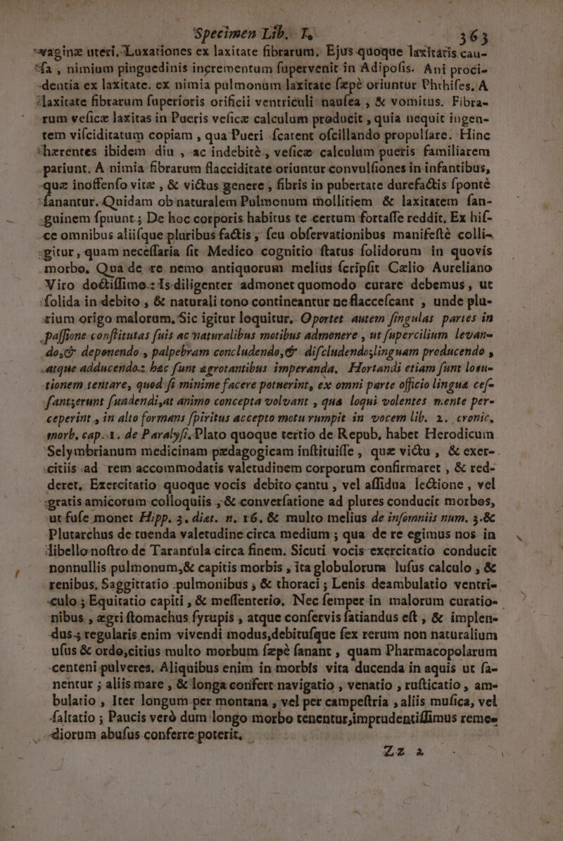 T Specimen Lib... f, | 365 *waginz uteri, Loxationes ex laxitate fibrarum, Ejus-quoque laxttátis cau- *fa , nimium pinguedinis incrementum fupervenit in Adipofis. Ani proci -dentia ex laxitate. ex nimia pülmonüm laxirate fepé oriuntur Phthifes, A ?Jaxitate fibrarum fuperioris orificii ventriculi: naufea ; &amp; vomitus. Fibra- rum vefice laxitas in Paeris vefice calculum producit , quia nequit ingen- tem viíciditatum copiam , qua Pueri carent ofcillando propulíare. Hinc thzrentes ibidem dia , ac indebite, vefice calculum pueris familiarem .pariunt. À nimia fibrarum flacciditate oriantur convul(iones in infantibus, -quz inoffenfo vite , &amp; vi&amp;us genere , fibris in pubertate durefa&amp;is fponté fanantur..Quidam obinaturalem Pulmonum thollitiem | &amp; laxitatem fan- guinem fpuunt.; De hoc corporis habitus te certum fortaffe reddit, Ex hif- «ce omnibus aliifque pluribus fa&amp;is ,' (eu obfervationibus manifefté colli- gitur, quam neceffaria fit. Medico cognitio ftatus folidorum in quovis morbo, Qva de te. nemo antiquorum melius (cripfit Calio Aureliano Viro do&amp;iíTimo.: Is.diligenter admonet quomodo curare debemus, ut :folida in debito , &amp; naturali tono.contineantur neflaccefcant , unde plu- iium origo malorum, Sic igitur loquitur. Oportet. autem fingulas paries in ,paffeone-conflitutas fuis ac naturalibus motibus admonere , ut fupercilium. levan- do, depenendo , palpebram concludendo, c difcludendoslinguam producendo , -aque addncendo.s bac fum agrotantibus imperanda, Fortandi etiam fant losu- tionem tentare, quod: fi minime facere potnerint, ex omni parte officio lingua ce[- fantserunt f'uadendi,at animo concepta volvant , qua loqui volentes mente per- ceperint , in alto formans fpiritus accepto motu rumpit. in. vocem lib. 1. cronic, snorb, cap.-A. de Paralyfi. Plato quoque tertio de Repub, habet Herodicum 'Selymbrianum medicinam pzdagogicam inftituiffe , qux victu , &amp; exer- -citiis ad rem accommodatis valetudinem corporum confirmaret , &amp; red- deret, Exercitatio quoque vocis debito cantu , vel affidua. le&amp;ione , vel :sgratis amicorum colloquiis ,:&amp; converíatione ad plures conducit morbos, ut fufe monet Hipp. 3. diet. n. v6. &amp; multo melius de infomniis num. 5.&amp; Plutarchus de tuenda valetudine circa medium ; qua de re egimus nos. in libellonoftro de Tarantula:circa finem. Sicuti vocis exercitatio conducit nonnullis pulmonum,&amp; capitis morbis , ita globulorum lufus calculo , &amp; renibus, Saggittatio .:pulmonibus ; &amp; thoraci ; Lenis deambulatio ventri- «culo ; Equitatio capiti , &amp; meffenterio, INec femper in malorum curatio- nibus , zgri ftomachus fyrupis , atque confervis fatiandus eft , &amp; implen- dus.5 regularis enim vivendi modus,debitufque fex rerum non naturalium ufus &amp; orde;citius multo morbum ízp? fanant , quam Pharmacopolarum centeni pulveres. Aliquibus enim in.morbfs vita ducenda in aquis ut fa- nentur ; aliis mare , &amp; longa confert navigatio , venatio , rufticatio , am- bulatio , Iter longum.per montana , vel per campeftría , aliis mufica, vel faltatio ; Paucis veró dum longo morbo tenentur,imprudentiffimus remee . diorum abufus.conferre:poterit, EOS