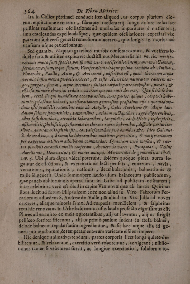 Ita in Colica pertinaci conducit iter.aliquod , ut. corpus. plurium | die-. rum equitatione excitetur ,. fibraque us: ilt longo dolore relaxatz- priftinas reaffumant. ofcillationes ad motbofas impuritatss. e. meffenterij. . finu eradicandas expellendafque , quz quidem ofcillationes. expectari vix. poterunt à diverfi generis remediorum acervo , que lorigis in. inorbis ad. naufeam ufque preícribuntur. : .. Sed quaniis, &amp; quam gravibus morbis conferat cantus, &amp; vociferaiio: doéte fatis &amp; utiliter explicavit doctiffimus Mercurialis his vervis. vocife-- -vationis multa funt fpecies,pot:(fynum verd. vociferatiorionem,cantum,letlionem, . feymonem;rifum,atque fletum. Vociferationis-itaque prima conditio ab. Antille. , . Plutarcho , Paullo , :Metio , 9 zdvicenna , adfcvipra eff , quod. thoracem atque vocalia inflramenta perbelle exercet 5 t tefle/ [Averrboe naturalem. calorem an-- gets purgat y firmat , atque attenuat ; folidas corporis partes-vobu[las , puras , &amp; offenfa minime ebnoxias reddit ; colorem quoque: cutis decovat, | Qua fr ita fe ba- bent, certe iis qui humiditate occupatas interiores partes. quique , corporis babi-- tum frigefatlum babem- y vociferationem generofum prefidium effe : quemadmo-. dum iflis praditlis rationibus eam ab Antyllo , Calio Aureliano &amp; | Aetio. lau- datam fcimns [lomachicis , vomentibus , acidum rü&amp;lanibus , egre: digeremibus, . , cibos faflidientibus , atrophia laboramibus , languidiss cai betlicis , bydropicis y. afl bmaticis,phibificis apoflemata in thorace vnpta babentibus difficile parturien- Atibus , quartanaritspituitofis , convalefcentibus fere omnibus,C c. Ideo Galenus 8. de med.loc.c.4.Stoma(ho laborantibus untlionesyexercitia , &amp; votiferationem per expertem artificem adhibitam commendat. Quantum vero mufica-, e&amp; cane T pluribus curandis morbis conferant , docuere Socrates, Pytagoras , Caling -durelianus , Democritus 5$ omnes antiqui. Mevenvialis de gymnaflica. lib.6. cap. $. Ubi plura digna videri poterunt, Ibidem quoque plara aurea le- gantur de cffc&amp;ibus , &amp; exercitatione lecti penfilis , cunarum , navis, venationis, equitationis , nationis , deanibulationis , balneationis &amp; mille id generis. Unde fummopere laudo ufum. balneorüm publicorum , qu paucis abhinc annis aperta funt; in Urbe ad publicam utilitatem ; inter celebriora veró eft illud in capite Vie nove quz ab. hortis Quirina- libus ducit ad forum Hifpanicum : nec nonaliud.in Vico Fabrorum Fer« ratiorum ad edem. S, Andree de Valle ; &amp; aliud. in. Via- Julia ad novos carceres, aliaque minoris famz, Ad cerporis mundiciem , &amp; falpbrita- tem hic renovatus in Urbe balneorum ufus laude profe&amp;to digniffimus eft; Plures ad ea. mitto ex meis egrotantibus ; alij ut laventur , alij ut. fteigili pelliceo fortiter fricentur , alij ut primó panlum faüdent. in. ftufa bálnei , deinde balneum tepida ftatim ingrediantur, &amp;.fic hzc atque alia id. ge« neris pro morborum;&amp; temperamenterum varietate eifdem impero, | Hic denique apimadvertendum , partes corporis licet longa quiete:de- bilitentur , &amp; relaxentur , exercitio veró roborentur , ac vigeant ; nihilo- minus tamen fi vehemens fuerit ; ac longior exercitatio. ,. folidorum to- id