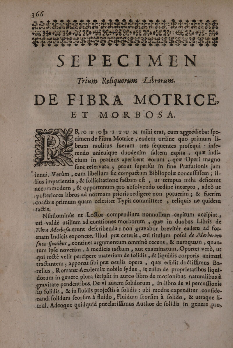 66 ! à CNN e IMMABSIIRRRMRfIétRlsiiii 346 M ejt 306 vid 20426 9G TO Se 50 De eUD Sereni dee ol. Sde FIRISIPTINEEEIEEISIESIC PIS SEPRECIMEN Trium Reliqueruns Librorum. DE FIBRA MOTRICE E T MORSB.O.S;S A. SZ NE R:o::ols:1 r:v x mihi erat, cun aggtediebar fpe- e (2s jS cimen de Fibra Motrice ; eodem ordine quo primum li- brum molitus fueram tres fequentes profequi : infe» Jy rendo unicuique duodecim faltem capita , quz indi- NWNNM cium in praíens aperirent eorum ,. quz Operi magno ^ ^ (funt refervata.; prout fuperiüs in fine Prafationis jam ^ innui, Verüm ,.cum libellum fie compa&amp;tum Bibliopolz conceffifem ; il. -lius impatientia , &amp; follicitatione fa&amp;uceft , ut tempus mihi deficeret -accommodum , &amp; opportunum. pro abfolvendo ordine incaepto , adeó uc »pofteriores libros ad normam prioris redigere non poruerim ; &amp; fuerim .coa&amp;us primum quam celeriter Typis committere, reliquis ne quidem «tactis, id ei Nihilominàs ut :Le&amp;or compendium nonnullum .capitum acéipiat., ati -valdé utilium ad.curationes morborum , qu&amp; in duobus Libris de Fibra Morbofa erunt. defcribenda : non gravabor brevitér eadem ad for- mam Indicis exponere, Illud pr ceteris , cui titulum pofui de ZMorborum fcc: [fJonibus ,.continet argumentum. omninó recens , &amp; numquam , quan» 'tum ipfe noverim , à medicis tactum , aut examinatum. Oportet veró, ut -qui re&amp;té velit percipere materíam de folidis ,.&amp; liquidis corporis animati tractantem ; apponat fibi prz oculis opera , quz edidir doctiffimus Bo- .rellus , Romanz-Academiz nobile fydus , is enim de proprietatibus liqui- dorum in genere plura fcripfit in aureo libro de motionibus naturalibus.à | gravitate pendentibus. De vi autem folidorum ; in libro de vi percuffionis 4n folidis , &amp; in fluidis proje&amp;tis à folidis : ubi modus.expenditur .confide- «andi folidum feorfim à fluido , Fluidum feorfim à folido., &amp; utraque fi mul, Adeogae quidquid przclariflimus Author de folidis in genere pro,