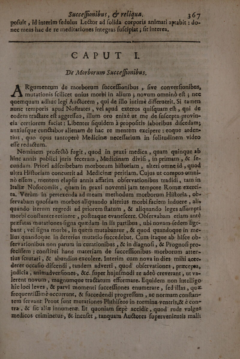 Xy Succe[fionibus , &amp; reliqua. d CMM pofuit , id interim fedulus Lector ad íolida: corporis animati aptabit : do- . nec meas hac de re meditationes integras fufcipiat ; fit interea, CATUTTUTE De Morborum Succe[fonibus. A Rgumentum de morborum fücceffionibus , five converfionibus, | 3 mutationis fcilicet unius morbi in alium ; novum omninó eft ; nec quemquam adhuc legi Au&amp;orem , qui de illo intimé differuerit, Si tamen nunc temporis apud Noftrates , vel apud. exteros quifquam eft, qui de codem tractare eft aggreffus, illum- oro enixé ut me de fuícepta:provin- €ia certiorem faciat : Libenter fiquidem à propofitis laboribus difcedam; anxiu(que cunc&amp;tabor alienam de hac re mentem excipere zeoque ardene tius, quo opus tantoperé Medicine neceífarium in folitudinem. video effe redactum. Sio leu | ESAE Neminem. profe&amp;ó fagit , quod in praxi: medica , quam quinque ab hinc anais publici juris feceram , Medicinam divi(i, in primam , &amp; fe- cundam. Priori adícribebam morborum hiftoriam , alteri omne id., quod ultra Hiftoriam concurrit ad Medicina peritiam, Cujus ut compos omni- nà e(fem , mentem elapíis annis affatim. obfetvationibus tradidi , tam in Italie Nofocomiis , quam in. praxi. novenhi jam tempore Romz-exerci- fervabam quofdam morbos aliquando alterius morbi faciem induere , ali» quando iterum regredi ad priorem ftatum , &amp; aliquando leges affuipti morbi conftanter retinere: , pofteaque evanefcere. Obfervabam etiam anté przfatas matationes (igna quzdam in iis partibus , ubi novam-(edem figce- lius. quandoque. in deterius mutatio fuccedebat. Cum itaque ab: hifce ob- fervarionibus non parum in curationibus , &amp; in diagnofi , &amp; Ptognofi pro- fecillem : conftitui hanc. materiam de facceffionibus. morborum atter- tius fcrutari , &amp;^ abundius. excolere. Interim. cum nova in dies: milii acte» deret occafio-difcendi , tandem adverti , quod obfervationes:, przcepea, judicia , animadverfiones., &amp;c. fuper hujufmodi re:adeó creverant , ut va- lerent novum, magnumque tra&amp;atum efformare. Equidem non intelligo: hic loci leves, &amp; parvi momenti fucceffiones enumerare , fed'illas , qua frequentiffimé&amp; occurrunt, &amp; fuccedendi progreffüm , ac normam con(tan- tem fervant: Prout funt mutationes Phthifeos in tormina-ventris;&amp; é con tra , &amp; fic aliz innumere: Et. quoniam fzp? accidit, quod' rude vulgus medicos criminetur., &amp;-incufet , tanquam. Au&amp;ores. fupervenientis mali: