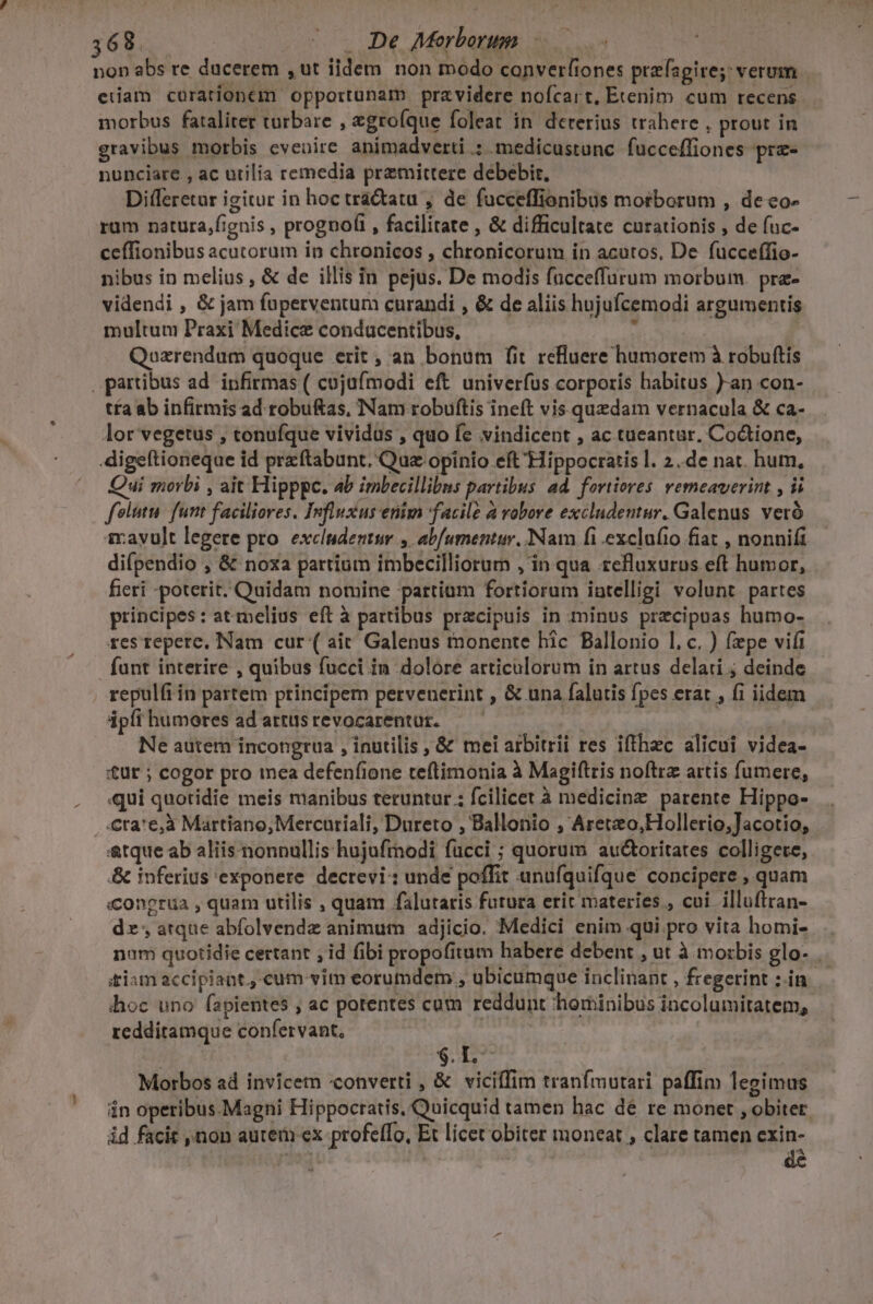 non abs re ducerem ,ut iidem non modo canverfiones prefagire; verum edam curationem opportunam pravidere nofcart, Etenim cum recens morbus fataliter turbare , xgroíque foleat in. dererius trahere , prout in gravibus morbis evenire animadverti .: medicustunc fucceffiones prz- nunciare , ac utilia remedia premittere debebir. Differetur igitur in hoc trá&amp;tatu , de fucceffionibus morborum , de o- rum natura,fignis , prognofi , facilitate , &amp; difficultate curationis , de fuc- ceffionibus acutorum in chronicos , chronicorum in acutos, De fucceffio- nibus in melius , &amp; de illis in pejus. De modis facceffurum morbum. pra- videndi , &amp; jam füperventum curandi , &amp; de aliis hujufcemodi argumentis multum Praxi Medice condacentibus, : : Qozrendum quoque erit , an bonum fit reluere humorem à robuftís partibus ad. infirmas ( cujufmodi eft univerfus corporis habitus )-an con- t£a ab infirmis ad robuftas, Nam robuftis ineft vis quedam vernacula &amp; ca- lor vegetus , tonufque vividus , quo fe vindicent , ac tueantur. Co&amp;ione, digeftioneque id przftabunt. Qua opinio eft Hippocratis l. 2..de nat. hum, Qui morbi , ait Hipppc. b imbecillibus partibus ad. fortiores. vemeaverint , ii foli. funt faciliores. Influxus enim facile à vobore excludeutur. Galenus. veró 1rayult legere pro. excludentur , abfumentur. Nam fi exclufio fiat , nonnifi di(pendio , &amp; noxa partium imbecilliorum , in qua refluxurus eft humor, fieri -poterit. Quidam nomine partium fortiorum intelligi volunt partes principes: at melius eft à partibus pracipuis in minus przcipuas humo- res repere, Nam cur ( air Galenus monente hic Ballonio 1, c. ) fepe vifi fant interire , quibus fucci in dolore articulorum in artus delati ; deinde repulfi in partem principem pervenerint , &amp; una falutis fpes erat , fi iidem ápíihumeres ad artusrevocarentur. — — : | Ne autem incongrua , inutilis , &amp; mei arbitrii res iffhzc alicui videa- Ut ; cogor pro mea defenfione teftimonia à Magiftris noftra artis fumere, ui quotidie meis manibus teruntur.; fcilicet à medicinz parente Hippo- .-.Cra'e,à Martiano,Mercuriali, Dureto , Ballonio , Areteo,Hollerio,Jacotio, &amp;tque ab aliis nonnullis hujufmodi fucci ; quorum auctoritates colligere, &amp; inferius exponere decrevi: unde poffit unufquifque concipere , quam «congrüa , quam utilis , quam falutaris futura erit materies , cui. illuflran- dz; atque abfolvendz animum adjicio. Medici enim qui pro vita homi- .. num quotidie certant , id fibi propofitum habere debent , ut à morbis glo- tiam accipiant, cum vim eorumdem , ubicumque inclinant , fregerint ;.in hoc uno fapientes , ac potentes cum reddunt hominibus incolumitatem, redditamque confervant, : | $.L- d Morbos ad invicem «converti , &amp; viciffim tranfmutari paffim legimus in operibus.Magni Hippocratis, Quicquid tamen hac dé re monet , obiter. id facit ,non autem ex profefTo, Et licet obiter moneat , clare tamen cxin-