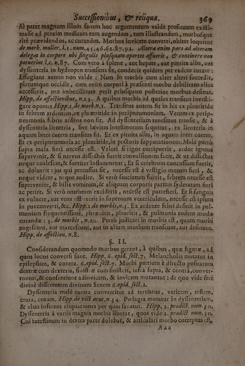 Lem s M ; TT | (? TU Succe[fonibtt , €9* veltqua, 369 AS patet magnum illum fenem hoc argumentum valde proficuum exifti- Tealfe ad. praxim medicam tum augendam ; tum illaftrandam , morbofque rité previdendos, ac curandos. Morbos invicem converti;obiter loquituc de morb, mulier. lv num.45.46.62.87.92.. Mltera enim pars ad alteram delegat in corpore ubi fingulis plufguam-oportet affuerit , € continere non potuerint lc, 8.8 7. Cum vero à Íplene , aut hepate , aut pitnita alba, aut dy (Ientería in hydropen tranfitus fit, conducit quidem per eadcm cura: : Effagiunt autem non valde ; Nam in morbis cum alter alteri faccedic, plerumque occidit , cum enim corpori à prefenti morbo debilitato alius accefferit, prz imbecillitate. perit priufquam pofterior morbus definat, Küipp. de affetlionibus, n.3 3. A quibus morbis ad quales tranfitus invefti- gare oportct ipp..de morb.n.1. Tranfitus autem fit in his cx pleuritide in febrem ardentem,ex phirznitide ia peripneumoniam, Verum cx peri p- neumonia febris ardens non fit, Ad dyffenteriam tenefmus tranfit, &amp; à dyffenterialienteria , five levitas inteftinoram fcquitur , ex lienteria in aquam inter cutem tranfitus fit, Ec ex pituita alba, in aquam inter cutem, Et ex-peripneumonia ac pleuritide,in pectoris fuppurationem, Mala portró fupra, mala fieri neceffe eft. | Veluti fi rigor corripuerit , ardor igneus füpervenit, &amp; (i nervus diffc&amp;us fuerit convulfionem facit, &amp; ut diflc&amp;us neque coalefcat;&amp; fortiter inflammetur ; Et (1 cerebrum conculfum faerit, ac doluerit cjus qui percuffus fit ^ neceffe eft &amp; veftigio mutum fieri , &amp; neque videres nequeaudire,. Si veró fauciatum fucrit, febrem neceffe eft ac perire. Si veró omentum exciderit , neceffe cft putrefieri, Et (i fanguis ex vulnere ,aut vena effloxeric io fupernum ventriculum, neceffe c(t ipfum in pusconverti, &amp;c. Hipp.1.de morbis,2.5. Ex ardente febri definit in pul- moniam frequentiffimé, phraoitis , pleuritis , &amp; pulmonia eodem modo. curanda : 3. de zzorbis ,2.20. Porró judicari in morbis cft , quum morbi augeícunt, aut marcefcunt, aut in alium morbum tranfcunt, aut definunt. Hipp. de affettion, n.8. $. II i Confiderandum quomodo morbos gerant , à quibus , qux figure , ad quos locos convetfi fant. ZZipp. 6. epid. fztl.7. Melancholia mutatur in. cpilepfiam, &amp; contra. 6.epid. (24.7. Morbi partium € directo pofirarum dextre cam dexteris, finiftiz cum finiftris, infrà fupra, &amp; contrà,conver- tuntur, &amp; confenriunt adinvicem, &amp; invicem mutantur : de quo vide fere diviné differentem divinum Senem 6 .epid. fel. a. Dyifenteria malé curata convertitur ad tertíanas, varicem, tcítem, crura, coxam, JZipp.de vict acut.z.$ 4. Podagra mutatur in dyfTenteriam, &amp; alias infernas cliquationes per quas fanatut.. ZZipp. 2. predict, mum. 3 o. Dy ffenteria à variis magnis morbis liberat, quos vide 2. predic? mum. 5o. - Cui inteftinum in dextra parte dolebat, &amp; atticulari morbo correptus cft, Y 1 ^ Aaa