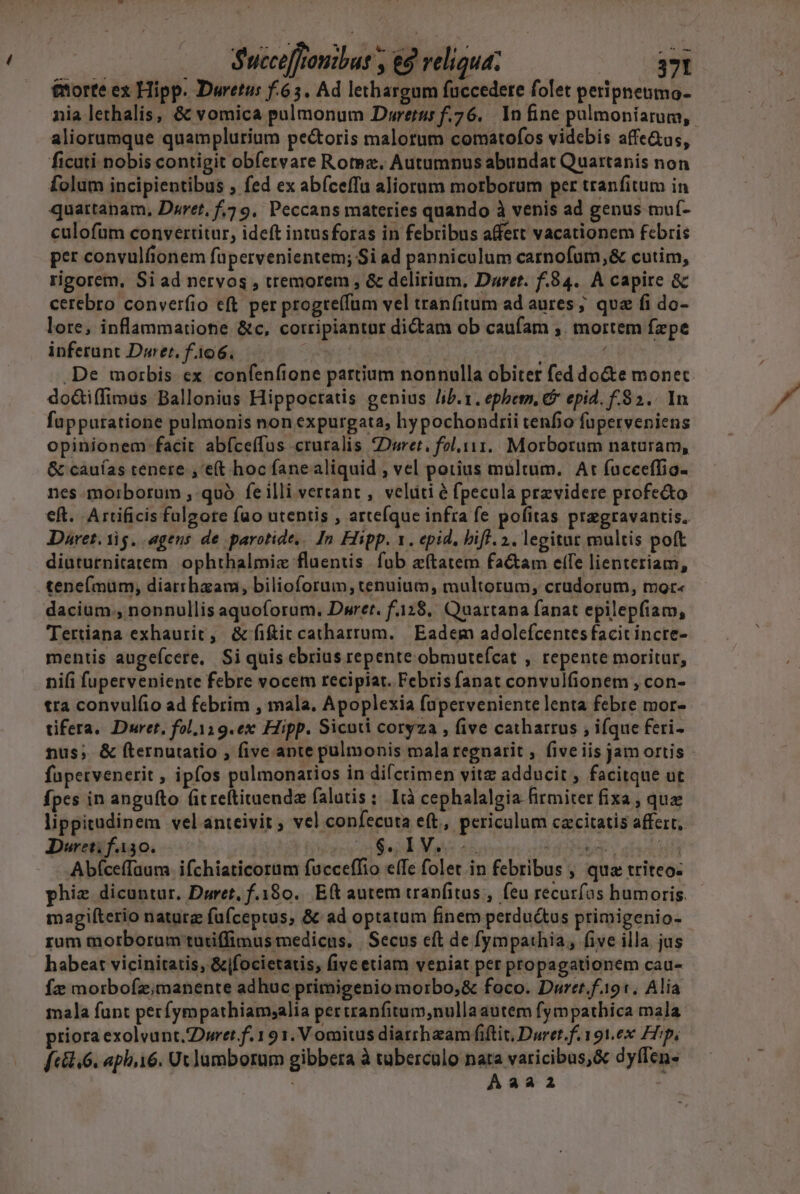 tnorte ex Hipp. Duretus f.635. Ad lethargum fuccedete folet peripneumo- nia lethalis, &amp; vomica pulmonum Dwretur f.76. In fine puülmoniarum,. aliorumque quamplurium pectoris malotum comatofos videbis affe&amp;us, ficuti nobis contigit obfervare Rotez. Autumnus abundat Quartanis non folam incipientibus ; fed ex abfceffu aliorum morborum per tranfitum in quartapam, Daret, f,? 9, Peccans materies quando à venis ad genus muf- culofuüm convertitur, ideft intusforas in febribus affert vacationem febris per convulfionem fa pervenientem; Si ad panniculum carnofuüm,&amp; cutim, rigorem, Si ad nervos , tremorem , &amp; delirium, Daret. f.84. A capire &amp; cerebro converfio eft per progte(fum vel tranfitum ad aures ; que fi do- lore, inflammatione &amp;c, cotripiantur dictam ob caufam ;. mortem fzpe inferunt Durer. f.106. ew! - .De morbis ex confenfione partium nonnulla obiter fed do&amp;e monet do&amp;iffimus Ballonius Hippocratis genius /ib.1. ephem. &amp; epid. f-92.. In füppuratione pulmonis non expurgata, hypochondrii tenfio fuperveniens opinionem facit abíceffus cruralis Durer, fol.111.. Morborum naturam, &amp; cauías tenere ,'e(t hoc fane aliquid , vel potius multum. At fucceffio- nes morborum , quà feilli vertant , veláti é fpecula przvidere profe&amp;to eft. Artificis fulgore fao utentis , arteíque infra fe pofitas pregravantis. Daret. iig. agens. de parotide,. In Hipp. 1. epid, biff. 2. legitur multis poft diuturnitatem ophthalmiz fluentis. fub etatem factam elfe lienteriam, tenef(mumy, diarrhaam, bilioforum, tenuium, multorum, crudorum, mor- dacium., nonnullis aquoforum, Dwret. f.128.. Quartana fanat epilepfiam, Tertiana exhaurit , &amp; fiit catharrum. | Eadem adolefcentesfacitincte- mentis augeícere. Si quis ebrius repente obmuteícat , repente moritur, ni(i fuperveniente febre vocem recipiat. Febris fanat convulfionem , con- tra convulfio ad febrim , mala. Apoplexia füperveniente lenta febre mor- tifera. Duret, fol.119.ex Hipp. Sicuti coryza , five catharrus , ifque feri- nus; &amp; fternutatio , five apte pulmonis mala regnarit ; five iis jam ortis fupervenerit , ipfos pulmonarios in difcrimen vitz adducit , facitque ut fpes in angufto (itreftituendz falutis ;. Ità cephalalgia firmiter fixa , quz lippitudinem vel anteivit , vel confecuta eft, periculum cacitatis affert, Dureti fA30. ! S d MS E kdo Fee ofi ifa Abíceffaum ifchiaticorum fucceffio e(Te folet.in febribus , qua triteo- phiz dicuntur. Duret, f.180.. Eft autem tranfitus , feu recuríos bumoris. magiíterio naturg fufceptus, &amp; ad optatum finem perductus primigenio- rum morborum turiffimus medicus. | Secus eft de fympathia, five illa jus habeat vicinitatis, &amp;jfocietatis, five etiam veniat per propagationem cau- Íz morbofz;manente adhuc primigenio morbo;,&amp; foco. Duret.f.191. Alia mala funt perfympathiamsalia per tranfitum,nullaautem fympathica mala priora exolvant. pret f. 1 91. V omitus diarrhzam fiftit, Duret.f.191.0x Hip, f[ «8.6. aph.16. Ut lumborum gibbera à tüberculo - vaticibus,&amp; dyflen- | aa2 |