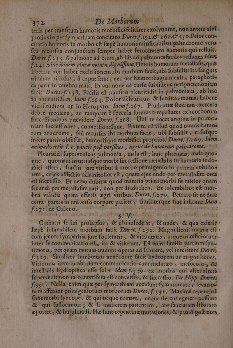 375 . ... De Minborum' TUN SE oe i la ia $.ub TONS is qu m RENS visto uc teria per tranfitum humoris morbifici feliciter exolvuttur, non autem alit: fei fecurfus conjanétam femper habet ferocitatem humoris qui refluit, Duret.f.2 5 s. A pulmone ad ctürajab his ad pulmonesfaciles refluxus Iden f.i 41.vide ibidem plura netatu digni[]una.Owris humorum metaftafis qu&amp; liberam noa habet exclufionem,ibi morbum facir,ubi fubfiftit:1ta fanguis nimium biliofus , (i caput ferat , nec per hemorrhagiam exit; paraphori- . ca parit in cetebro-mala, Ià pulmone de curfu fubíiltens peripneumontam vicif£tudines.nr in Heropyto. Idemf.267. Prudcntie ftudium exetcera fücccflionibus previdere D»wret.f.268. Ubi te docet anginz.in pulmo- niam facceffiones., converfionefque. Ratum eft illud quod omnis humos rum anadrome , fei recürfus ibi morbum facit, ubi fub(ittit 5 cafufquo animaduertir 1, c; paucis poft verfibus , agens de humorum palindrome, —— Pleuritidi fuperveniens pulmonia.; mala eft ; huic phrenitis; mala quo- que ; quoniam inutriufque morbi fucceffione metaftafis fict humoris indo-- Ms f:2731: ex Galeno, | | IE. Mos gu 3» 6v. Cathatri ferini prolapfas , &amp; ub inter fe communicatio efL, ita &amp; vitiorum. Ef enim fimilis partium fyn- Vitiotuim icem lumbaritim-commuaicatio-cum-inefarzo ,: mefocolo- és füpervenitinon raro; mortifera eft converfie, &amp; facce(fio. Ex Hipp. Daret; fss1. NuHa enim que per fympathiam acciduntfymptomata j' levatioz hem affztunt primigenioram morborum Dres, f. 55 y. Maxime repentinii fant morbi fyacope, &amp; qui-neque urinam ; neque (tercus egerere poffuns &amp;: qui füffocantur; &amp; fi -malierem parientem.; avt fauciatam liberare