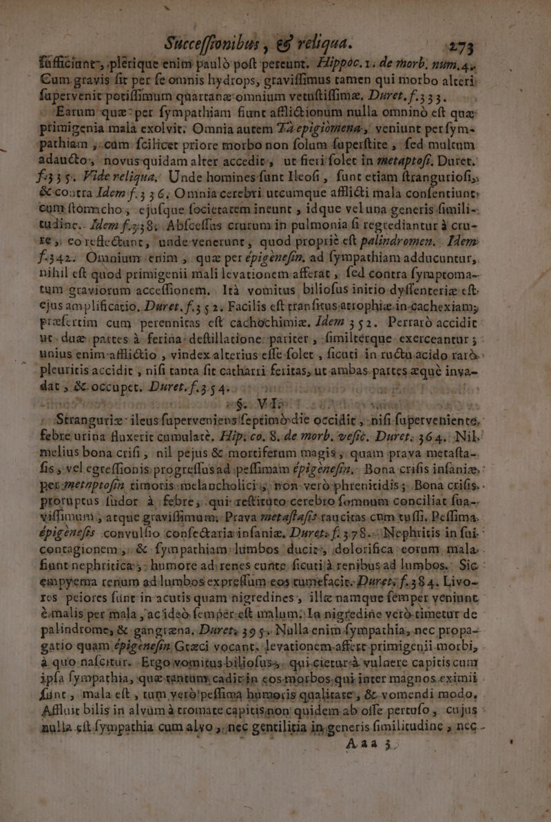 hi — Succe[fronibus , &amp;9 reliqua. 2273 fafficiant, plerique enim paulo poft pereunt. FIppoc. 1; de msorb; nim, 4, Cum. gravis fit per fe omnis hydrops; graviffimus tamen qui morbo alteri: fapervenit potiffimum quartanz:omnium vetuftiffima, Dorer. f.5 55. - Earum quz:per fympathiam fiunt afliionum nulla omninó cft quac primigenia mala exolvit: Omnia autem Ta-epigiomena:,. veniunt perfym- pathiam ,:cüm fcilicet priore morbo non folum fuperftite ,- fed multum adaucto, -novusquidam alter accedit, ut fieri folet in emetaptof£, Duret. fa3$. Fide reliqua; Unde homines fant Ilcofi,' funt etiam ftxanguriofi; &amp; cootra Idem f.5 ; 6; Omniacerebri utcumque afflidi mala confentiunt eum f(tommcho:, ejufque focietacem ineunt ; idque veluna generis fimili-- tudinc.. Ilem f.558vAbfceffas cruzum in palmonia fi regcediantur à cru- f342. Omnium.enim , quz per épigénefiz, ad fympathiam adducuntur, tum graviorum acceífionem. . Ità vomitus biliofus initio dyffenteriz cft. ejus amplificatio. Dwret. f.5 s 2. Facilis eft ttanfitusatrophiz.in-cachexiamy unius enim-aflli&amp;io , vindex alterius effe folet , ficati in ruta acido rarà. pleuritis accidit , nifi tanta fit catharri feritas; ut ambas. pattes equé inya- dat » &amp;- occupet. Duret.f.3.5 dea j)bitidaodns djgtogrdSes nt melius bona crifi ; nil pejus &amp; mortiferum magis ;; quam prava metafta- prorüptus fudor. à febre ;..qui- aeftitüto: cerebro fomnum conciliat fua-. viffimum , atque graviffimum;- Prava meta[fa[i5-tau citas.cbm tv ffi. Peffima. empyema renum ad.lumbos expreflum-eos cumefacic: Daret; f.58 4. Livo- ros peiores füntin'acutis quam nigredines;, ille namque femper veniunt. éimalis per mala jac ideó femper:eft alum: Ia nigrediáe veró-timetur de palindtome, &amp; .gangrena, Durets 59 5. Nalla enim fympathia, nec propa-- à quo nafcitur. -Ergo vomitus biliofus. qui.cietarà vulaere capitis cum Aaàá 3.