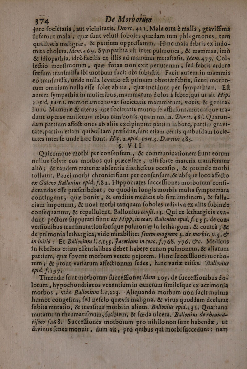 ( : hu ij uu. jure focietatis j aut vicinitatis. Duret. 42 1, Malaorta &amp; malis ; graviffima ipferant mala; quz funt veluti foboles quedam tum phlegmones, tum qualitatis malignz, &amp; partium oppreffarum. -Hinc mala fcbris ex indo- mita choleta./2e7. 4 69. Sym pathia eft inter pulmones , &amp; mammas, imó &amp; idiopathia, ideó facilis ex illis ad mammas mertafta(is, J7em.477. Col- le&amp;io menftruorum , quz foras non exit per uterum ; fed febris ardore fütfum ttanfmilfaibi motbum facit abi fubüftit, Facit autem ini mammis €o tranfmi(fa, unde nulla levatio eft primam oborta febris, ficuti morbo-. rum omnium nulla effe folet ab iis , quz incidunt per fympathiav. Eft autem fympathia in mulieribus, mammatum dolor à fcbre;qui ut ait Zip. 2.epid, part A. memoriam renovat focietatis mammarum, vocis, &amp; genita: lium, Maumimz &amp; uterus jure focietatis mutuo fe afficiont,mutuafque tra- dunt opéras mulierum rebus tam bonis,quam malis. Dur:t. 48j. Quarun- dam pattium affe&amp;iones ab aliis excipiuntur partim labore; partim gravi- tate,partim etiam quibufdam prafidiis,(unt etiam certis quibufdam focie- tates interfe unde hec fiunt. FZip. a.epid. part.3. Dretus 485. i£ O401227 1 $. VIL : Qbicumque morbi pet confeníum., &amp; communicationemfiunt eorum nullus folvit eos morbos qui przcelfere ,' nifi forte materia transferatur alió; &amp; tandem materiz abfentia diathefeos occafio , &amp; proinde morbi tollatur, Pauci morbi chronicifiunt per confenfum,&amp; abfque loco affe&amp;to ex Galeno Balloniur epid, f.8 1. Hippocrates fuccefflones morborum confi- derandas effe przfcribebat; eo quod in longis morbis multa fymptomata contingunt, quz bonis , &amp; eruditis medicis ob fimilitadinem , &amp; falla- ciam imponunt, &amp; novi morbi tanquam foboles tediviva ex aliis fubinde €onfequantur, &amp; repullalent, Ballonius cozfil.13. Qui ex lethargicis eva- dunt: pe&amp;ore fuppurati fiunt ex ZZipp. in coac. Ballonius epid, f. 5 $. de com» verfionibus tranfmutationibufque pulmoniz in lethàrgum, &amp; contrà j^&amp; de pulmonia lethargica; vide mirabiliter fenem onagsum 5. de morbis. n. . e in initio : Et Ballonium l. c.33$. Jacotium in coac. f.7 68. 276. C/'c. Medicus in febribus etiam effentialibus debet habere caram pulmonum, &amp; aliarum partium, qua fovent morbum vetere pejorem. Hinc fucceffiones morbo- rum ;' &amp; ptout variarum affedionum fedes, hinc varie crifes; Ballonius epid. f.397.- IPSE digi pRN8aopat3 Timendz funt morborum fücceffiones Idem 205. de facceffionibus do- lorum , hypochondriacos vexantium in cancrum (imilefque ex acrimonia morbos , vide Ballonium l. c.223. - Aliquando morbum non facit multus humor congeftus, fed nefcio quavis maligna, &amp; virus quoddam declarat. fabita mutatio, &amp; tranfitus morbiin alium. Ballozius epid.1 32. Quartana mutatür in rheumati(mum, fcabiem, &amp; feda ulcera. Ballonius de vbeuma- tifino f468. Swccefliones motborum pro nihilonon funt habendz , ut divinus fenex monuit ; dum ait, pro quibus qui morbifuccedunt: nam Ll