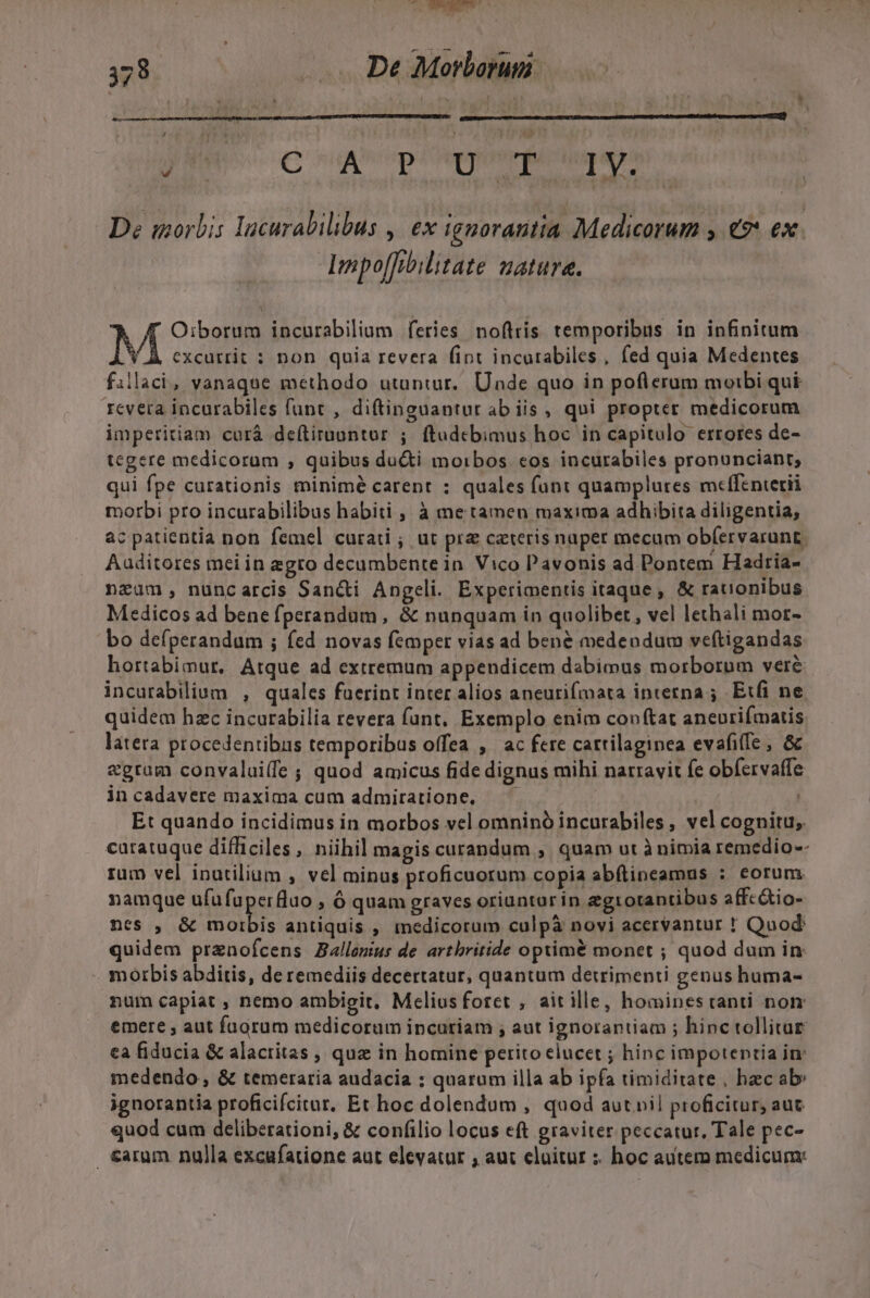 y .- oM 378 TUN De Morborum JE C uA pipe fcugay: De morbis Incurabilibus , ex igporantia Medicorum , €? ex. : Impo[Tebilitate Zature. 7! Oiborum incurabilium feries noftris temporibus in infinitum N excurrit : non quia revera fint incutabiles, fed quia Medentes fillaci, vanaqne methodo utuntur. Unde quo in poflerum moibi qui tcvera incurabiles funt , diftinguantur ab iis, qui propter medicorum imperitiam curá deftirnuntur ;. ftudcbimus hoc in capitulo errores de- tegere medicorum , quibus du&amp;ti moibos cos incurabiles pronunciant; qui fpe curationis minimé carent : quales fant quamplures meffenterii morbi pro incurabilibus habiti , à me tamen maxima adhibita diligentia, ac patientia non femel curati ; ut pra cateris nuper mecum ob(ervarunt. Auditores mei in egro decumbente in. Vico Pavonis ad Pontem Hadria- nzüm, nuncarcis Sancti Angeli. Experimentis itaque, &amp; rationibus Medicos ad bene fperandum, &amp; nunquam in quolibet , vel lethali mot- bo defperandum ; fed novas femper vias ad bené medendum veftigandas hortabimur, Atque ad extremum appendicem dabimus morborum veré incurabilium , quales fuerint inter alios aneurifmata interna ; Etfi ne quidem hzc incurabilia revera fant, Exemplo enim conftat aneurifmatis. latera procedentibus temporibus offea , ac fere cartilaginea evafiffe , &amp; «gram convalui(fe ; quod amicus fide dignus mihi narravit fe obfervaffe in cadavere maxima cum admiratione, — | Et quando incidimus in morbos vel omninó incurabDiles, vel cognitu, caratuque difficiles, niihil magis curandum , quam ut à nimia remedio-- rum vel inatilium , vel minus proficuorum copia abftineamus : eorum namque ufufuperfluo , ó quam graves oriuntar in egtotantibus affc&amp;io- nes , &amp; pd antiquis , medicorum culpà novi acervantur ! Quod: quidem prenofcens Ballemus de artbritide optimé monet ; quod dum in: morbis abditis, de remediis decertatur, quantum detrimenti genus huma- num capiat , nemo ambieit, Melius foret , aitille, hominestanti non emere , aut fuorum medicorum incuriam ; aut ignorantiam ; hinc tollitur ea fiducia &amp; alacritas , quz in homine perito elucet ; hinc impotentia in: medendo, &amp; temeraria audacia : quarum illa ab ipfa timiditate , hec ab» ignorantia proficifcitur. Et hoc dolendum , quod aut pil proficitur, aut quod cum deliberationi, &amp; confilio locus eft graviter peccatur. Tale pec- . €aram nulla excufatione aut elevatur , aut cluitur : hoc autem medicum: