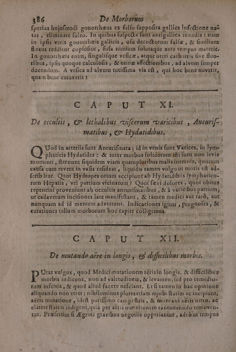 LU 386 — De Morborugi fpurias hujufmodi gonotrhaas ex falfo fuppofita gallica Infe&amp;ipne na2 tas , eliminare foleo. In quibus fufpe&amp;ta funt antigallica remedia : naay in ipfis veris gonorrhais gallicis  ufa decoctotum falíz , &amp; fi milium fluxus redditur copiofior, fufa nimium folutaque ante tempus materie, In gonorrhzis enim, fingulifque veficz , atque uteri catharris (ive floo- tibus, ipfis quoque calculofis , &amp; urinae affétiopibus , ad alvum femper * ducendum. A vefica ad alvum tutiffima via eft , qui hoc bene novetiít,. ' quam bene curaverit ? | JOB | Vd Qi Rupe pan ence ete i n De occultis , € letbalibus coifcerum cvaricibus ., Aueuri[-; matibus , «?* Hydatidibus. Uod in arteriis fant Aneurifmata ; id in venís funt Varices, in lym- phaticis Hydatides : &amp; inter morbos folidorum ifti funt non levis momenti , fternunt fiquidem viarn quampluribus malisinternis, quorum - caufa cum revera in vafis refideat ; liquidis tamen vulgo ut moris eft ad- fcrib itat. Quot Hydtopes ottum accipiunt ab Hydatidibus]ymphatico- rum Hepatis, vel partium vicinarum ? Quot fzvi dolores ; quot obitus. repentini proveniunt ab occultis aneurifmatibus , &amp; à varicibus partium; ut cadaveram incifiones late manifeftant , &amp; tamen medici aut raró, auc nunquam ad id mentem advertunt, Indicationes igitur , prognofes , àc curationes talium morborum hoccapite colligemus. — ——— pns 2 TT UT 2 20i a s M. &amp; à v 4 nre m ccc ecce di  4 WT. , I 11.431 ) á&amp;J Eun EMO UOS hghieas po quite mam De mutando acre in longis , 9 diffeilibus morbis. 5. Urat valgus , quod Medici mutationem a&amp;risin longis, &amp; difficilibus | morbis indicunt, non ad valetudinem, &amp; levamen; fed pro remedio- ruim infcitia , &amp; quod aliud facere nefciant. Et(i tamen in hac opinione | aliquando non etret : nihilominus pluresetiam morbi ftatim ac incipiunt, acris mutatione , ideft poriffimo campceftris, &amp; montani aeris nitro, aC clatere ftatim indigent,quia per aeris mutationem tantummodo removen- tur, Prafertim fi Zigroti gravibus negotiis opperiantur ; adcó ut tempus