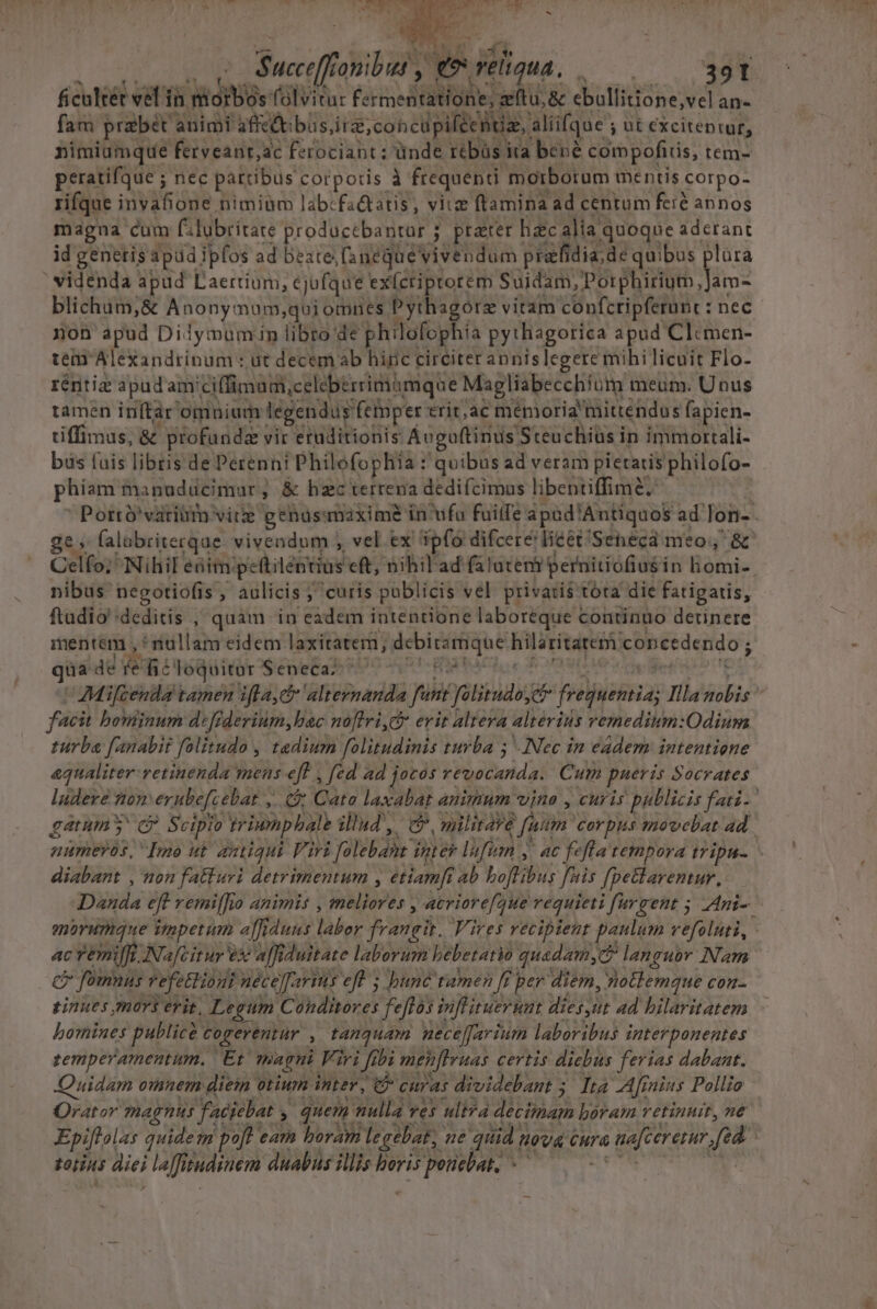 Suciftdibal ; Wn deliqua. beu 39T ficultét vel fr h niorbó: 0s folvitur Fer medii he ; &amp;eftu, &amp; ebulfitione;vel an- fam praebet animi affcdt büs ira, concupiféeBue, aliifque ; ; ut cxciteptur, nimiumque ferveant,ac ferociant; ünde rebüs ira bene compofiiis, tem- peratifque ; nec partibus corporis à frequenti morborum mentis corpo- rifque inVisdge. nimigm labcfa&amp;atis , vitz ftamina ad centum feit annos magua cum filubritate producebantur ; prater hzc alia quoque aderant id genetis apud ipfos ad beate [snequevivendum pratidia, de quibus plara ' videnda apud Laertium, cjufque ex(criptotem Suidam, Porphirium Ms: blichum,&amp; Anony: mum;qui omnes Pythagorz vitam confcripferunt : nec non apud Dilymumin libro de philofophia pythagorica apud Clcmen- tem Alexandrinum: ut decem ab hinc circiter annis legere mihi licuit Flo- réntia apudam' iffimadi,celebérrimimque Magliabecchium meum. Unus tamen inftar omnium legendus fctmper tab menioria tuittendus fapien- tiffimus, &amp; profunda vir eruditionis: Ávguftinus Steuchiüs in immortali- bus fuis libris de Perenni Philofophiia : quibus ad veram pietatis philofo- phiam manuducimar , ; &amp; hac terreva dedifcimus libentiffime, — Porró'vatitim vire genasamaxime in'ufa fuiffe apüdlAntiquos ad lon-- ge; falabriterque vivendum ; vel ex ipfo difcereéi lieet: 'Sehecd meo, &amp; Celfo; Nihil eaim: pettiléntius eft; nihil'ad falatemi bernitiofiusin liomi- nibus negotiofis, aulicis ; curis atte vel. privatis tóta die fatigatis, ftadio :deditis , quàm -in eadem intentione laboreque continuo detinere mentem , ! nullam eidem laxitateri, sene qiu t gent ep concedendo; ; qu dé re fic Toquitar Seneca AMifcenda tamen ifla, altevmanda fin faliiudo filie Ilis POS facit boniinum d«ff. derium, bac noftri erit altera alterids remedium:Odium turba fanabit folitudo , tadium folitudinis turba 5 Nec in eadem intentione aqualiter-retinenda mens eff , fed ad jocos revocanda. Cum pueris Socrates ludere zom erubefa ebat, (&amp; Cato laxabat animum vine , curis publicis fati-: gatum y G Scipio triumpbale illud, C? militave t fuum. corpus movebat ad. numeros, Imo ut antiqui Vari ; folobahe inter lüfian , , 4€ fefla tempora tripu- diabant , non fatturi detrimentum , étiamft ab boftibus fnis fpettarentur,. 399a eff remi[[io animis , meliores , acriorefaue requieti [urgent 5; Ani-- amorumque impetum affiduus bbor frangit. Fires recipient paulum vefoluti, ac remiff. ANafcitur t ex affi duitate laborum bebetatio quadam, languov Nam C fomnus refettioni néce[arims eft 5 bunc tamen ff per diem, Wollemque C0Hn-. sinues mars erit, Legum C Dulhores feftas inf ituer uat diei; ad hilaritatem bomines publicà cogerentur , tanquam nece[farium laboribus interponentes temperamentum. Et. magni | Viri fibi menfiruas certis diebus ferias dabaat. Quidam omnem diein otium. inter, rod curas dividebant 5; Ita Afinins Pollio Orator magnis faciebat , , quem t 7ulla : ves uli?a decimam boram retinuit, né Epiftolas quide n poft ear boram legebat, ue quid ; nova eura ra naftereni fed torius diei la[fi indien duabus illis boris ris peutbap.^ »