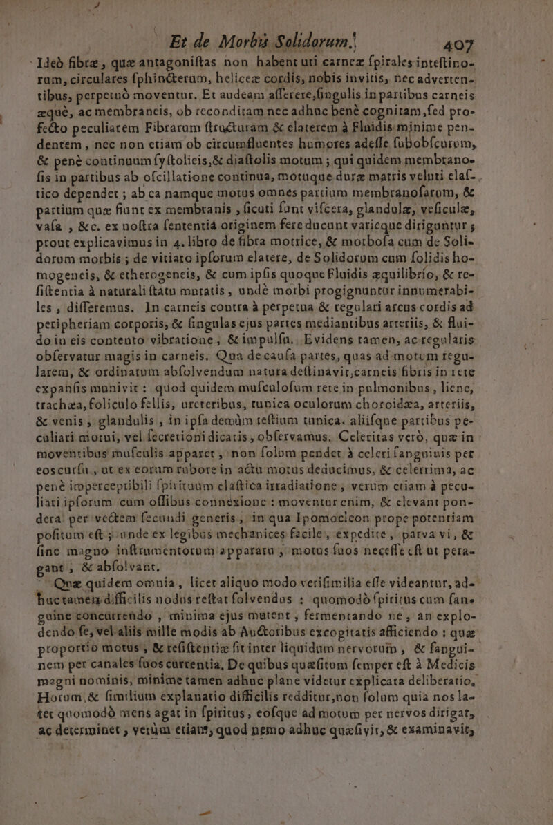 - deb fibrz , quz antagoniítas non habent uti earnez fpirales inteftino- ram, circulares fphiné&amp;terum, heliceze cordis, nobis invitis, nec adverten- tibus, perpetuó moventur, Et audeam afferere, fingulis in partibus carneis zqué, ac membraneis, ob reconditam nec adhuc bené cognitam ,fed pro- fc&amp;o peculiarem Fibrarum ftrocturam &amp; elaterem à Flnidis minime pen- dentem , nec non etiam ob circumfluentes hamores adeffe ADR RR &amp; pené continuum fy (tolicis,&amp; diattolis motum ; qui quidem membrano- fis in partibus ab ofcillatione continua, motuque durz matris velnti elaf- tico dependet ; ab ca namque motus omnes partium membranofarom, &amp; partium quz fiunt ex membranis , ficuti fant vifcera, glandulz, veficulz, vaía , &amp;c. ex noftra fententiá originem fere ducunt varieque dirigantur; pront explicavimus in 4. libro de fibra motrice, &amp; motbofa cum de Soli- dorum motbis ; de vitiato ipforum elatere, de Solidorom cum folidis ho- mogeneis, &amp; etherogeneis, &amp; cum ipfis quoque Fluidis zquilibrío, &amp; re- fitentia à naturali ftatu muratis , undé moibi progignuntur inpumerabi- les , diffsremus. ln carneis contra à perpetua &amp; regulari arcus cordis ad peripheriam corporis; &amp; (ingnlas ejus partes mediantibus arteriis, &amp; flui- do in eis contento vibratione , &amp; impulfu., Evidens tamen; ac regularis obfíervatur magis in carneis, Qua decauía partes, quas ad. motum regu- larem, &amp; ordinatum abfolvendum natura deflinavit,carneis fibris in rete expanífis munivit : quod quidem mufculofum rere in pulmonibus , liene, trachza, foliculo fellis, ureteribus, tunica oculorum choroidza, arteriis, &amp; venis , glandulis , in ipfa demàm teftium tunica; aliifque partibus pe- cüliari ciorui, vel fecrevionidicatis, obfervamus. Celeritas veró, qua in moventibus mufculis apparet , non folum pendet à celerifanguiuis pet eoscuría , at ex eorum rubore in actu motus deducimus, &amp; celerrima, ac pené irppercepribili fpivitaüm elaftica irradiatione , verum etiam à pecu- liari ipforum cum offibus connéxione : moventur enim, &amp; elcvant pon- dera: pet vedtem fecundi generis, in qua Ipomocleon prope potentiam pofitum e(t j ande ex legibus mechanices facile, expedite, parva vi, &amp; fine magno inftrumentorum appararu , motus fuos neceffe cft ut pera- gant, &amp; abíolvant. Quz quidem omnia, licet aliquo modo verifimilia effe videantur, ad-- huctamen difficilis nodus reftat folvendos : quomodó fpiritus cum fan» uine concürrendo , minima ejus mutent , fermentando re, an explo- dendo fe, vel aliis mille modis ab Au&amp;otibus excogitaris afficiendo : qua proportio motus , &amp; refi(tentiz fitinter liquidum nervorum ,. &amp; fangui- - nem per canales fuos cuttentia, De quibus quafitum femper eft à Medicis magni nominis, minime tamen adhuc plane videtur explicata deliberatio, Horom,&amp; fimilium explanatio difficilis redditur,non folum quia nos la- tet quomodó mens agat in fpiritus; eofque ad motum per nervos dirigat, ac determinet ; veram etiant; quod nemo adhuc quafivit, &amp; examinavit; H