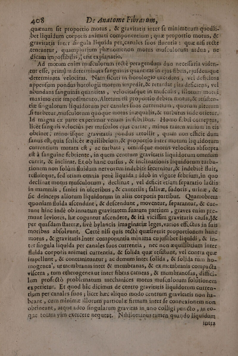 quanam fit proportio motus , &amp; gravitatis inter fe minimorura quodli- bet liquidum corporis animati componentium ; qux propottio motus, &amp; ^ gravitatis intcr fingula liquida per,canales fuos fluentia : qua nifi recte teneautür, quamplurium phenomenon morus mufculoruf ardua, ne dicam impoflibilis; crit explanatio. Pcia -Ad motum enim mufculorum re&amp;é peragendumi duo. neceffaria viden- «ut effe, primm determinata fanguinis quancitas in cjus fibris, cjufdeaique xdleterminata. velocitas, Nam ficuti in horologio excedens , .vcl deficiens appeofum pondus'horologii motum impedic,&amp; retardar jira deficiens, vel abundans fanguinis quantitas ,' velocicafque in tnufcalis ; illorum mote. maximo etit impedimento, Alterum ett proportio debica motus;&amp; re(ifteo- tiz (ingulorum liquidorum per canales [uos catrencium , quorum alterum Ái tarbetur ,mufculotum quoque motüs inzqualis,&amp; turbatus inde orietur, ld magna ex parte experimur verum in fcbiibas. Homo £bii correptus, licéc fanguis velociüs per mufculos ejus curtac , minus tamen virium in eis obiinet; miaorifque gravitatis pondus attollit , quam non efficit dum fanus eft; quia fcilicéc equilibrium, &amp; piopottio inter motum liquidorum currentium matata eft ; ac turbata ;, omuüifque morus velocitas abforpta eft à fanguine fcbrienre , in quem ceocrum gravitatis liquidorum omniam currit &amp; inclinat. Ecob hanc curfus , &amp; inclinationis liquidorum türba- tionem non folàm fluidum nervornm indcbire feceraitur,&amp; indebit? fluit, rclluicque, fed ctiam omnia. pené liquida.: idcó in vigore febrium,in quo decliaat motus mufculorum , declinat , vel deficit etiam feparatio la&amp;is- in mammis , faniei in ulceribus , &amp; cauteriis ; falivz, fudoris , urinz , &amp; bc deinceps aliotum liquidorum in aliis corporis partibus. Quamobreta quoniam fluida a(cendint , &amp; deícendunt , moventur, Íeparantur, &amp; cur- raot hiac indé ob innatam gravitatem fuarum partium , graves enim pre- munt leviores, hz coguntar afcendere, &amp; ità vicilIim gravitatis caufa; per quafdam (tacerae, m bylancis imaginariz leges,varios eff.&amp;us jn fuis motibus ab(olvunt. Certé nifi quis re&amp;té qualiyerit proportionem hanc - motus , &amp; gravitatis inter coraponentia minima cujuflibecliquidi , &amp; in- ter fingula liquida per canales fuos currentia , nec non equilibrium inter fluida corpotis animati cutrentia, &amp; folida qua tcfituat, vel contra quz impellunt , &amp; conttanituntur ; ac demum inte: folida , &amp; folida rum ho- mogeneca', utmembranasinter &amp; metabranas, &amp; ex mcmbranis compa &amp;ta vifcera , tum ctherogenca ut inter fibras carneas , &amp; membranofas, diffici-. lem prof«&amp;ó problematum mechanices motus mufcalorum folütionem experietur, Ec quod hic dicimus de centro gravitaris liquidorum cutren- tium per canales fuos ; licet haec aliquo modo centrum gravitatis non ha- beant , cum minim:ze illorum particulz firmam inter.fe connexionem rion obtineant , atque adeo fingularum gravitas in,uno colligi puri&amp;o , 18 co- que toiam yim exercere nequeat. Nihilominus iamen quando liquidum ; . inya