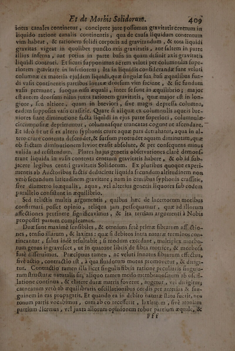 am 4 A N  T | — £t de Morbis Solidoruim. 409 $atra. canales continetur ,. concipere jure pollumus gravitatis centrum ia liquido ratione eanalis continentis, qua de caufa liquidum contentum vim habeat , &amp; rationem folidi corporis ad gravitandum , &amp; tota liquidi gravitas vigeat in quolibet puncto axis gravitatis , aut faltem in parte illius inferna , aut. potius in parte bafis in quam defipit axis gravitatis liquidi contenti. Et ficuti füpponimus á&amp;rem veluti per.columnoulas fupe- riorem :gravitare in inferiorem ; Jta in liquidisconfideranda funt veluti columnz ex materia ejufdem liquidi;qua fingula fua ba(i zqualibus fur.- di vafis continentis partibus iponixe deorfum vim faciunt , &amp; (ic fundum vafis premunt, fuoque-nifü equali ,.inter fe funt in zquilibrio ; major c(t autem deorfam nifus juxta rationem gravitatis, quz major cft in lon- giore , f:u altiore, quam in breviori, five megis depreffa columna, eadem fappofita vafis cra(fitie. Quare fi alique ex columnulis aqueis bre- viotes fiant diminutione facta liquidi in ejus parte (uperiori ; columnulz- circumpofit deprimantur ; columnafque truncatas cogunt ut afcendant, 7 Et ideó 6c ut (1 ex altero fyphonis crure aque pars detrahatur, aqua in al- tero crure contenta defcender,&amp; furfum protrudet aquam diminutam;quz ob fictam diminutionem levior evafit abfolute, &amp; per confequens minus valida: ad refiftendum. | Plures hujus generis obfervationes claré demonf- trant liquida in vaíis contenta centtum gravitatis habere ,, &amp; ob id fub. jacere legibus centii gravitatis Solidorum. Ex pluribus quoque experi- mentis ab Au&amp;oribus fa&amp;is deduciturliquida fecandumaltitudinem non veró fecundum latitudinem gravitare ; nam ia cruribus fy phonis craffitie, five diametro iozqualis, aqua, vel alterius gcneris liquores fub eodem parallelo confitant in equilibrio, | ik . Sed teli&amp;is multis argumehtis , quibus hec de lacertorum motibus . confitmari. poffet opinio , reliqua jam perfequamur , qua dillorum affediones pertinere fignificavimus , &amp; ita rertiam argomenti à Nobis propofiti partem compleamus. - CREER Duz funt maximé fen(ibiles , &amp; omnium feié prima fibrarum a£. &amp;io- nes , tenfio illarum , &amp; laxiras : quz (i debitos intra naturz terminos con tineantur , falus indé tefultabit ; (i modum excedant , maltiplex morbo- rum genus ingravefcet , ut in quataor libris de fibra motrice, &amp; morbofa fasé differuimus, | Precipuus tamen , ac veluti innatus fibiarum cffcétus, fivéa&amp;kio , contractio cft , à qua flaidorur motus promovctur , &amp; dirigi- tur, Contra&amp;tig ramen illa licet fingulis fibris ratione peculiaris fioguia- rum ftructurz natüralis fir; aliquo camen modo mcmbranofarom ab ofcil- latione continua , &amp; elatere durz matris fovetur , augetur , vci dicigiturg .carnearum yeró ab zquilibratis ofcillationibus cordis per arreiias &amp; faua- guinem in eas propagatis, Et quando ea in debito natura (latu fuciir, nos tonum partis vocabimus , . cumab co recelferiz , laxitatum , fivé atoniam .garrinm dicemus , vcl juxta aliorum opipionem Pci aequale, &amp; *