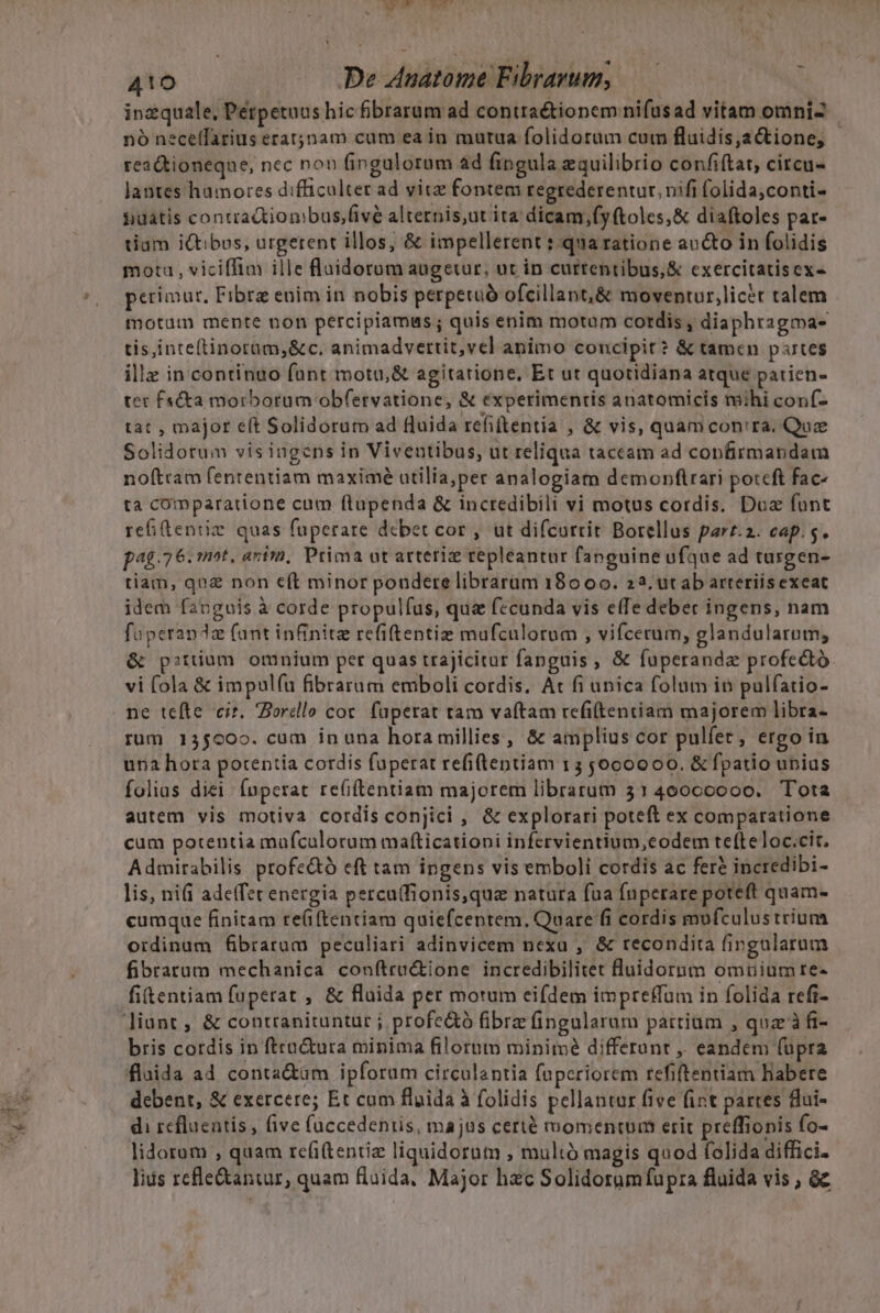 inzquale, Pétpetnus hic fibrarum ad contraétionem nifusad vitam omni nó neceffarius eratjnam cam ea in mutua folidorum cum fluidis,2&amp;tione, - reaGtioneqne, nec non fingulorum ad fingula equilibrio confiftat, citcu- lantes hamores difficulter ad vitz fontem regrederentur. nifi folida,conti- $uatis contractiombus,fivé alternis,ut ita dicam ,fyftoles,&amp; diaftoles par- tiam iQtibos, urgerent illos, &amp; impellerent : qua ratione avcto in folidis mota , viciffim ille fluidorum augetur, ut in curtentibus,&amp; cxercitatisex- petimur, Fibrz enim in nobis perpetuó ofcillant,&amp; moventur,licet talem motum mente non percipiamus; quis enim motum cordis, diaphragma- tis,inteftinoram,&amp;c. animadvettit,vel animo concipit? &amp; tamen partes illz in continuo funt motu,&amp; agitarione, Et ut quotidiana atque patien- tet f«&amp;kta morborum obfetvatione, &amp; experimentis anatomicis mihi conf- tat , major eft Solidorum ad fluida refiftentia , &amp; vis, quam con'ra. Que Solidorum visingens in Viveutibus, ut reliqua taceam ad confirmandam noftram fententiam maximé atilia,per analogiam demonflrari poteft fac- ta comparatione cum flupenda &amp; incredibili vi motus cordis. Doa funt refideniiz quas fuperare debet cor, ut difcorrit Borellus parr.2. cap. s. pa. 76. mot, arii, Prima ot arteriz tepleantur fanguine ufque ad turgen- tiam, qua non e(t minor pondere librarum 18000. 223. utab arteriisexeat idem fanguis à corde propulfus, qua fecunda vis effe deber ingens, nam fuperandz (ant infinite refiftentiz mufculorum , vifcerum, glandularum; &amp; p?tüum otunium per quas trajicitur fanguis ,« füperandz profe&amp;tó. vi fola &amp; impul(íu fibrarum emboli cordis. At fi unica folum in pulfatio- ne tefte cir. orcdlo cor. füperat tam vaftam refiftentiam majorem libra- rum 135000. cum inuna hora millies, &amp; amplius cor pulfer, ergo in una hora potentia cordis fuperat refiftentiam 15 5,000000. &amp; fpatio unias folias diei Ínperat reGftentiam majorem librarum 3140000000. Tota autem vis motiva cordis conjici , &amp; explorari poteft ex comparatione cum potentia mufcalorum mafticationi infervientium,eodem te(teloc.cit. Admitabilis profe&amp;ó cft tam ipgens vis emboli cordis ac fere incredibi- lis, nifi adeffet energia perca(fionis,qua natura fua fnperare poteft quam- cumque finitam re(i(tentiam quiefcentem., Quare fi cordis mufculustrium oidinum fibrarum peculiari adinvicem nexa , &amp; recondita fingularum fibrarum mechanica conftru&amp;ione incredibilitet fluidornm omuium re- fitentiam fuperat , &amp; fluida per motum eifdem impreffum in folida refi- bris cordis in ftra&amp;ura minima filorum minimé differant ,, eandem (üpra fluida ad conta&amp;üm ipforum circalantia fuperiorem refiftentiam habere debent, &amp; exercere; Et cum fluida à folidis pellantur five fint partes flui- di rcfluentis , five füccedenris, majus certé momentum erit preffionis fo- lidorum , quam refi(tentiz liquidornm , multó magis quod folida diffici- lids refle&amp;antur, quam flaida, Major hzc Solidorumfupra fluida vis , &amp;c ^